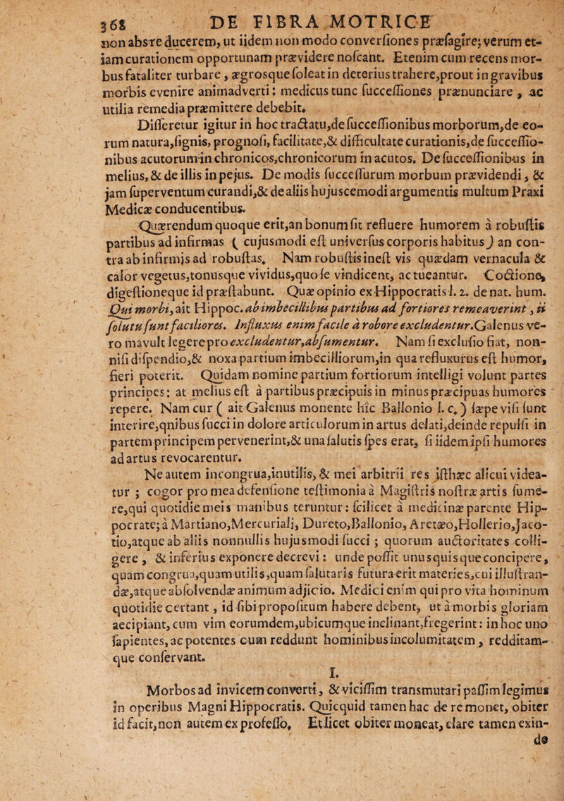non abs re ducerem, ut iidem non modo converfiones pnefagire; verum et¬ iam curationem opportunam providere nofcaht. Etenim cum recens mor¬ bus fataliter turbare, segrosquefoleatin deterius trahere,prout in gravibus morbis evenire animadverti: medicustunc fuccefliones prxnundare , ac utilia remedia promittere debebit. ^ ; .•••/ Differetur igitur in hoc tradatUjdefucceffionibusmorborum^de eo¬ rum natura,(ignis, prognofi, facilitate,& difficultate curationis,d|e fucceflib- nibus acutorum in chronicos,chronicorum in acutos. Defucceffionibus in melius, & de illis in pejus. De modis fucceffurum morbum providendi, & jam fuperventum curandi,& de aliis hujuscemodi argumentis multum Praxi Medico conducentibus. Querendum quoque erit,an bonum fit refluere humorem a robuilis partibus ad infirmas ( cujusmodi efl univerfus corporis habitus) an con¬ tra ab infirmis ad robuftas, Nam robuftisinefl vis quodam vernacula 8c calor vegetus,tonusque vividus,quofe vindicent, actueantur. Co&iones, digefiioneque id proflabunt. Quo opinio ex Hippocratis 1.2. de nat. hum. Qui morbi, ait Hippoz. ab imbecillibus partibus ad fortiores remeaverint, ii folutu funt factitor es. Influxus enim facile d robore excludentur. Galenus ve¬ ro mavult legere pro excludentur,ab fumentur. Nam fi exclufio fiat, non- nifidifpendio,& noxa partium imbecifJiorumdn qua refluxurus efl humor, fieri poterit. Quidam nomine partium fortiorum intelligi volunt partes principes: at melius efl a partibusproeipuis in minus procipuas humores repere. Nam cur ( ait Galenus monente hic Balionio 1. c.) fopevififunt interire,qnibus fucci in dolore articulorum in artus delati,deinde repulfi in partem principem pervenerint,& unafalutis fpes erat, fi iidem Ipfi humores ad artus revocarentur. Ne autem incongrua,inutilis, & mei arbitrii re s iflhoc alicui videa¬ tur ; cogor promeadcfenfione teflimoniaa Magiflris noflroartis fume- re,qui quotidiemeis manibus teruntur: fcilicet a medicino parente Hip¬ pocrate; a Martiano,Mercuriali, Dureto,Balionio, Arctoo,HolIerio,jaco- tio,atque ab aliis nonnullis hujusmodi fucci ; quorum auctoritates colli¬ gere , & inferius exponere decrevi: unde poffit unusquisqueconcipere, quam congrua,quam utilis,quam (alutaris futura erit materieSjCui illuflran- do,atqueabfolvendoanimum adjicio. Medici enim qui pro vita hominum quotidie certant, id fibipropofitum habere debent, ut a morbis gloriam aecipiant, cum vim eorumdem,ubicumque inclinant,fi egerint: in hoc uno fapientes, ac potentes cum reddunt hominibus incolumitatem, redditam- que confervam» 1. ' , ' Morbos ad invicem converti, & viciflim transmutari paiTim legimus in operibus Magni Hippocratis. Quicquid tamen hac de remonet, obiter id facit,non autem ex profeflb, Et licet obiter moneat, dare tamen exin¬ de