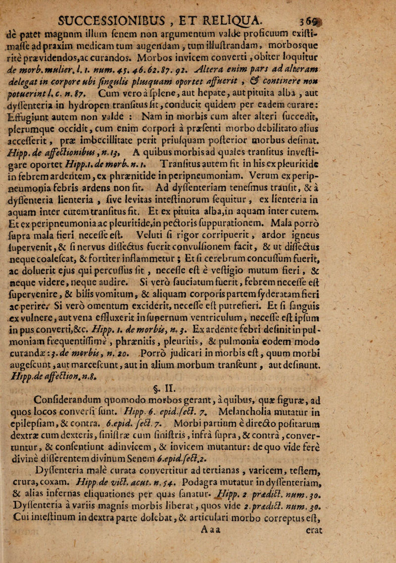 de patet magnnm illum fenem non argumentum valde proficuum exifti- inaffe ad praxim medicam tum augendam , tum iiiuftrandam, morbosque rite praevidendos,ac curandos. Morbos invicem converti,obiter loquitur de morb.mulierJ. /. num. 4f. 46,62*87, 92, Altera enim pars adaheram delegat in corpore ubi fingulis phuquam oportet affuerit , & continere non potuerint L c. n. 87, Cum vero a fplene , aut hepate, aut pituita alba , aut dyfienteria in hydropen tranfitus fit, conducit quidem per eadem curare: Effugiunt autem non valde : Nam in morbis cum alter alteri fuccedit, plerumque occidit, cum enim corpori: a prxfenti morbo debilitato alius accefferit, prae imbecillitate perit priufquam pofterior morbus definat. Hipp, de affetlionibm, n. tf, A quibus morbis ad quales tranfitus inyefti- gare oportet Htpp.t. de mork #. n Tranfitus autem fit in his ex pleuritidc in febrem ardentem, ex phrenitide in peripneumoniam. Verum ex perip- eeumonia febris ardens non fit. Ad dyffenteriam tenefmus tranfit, &a dyfienteria lienteria , five levitas inteftlnorum fequitur , ex lienteria in aquam inter cutem tranfitus fit. Et ex pituita alba,in aquam inter cutem. Et ex peripneumonia ac pleuritide,in pedoris fuppiiraiionem. Mala porro fupra mala fieri necefie eft. Veluti fi rigor corripuerit, ardor igneus lupervenit,& fi nervus diffedus fueritconvulfionem facit, & ut diffedus neque coalefcat, & fortiter inflammetur ; Et fi cerebrum concuffum fuerit, ac doluerit ejus qui percuffus fit , necefie eft e veftigio mutum fieri, & neque videre, neque audire. Si verb fauciatum fuerit, febrem necefie eft fupervenire, & bilis vomitum, &'aliquam corporis partem fyderatam fieri ac perire/ Si verb omentum exciderit, necefie eft putrefieri. Et fi fanguis cx vulnere, aut vena effluxerit infupernum ventriculum, necefie eft ipfum in pus converti,&c. Hipp. /. de morbis, $, Ex ardente febri definit in pu!« moniam frequentiflims , phrenitis, pleuritis, & pulmonia eodem modo curandas:?. de morbis, n, 20. .porro judicari in morbis eft, quum morbi augefeunt ,aut marcefcunt, aut in alium morbum tranfeunt, aut definunt. Htpp.de affetlion. n.8, §. n. Confiderandum quomodo morbos gerant, a quibus, quae figurae, ad quos locos con ver fi funt. Hipp. 6. epid.fetl. 7. Melancholia mutatur in epilepfiam, & contra. 6,epid. feti. 7* Morbi partium e diredo politarum dextrae cum dexteris, finiftrae cum finiftris, infra fupra, & contra, conver¬ tuntur, & confentiunt adinvicem, & invicem mutantur: de quo vide fere divine differentem divinum Senem 6.epid.fetlt2. Dyfienteria male curata convertitur ad tertianas , varicem, teftem, crura, coxam. Hipp de viti, acut. n. 54. Podagra mutatur in dyffenteriam, & alias infernas eliquationes per quas fanatur. JHipp. 2 praditl. num.^o* Dyfienteria a variis magnis morbis liberat, quos vide 2.praditl. num, 30. Cuiinteftinum in dextra parte delebat, & articulari morbo correptus eft, Aaa erat