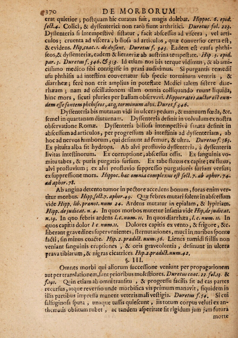 erat quietior ; poftquam hic curatus fuit, magis dolebat. Hippoc. 6. epict. Colici, & dyflenterici non raro fiunt arthritici. Duretus fol. 223. Dyflenteria fi intempeftive fiftatur , facit abfceflus ad vifccra , vel arti¬ culos ; cruenta ad viftera , bliofa ad articulos , quae converfio certa eft, & evidens. Hip.coac.i. dedrjfent. Duretm f 343. Eadem eft raufi phthi- feos,& dyflenteria?, eadem & lienteria? ab auftrinatempeftate. Hip, 3» epid, par*3. Duretm f\346* &333' Id etiam nos bis terque vidimus, & ab ami- ciiTimo medico fibi contigifie in praxi audivimus. Si purgantis remedii ufu phthifis ad inteftina convertatur lub fpecie torminum ventris , & diarrhea?; fere non erit amplius in poteftate Medici talem fiftere diar** rhasam ; nam ad ofcillatronem illam omnia colliquando ruunt liquida* hinc mors , ficuti pluries per Italiam obkrvwi. Hippocrates antloreFt eun¬ dem ejfefontem phthifeos, atc^ torminum alvi. Duret f. 3 4 6. Dyflenteria bis mutatam vidi in ulcera pedum, & manuum foeda, &c. femel in quartanam diuturnam. Dyflenteria definit in volvufum ex noftra obfervatione Roma?. Dyflenteria biliofa intempeftive fmata definit in abfceflum ad articulos, per progreflum ab inteftinis ad dyflenteriam, ab hoc ad nervos lumborum, qui definunt ad femur, & ultr3. Duretm f 363, Ex pituita alba fit hydrops. Ab alvi profluvio dyflenteria, a dyflenteria fivitas inteflinorum. Ex corruptione,abfceflus oflis. Ex fanguinis vo¬ mitu tabes, & puris purgatio (urfum. Ex tabe fluxus ex capite; ex fluxu, alvi profluvium; ex alvi profluvio (uppreflio purgationis furlum verfus; ex fuppreflione mors. Htppoc, hac omnia complexus eft feti, 7* ah aphor. 74* etdaphor, 7I. Ab angina detento tumor in pedore accedens bonum, foras enim ver* titur morbus. Hippfetl.7, aphor.4g. febres mutari folent in abfceflum videHipp. lib.pranot.num 24. Ardens mutatur in epialam, & lypiriam* Hipp. de judicat, n, 4. In quos morbos mutetur infania vide Hip.de judicat. In quo febris ardens l.e.num. u. In quosdiarrha?a,/. c.num. //. In quos capitis dolor / c. num.it. Dolores capitis ex vento, & frigore, &c. liberant gravedines fupervenientes, flernutationes, muci in naribus fponte fadi, fin minus coade. Hip. 2,praditl. num.36. Lienes tumidi fi illis non veniant fanguinis eruptiones , & oris graveolentia , definunt in ukera prava tibiarum nigras cicatrices. Hip.2.praditl.num,429 §. IIL Omnes morbi qui aliorum lucceflione veniunt per propagarionem aut per translationem,funt prioribus rnofeftiores. Duretm coac. 22 fit.13. & f.igi. Quin etiam ab omni tranfitu , & progreflii facilis fit ad eas partes recurfus, atque reverfio unde morbifica vis primum manavit, fiquidem in illis partibus imprefla manent veteris mali veftigia. Duretm f $4. Si cui falfuginofa fputa , umque tuflis quiefeunt, iis totum corpus veluti ex an- thematis obfitum rubet , ac tandem afperitate fit rigidum jam jam futura morte