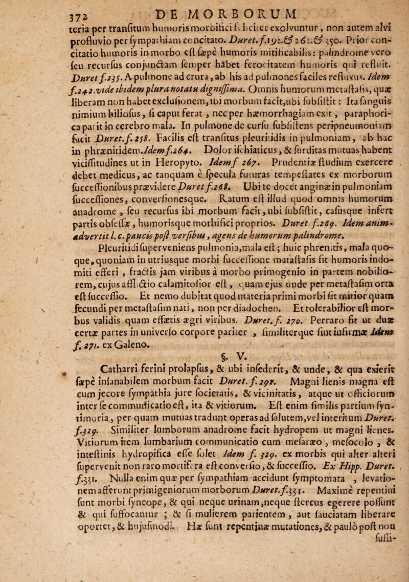 teria per tranfitum humoris morbifiei f\ ficuer explvuntur, non autem alvi profluvio per fympathiam concitato. Duret. 161.& 350* Prior con¬ citatio humoris in morbo eflfaepe humoris mitificabihs: pJmdrome vero {eu recurfus conjun&am femper habet ferocitatem humoris qui refluit. Duret f 235, A^pulmone ad crura, ab his ad pulmones faciles refluxus. Idem f.z+z.vtdeibidempluranetatu digmffima, Omnis humorum metaftafis, quas liberam non habet exclufionem,ibi morbum facit,ubs fubfiflit: Itafanguis nimium biliofus, fl caput ferat, nec per haemorrhagiam exit, paraphori- ca pa. it In cerebro mala. In pulmone de curfu fubfifiens perfpneumonhm fecit Duret, f, 258, Facilis efl; tranfitus pleuritidis in pufmoniam, ab hac in phramitidem./^w/.^*. Dolor ifchiaticus, & furditas mutuas habent viciflitudines ut in Heropyto. Idemf 267. Prudentiae ftudium exercere debet medicus, ac tanquam e fpecula finnras tempeflates ex morborum fucce(fionibusprasviderel)#rer/.a0£. Ubi te docet anginae in puimoniam fucceffiones, converiionesque. Ratum efl illud quod omnis humorum anadrome , feu recurfus ibi morbum facit,ubi fubfiflit, cafusque infert partis obfdfae, humorisque morbi Aci proprias. Duret f.267. Idem Anim¬ advertit l. c. paucis pofi verfibtu, agens de humerum paltndrome, Pieuritidifuperveniens pulmonia,mala efl; huic phrenitis, mala quo- que#quoniam in utriusque morbi fucccffione mataflafis fit humoris indo¬ miti efferi , fra&is jam viribus a morbo primogenio in partem nobilia- rem, cujus affL&io calamitolior efl, quam ejus unde per metaftafrm orta efl: fucceflio, Et nemo dubitat quod materia primi morbi At mirior quam Fecundi per metaftafun nati, non per diadochen. Et tolerabilior efl mor¬ bus validis quam effetis aegri viribus. Duret, f, 270, Perraro fit ut duat certae partes in univerlo corpore pariter , fimiliterque fint infirmae Idem /. *7'- ex Galeno, §. V» Catharri ferini proJapfus,& ubi infedent, & unde, & qua exierit fepe infanabilem morbum facit Duret, f, 272, Magni lienis magna efl: cum jecore fympatbia jure focietatis, & vicinitatis, atque ut officiorum inter iecorrimuflicatioefl, ita & vitiorum. Efl enim fimibs partium fyn- timoria, per quam mutuas tradunt operas ad falutem,vd internum Duret* f.327. Similiter lumborum anadrome facit hydropem ut magni lienes. Vitiorum item lumbarium communicatio cum mefararo , mefocolo , Bc inteflinis hydropifica effe folet Idem f, 327, ex morbis qui alter alteri fupervenit non raro mortifera eflconverfio, & fucceflip. Ex Hipp. Duret. Nulla enim qua? per fympathiam accidunt fymptomata , levatio¬ nem afferunt primigeniorum morborum Duret, f Maxime repentini funt morbi fyncope, & qui neque urinam,neque Aereus egerere poffunt fU qui fuffoeantur ; & fi mulierem parientem, aut laudatam liberare oportet ,&-hujnfmodi.. Ha? funt repentinae mutationes, & paulo pofl non / fufii-