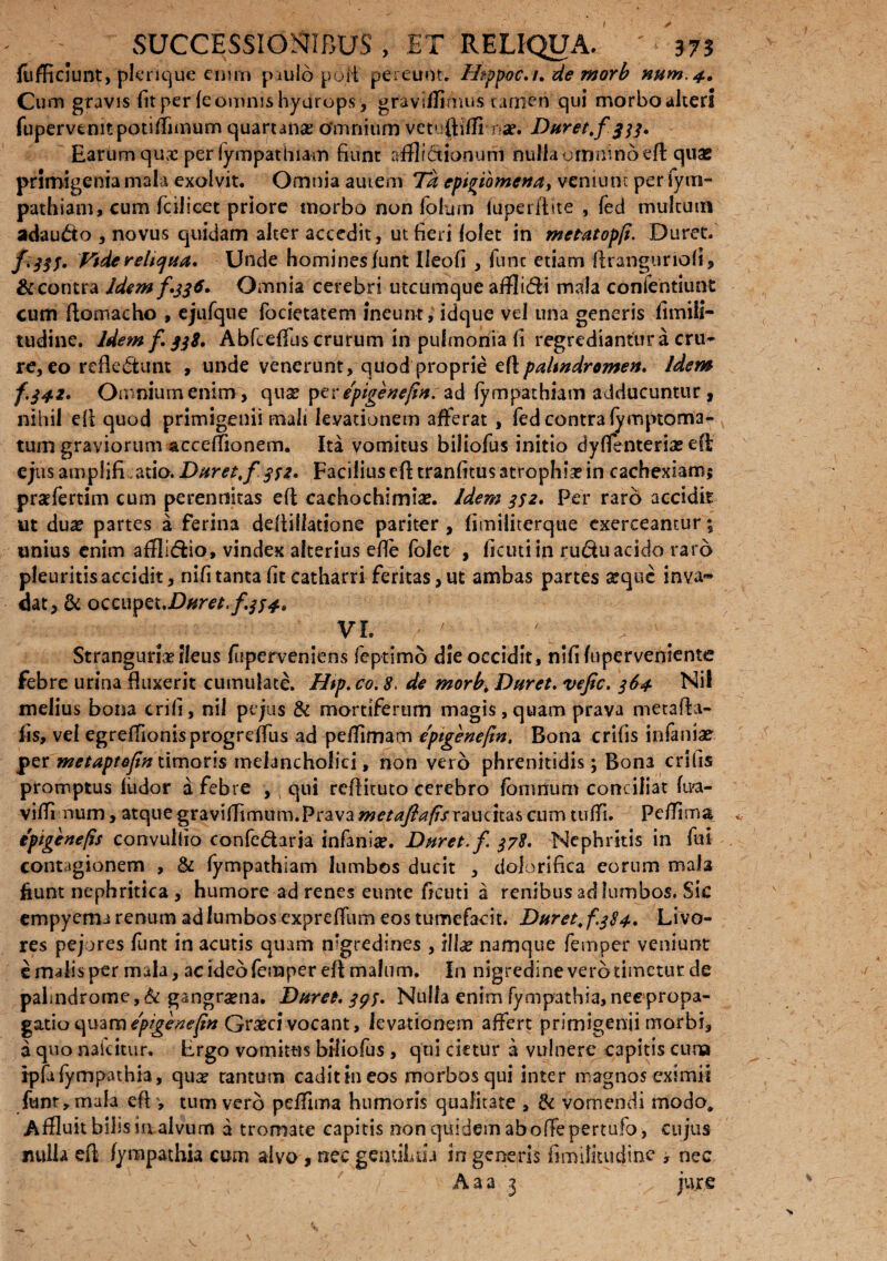 fufficiunt, plerique enim paulo poli pereunt. Htppoc.u de morb niim.4. Cum gravis fit per fe omnis hyurops, gravi/Timus tamen qui morbo alteri fupervcmtpotiffimum quartana Omnium vetuftifff na?. Duret.f 333. Earum qus per fympathiam fiunt afflictionum nufiaommnoeft quas primigenia mala exolvit. Omnia autem Td epigiomena, veniunt per fyrn- pathiam, cum fcilicet priore morbo non folu/n fuperftite , fed multum adau&o , novus quidam alter accedit, ut fieri f olet in metatopji. Duret. fi333. Ftdereltcjua. Unde homines funt Ileofi, fune etiam Aranguriofi, & contra Idem f 336» Omnia cerebri utcumque afflidi mala confentiunt cum llomacho , ejufque focietatem ineunt, idque vel una generis fimiii- tudine. Idem f. 338. Abfcefifus crurum in pulmonia fi regrediantur a cru- re, eo reflectunt , unde venerunt, quod proprie eft/WiWrtf/wf#. idem f.342. Omnium enim, qua? ptv epigenefin.ad fympathiam adducuntur, nihil eft quod primigenii mali levationem afferat , fed contra fymptoma- tum graviorum acceffionem. Ita vomitus biliofus initio dyffenteria? eft ejus amplifi atio. Duret.f 332. Facilius eft tranfitus 3trophia? in cachexiam; praffertim cum perennitas eft cachochimia?. Idem 332» Per raro accidit ut dua? partes a ferina deftillatione pariter , fimiliterque exerceantur; unius enim afflidio, vindex alterius efle fblet , ficutiin rudu acido raro pleuritis accidit, nifi tanta fit catharri feritas, ut ambas partes arqtic inva¬ dat, & occupet. VI. Stranguriae fleus fuperveniens feptimo die occidit, nlfi fuperveniente febre urina fluxerit cumulate. Htp.co. 8. de morb. Duret, vefic. 364 melius bona erili, nil pt jus & mortiferum magis ,quam prava metafta- fis, vel egreffionisprogreffus ad pefflmam epigenefin. Bona crifis infaniae per metaptefinWmcsns melancholici, non vero phrenitidis; Bona crifis promptus ludor a febre ,; qui reflituto cerebro fomnum conciliat fu?a- viffl num, atque graviffimum.Prava we/tf7&?/frraudtas cum tuffi. Pd7im& tpigenefis convullio confedaria infania?. Duret, f. 378. Nephritis in fui contagionem , & fympathiam lumbos ducit , dolorlfica eorum mala fiunt nephritica , humore ad renes eunte ficuti a renibus ad lumbos. Sic empyema renum ad lumbos expreffum eos tumefacit. Duret, f 384. Livo¬ res pejores funt in acutis quam nigredines , illa? namque femper veniunt e malis per mala, ac ideo femper efi malum. In nigredine vero timetur de palmdrome,& gangraena. Duret. 395. Nulla enim fympathia,nee propa¬ gatio quam epigeneftn Gra?d vocant, levationem affert primigenii morbi, a quo naicitur. Ergo vomitus biliofus, qui cietur a vulnere capitis cuna rpfa fympathia, qua? cantum cadit in eos morbos qui inter magnos eximii funt, mala efl , tum vero peffima humoris qualitate , & vomendi modo* Affluit bilis in alvum a tromate capitis non quidem ab offepertufo, cujus nulla efl fympathia cum alvo , nec gentiLto in generis fimilitudine , nec A a a 3 jure