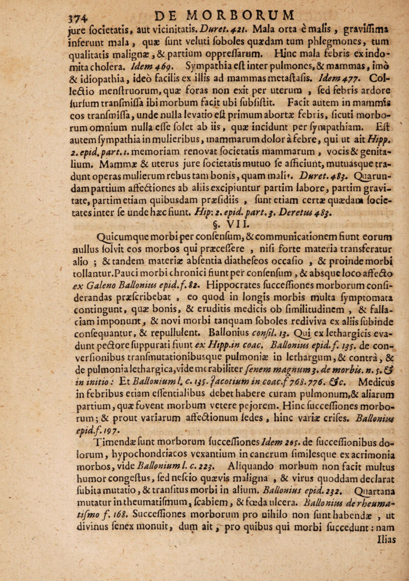 jure focietatis, aut vicinitatis. Duret. 421. Mala orta € malis , graviffima inferunt mala , quae funt veluti foboles quaedam tum phlegmones, tum qualitatis malignae ,& partium oppreflarum. Hinc mala febris ex indo* mita cholera. Idem 469. Sympathia efl inter pulmones, & mammas f imo & idiopathia, ideo facilis ex illis ad mammas metaftafis. Idem 477* Col- ledio menftruorum,quae foras non exit per uterum , fed febris ardore lurlum tranfmifla ibi morbum facit ubi fubfiflit. Facit autem in mammis cos tranfmifla, unde nulla levatio efi primum abortae febris, ficuti morbo¬ rum omnium nulla efle folet ab iis, quae incidunt per lyrapathiam. Efl: autem lympathia in mulieribus, mammarum dolor a febre, qui ut ait Hipp* 2.epid.part.i,\memoriam renovat focietatis mammarum , vocis&genita¬ lium. Mammas & uterus jure focietatis mutuo fe afficiunt, mutuasque tra¬ dunt operas mulierum rebus tam bonis, quam malit* Duret. 483* Quarun- dam partium affediones ab aliis excipiuntur partim labore, partim gravi¬ tate, partim etiam quibusdam praefidiis , funt etiam certae quaedam focic- tates inter fe unde haec fiunt. Hip\z,epid. part.3. Deretm 483* §. VIL Quicumque morbi per confenfum, & communicationem fiunt eorum nullus lolvit eos morbos qui praeceflere , nifi forte materia transferatur alio ; & tandem materiae abfentia diathefeos occafio , & proinde morbi toilantur.Pauci morbi chronici fiunt per confenfum , & absque loco affedo ex Galeno Ballomm epid.f.82. Hippocrates fucceffiones morborum confi- derandas praefcribebat , eo quod in longis morbis multa fymptomata contingunt, quae bonis, & eruditis medicis ob fimilitudincm , & falla- ciamimponunt, & novi morbi tanquam foboles rediviva ex aliis fubinde confequantur, & repullulent. Ballonius conftl. 13. Qui ex lethargicis eva¬ dunt pedore fuppurati fiunt ex Hipp.in eoae. Ballomm epid.f. 133. de con- verfionibus tranfmutationibusque pulmoniae in lethargum,& contra, & de pulmonia lethargica,vide merabiliter fenem magnum3. de morbis. #.;. £§ in initio: Et Ballonium i e. 133. facatium in eoae.f 768,776. £fc. Medicus in febribus etiam eflentialihus debet habere curam pulmonum,& aliarum partium, quae fovent morbum vetere pejorem. Hinc fucceffiones morbo¬ rum; & prout variarum affedionum iedes , hinc variae crifes. Ballomm epid.f. 197' Timendae funt morborum fucceiTiones Idem 203. de fucceffionibus do¬ lorum, hypochondriacos vexantium in cancrum fimilesque ex acrimonia morbos, vi de Ballonium l. c. 223, Aliquando morbum non facit multus humor congeftus, fednefcio quaevis maligna , & virus quoddam declarat fubita mutatio, & tranlitus morbi in alium. Ballonius epid. 232. Quartana mutatur intheumatifmum, fcabiem, & foeda ulcera. Ballomm de rheuma* tifmo /. 168. Succefliones morborum pro nihilo non funt habendae , ut divinus fenex monuit, dum ait, pro quibus qui morbi fuccedunt; nam Ilias