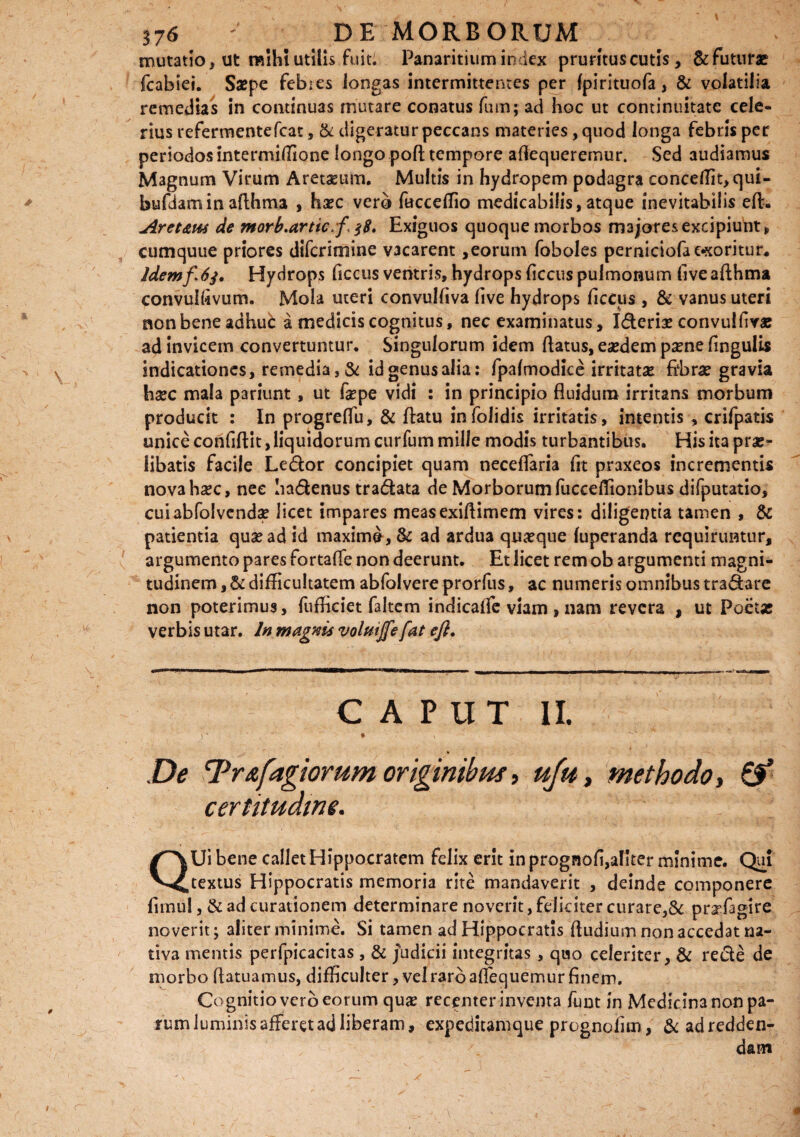 mutatio, ut mihi utilis fuit; Panaritium index pruritus cutis, & futura? fcabiei. Saepe febies longas intermittentes per fpirituofa, & volatilia remedias in continuas mutare conatus fum; ad hoc ut continuitate cele- rius refermentefcat, & digeratur peccans materies, quod longa febris per periodos intermiffione longo pod tempore adequeremur. Sed audiamus Magnum Virum Aretaeum. Multis in hydropem podagra concedit, qui- bufTiaminadhma , haec vero fuccedio medicabilis, atque inevitabilis ed. Aret&w de morb.artic.f. $8, Exiguos quoque morbos majores excipiunt, cumquue priores difcrimine vacarent,eorum foboles perniciofa cooritur. Idemf 6$. Hydrops decus ventris, hydrops decus pulmonum fi ve adhma convuidvum. Mola uteri convuldva dve hydrops decus , & vanus uteri non bene adhud a medicis cognitus, nec examinatus, Ideriae convuldva? ad invicem convertuntur. Singulorum idem datus, eaedem paene dngulis indicationes, remedia, & idgenusalia: fpalmodice irritatas: dbrse gravia haec mala pariunt, ut fepe vidi : in principio fluidum irritans morbum producit : In progreflu, & datu in (olidis irritatis, intentis , crifpatis unice confidit, liquidorum curfum mille modis turbantibus. His ita prae» libatis facile Ledor concipiet quam neceflaria fit praxeos incrementis nova haec, nee hadenus tradata de Morborum fucceflionibus difputatio, cuiabfolvendae licet impares measexidimem vires: diligentia tamen , & patientia quae ad id maxime, & ad ardua quaeque luperanda requiruntur, argumento pares fortafle non deerunt. Et licet rem ob argumenti magni¬ tudinem , & difficultatem abfolvere prorfus, ac numeris omnibus tradare non poterimus, fufficiet faltem indicalfe viam , nam revera , ut Poeta? verbis utar. In magnis volmjfe fat efl. CAPUT II. j‘ * • ^ De cPr&fagiorum originibus, uju, methodo, certitudine. QUi bene callet Hippocratem felix erit in prognofi,aliter minime. Qui textus Hippocratis memoria rite mandaverit , deinde componere firnul, & ad curationem determinare noverit, feliciter curare,& pr^lagire noverit; aliter minime. Si tamen ad Hippocratis dudium non accedat na¬ tiva mentis perfpicacitas, & judicii integritas, quo celeriter, & rede cie morbo datuamus, difficulter, vel raro adequemur finem. Cognitio vero eorum qua? recenter inventa funt in Medicinanonpa- rumluminisafFeretadliberam, expeditamque prognolim, & ad redden¬ dam