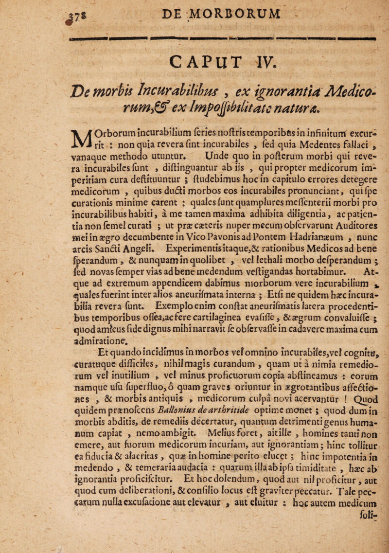 ^7S CAPUT IV. De morbis Incurabilibus , ex ignorantia Medico- rumgS ex Impoflibtlitate natura. MOrborum Incurabtlium feries nofinstemporibfisin infinitum excur¬ rit t non quia revera fint incurabiles > fed quia Medentes fallaci , vanaque methodo utuntur* Unde quo in pofterum morbi qui reve¬ ra incurabiles funt , diftinguantur ahiis , qui propter medicorum im¬ peritiam cura defiituuntur j fiudebimus hoc in capitulo errores detegere medicorum , quibus dudi morbos eos incurabiles pronunciant, quifpe curationis minime carent t quales funtquampluresmefienterii morbi pro incurabilibus habiti , a me tamen maxima adhibita diligentia, ac patien¬ tia non femel curati j ut praecanteris nuper mecumobfervarunt Auditores mei in angro decumbente in Vico Pavonis ad Pontem Hadrianarum , nunc arcis San&i Angeli* Experimentis itaque,& rationibus Medicos ad bene Iperandum » & nunquam in quolibet y vellethali morbo defperandum ; fed novas femper vias ad bene medendum vefiigandas hortabimur* At¬ que ad extremum appendicem dabimus morborum vere incurabilium * quales fuerint inter alios aneurifmata interna ; Etfi ne quidem h^c incura¬ bilia revera funt* Exemplo enim confiat aneurifmatis latera procedenti¬ bus temporibus oflea,ac fere cartilaginea evafifie, &a?grum convaluifie ; quod amkus fide dignus mihi narravit fe obfervaffe in cadavere maxima cum admiratione* Et quando incidimus in morbos vel omnino incurabrle$,vel cognitu* curamque difficiles, nihilmagis curandum , quam ut a nimia remedio¬ rum vel inutilium » vel minus proficuorum copia abfiineamu*s : eorum namque ufu fuperfluo,6 quam graves oriuntur in aegrotantibus affe&io- nes , & morbis antiquis » medicorum culpa novi acervantur [ Quod quidem praenofcens Ballonius de Anhriude optime monet j quod dum in morbis abditis, de remediis decertatur, quantum detrimenti genus huma¬ num capiat y nemo ambigit. Melius foret, ait ille , homines tanti non emere, aut fuorum medicorum incuriam, aut ignorantiam; hinc tollitur ea fiducia & alacritas, qua? in homine perito elucet j hinc impotentia in medendo , & temeraria audacia : quarum illa ab ipfa timiditate , hxc ab ignorantia proficifcitur. Et hocdolendum, quod aut nil proficitur, aut quod cum deliberationi, &confilio locus efi graviter peccatur. Tale pec- camra nulla excufacioae aut elevatur , aut eluitur ; hoc autem medicum foli-