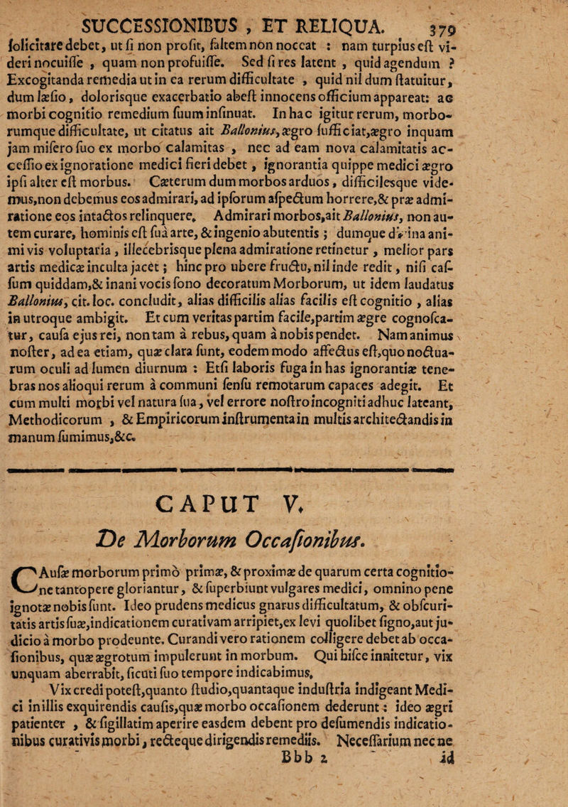 folicitare debet, ut fi non profit, fialtem non noceat : nam turpius efl vi¬ deri nocuifie , quam non profui fle. Sed fi res latent , quid agendum ? Excogitanda remedia ut in ea rerum difficultate , quid nii dum ftatuitur, dumlaefio, dolorisque exacerbatio abeft innocens officium appareat: ac morbi cognitio remedium fiuum infinuat. In hac igitur rerum, morbo¬ rumque difficultate, ut citatus ait Ballonws>xgco fufficiat,aegro inquam jam mifiero fiuo ex morbo calamitas , nec ad eam nova calamitatis ac- ceffio ex ignoratione medici fieri debet, ignorantia quippe medici aegro ipfi alter efl morbus. Caeterum dum morbos arduos, difficilesque vide¬ mus,non debemus eos admirari, ad ipforum afpe&um horrere,& prae admi¬ ratione eos intados relinquere» Admirari morbos,ait Ballamus, non au¬ tem curare, hominis eft fiua arte, & ingenio abutentis ; dumque d V ina ani¬ mi vis voluptaria, illecebrisqueplenaadmirationeretinetur, meliorpars artis medicas inculta jacet; hinc pro ubere frudu, nii inde redit, nifi eat fium quiddam,& inani vocis fiono decoratum Morborum, ut idem laudatus Balloniusy cit.Ioc. concludit, alias difficilis alias facilis efl cognitio , alias in utroque ambigit. Et cum veritas partim facile,partim a?gre cognofca- tur, caufa ejus rei, non tam a rebus, quam a nobis pendet. Nam animus nofler, ad ea etiam, quae clara fiunt, eodem modo affedusefhquonodua- rum oculi ad lumen diurnum : Etfi laboris fuga in has ignorantiae tene¬ bras nos alioqui rerum a communi fienfiu remotarum capaces adegit. Et cum multi morbi vel natura fua, vel errore noftro incogniti adhuc lateant. Methodicorum , & Empiricorum infirumentain multisarchitedandisin manum fumimus,&c» caput v♦ De JMorbomm Occafionibus. CAufae morborum primo prima?, & proximae de quarum certa cognitio¬ ne tantopere gloriantur, &fiuperbiuntvulgares medici, omnino pene ignotae nobis fiunt. Ideo prudens medicus gnarus difficultatum, & obfcuri- tatis artisfiuae,indicationem curativam arripiet,ex levi quolibet figno,aut ju¬ dicio a morbo prodeunte. Curandi vero rationem colligere debet ab occa¬ fionibus, quae aegrotum impulerunt in morbum. Qui bifice innitetur, vix unquam aberrabit, ficuti fiuo tempore indicabimus. Vix credi potefl:,quanto ftudio,quantaque induftria indigeant Medi¬ ci in illis exquirendis caufis,quae morbo occafionem dederunu ideo aegri patienter , &figillatim aperire easdem debent pro defumendis indicatio¬ nibus curatMsjnorbi, redeque dirigendis remediis. Neceflarium necne Bbb z ' \ id