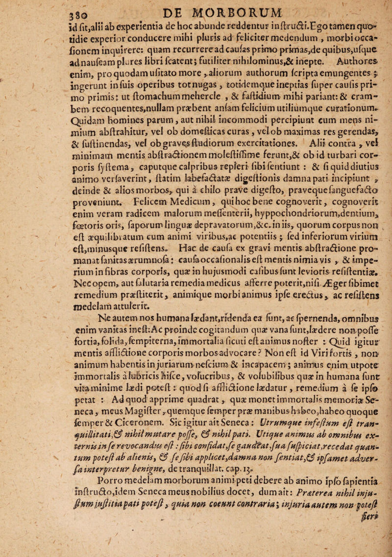 id fit,alii ab experientia de hoc abunde reddentur indrudi.Fgo tamen qtro- tidie experior conducere mihi pluris ad feliciter medendum , mo-rbi occa^ fionem inquirere: quam recurrere ad caulas primo primas^de quibus,ufque. adnaufeamplares libri fcatent; futiliter nihilominus^: inepte. Atnhores enim, pro quodam ufitato more , aliorum authorum (cripta emungentes ingerunt infuis operibus totnugas , totidemqueinepuas fuper caulis pri¬ mo primis: ut domachummehercle , & fadidium mihi pariant: & eram- beoi recoquentes,nulIam praebent aniam felicium utiliumque curationum* Quidam homines parum, aut nihil incommodi percipiunt cum mens ni¬ mium abdrahitur, vel ob domedicas curas , veiob maximas res gerendas* & fudinendas, vel ob gravas (ludiorum exercitationes. Alii contra * vel minimam mentis abdradionem molediffime ferunt,& obid turbari cor¬ poris fydema, caputque calpribus repleri (ibi fentiunt : & (i quid diutius animo verfaverint, datim labefadatae digedionb damna pati incipiunt * deinde & alios morbos, qui a chilo prave digedo, pravequefanguefado proveniunt. Felicem Medicum, qui hoc bene cognoverit, cognoverit enim veram radicem malorum meflenterii, hyppochondriorum,dentium* foetoris oris, faporum linguas depravatorum ,&c. in iis* quorum corpus non ed aequilibratum eum animi viribus,ae potentiis ; fed inferiorum virium eft,minusqu€ relidens. Hac de caufa ex gravi mentis abdradione pro- manatfanitasaerumnoia : caukoccafionaJis ed mentis nimia vis , & impe¬ rium in fibras corporis, qua? in hujusmodi cafibus funt levioris relidentia?. Nec opem, aut (alutark remedia medicus afferre poterit,nifi >£ger (ibimet remedium praediterit* animique morbi animus ipfeeredus* ac relidens medelam attulerit. Ne autem nos humana la?dant,ndenda ea funt, ac fpemenda, omnibus enim vanitas inedrAc proinde cogitandum qua? vana funt,hedere noapoffe fortia, folidayfempiterna, immortalia ficuti edanimus noder : Quid igitur mentis afflidione corporis morbos advocare? Noned id Viri fortis, noi> animum habentis in junarumrcefcium& incapacem ; anitmis enim utpote immortalis a lubricis liice, volucribus, & volubilibus quann humana funt vitaminime laedi poted quod fi afflidione la?datur, remedium a (e ipfo petat : Ad quod apprime quadrat, qux monet immortalis memork Se¬ neca , meus Magider, quemque femper prse manibus babeo7habeo quoque femper & Ciceronem. Sic igitur ait Seneca : Utrumque infefium efl tran- quillitati1& mhil mutare poJfe> & nihil pati. Utique animus ab omnibus ex¬ ternis in[e revocandus efl: /ibi confidat ,fe gaudtat,fuafu(piciat,recedat quan¬ tum poteft ah alienis, & fefibi applicet }dam na non fentiat3& ipfamet adver- fa interpretar benigne, de tranquillat, cap. i;> Porro medelam morborum animi ped debere ab animo ip(o fapientia indrudo,idem Senecameusnobilius docet, dumait: Pr&terea nihil inju* fium iufi it id pat i pot e fi, quia non coeunt contraria; injuria autem non poteft V fieri /