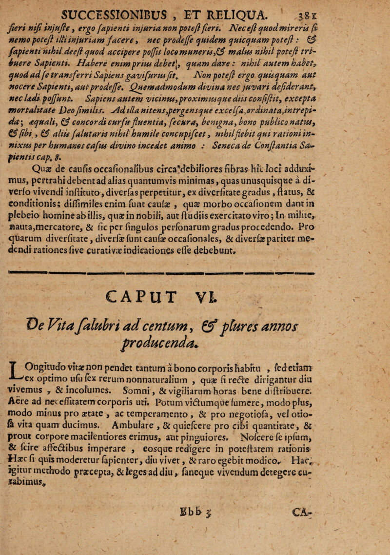 fieri mfi injufle, ergo (apienti injuria non fote fi fieri. Nec e fi quodmireris fi nemo fote fi ilti injurium facere, nec prodejfe quidem quicquam fote fi: & fapienti mhii.deeft quod accipere pojfit loco muneri* ,& malus nihil fote fi tri¬ buere Sapienti. Habere enimprtus debet\, quam dare : nihil autem habet? quod ad fe transferri Sapiens gavifurus fit, Non potefl ergo quisquam aut nocere Sapienti, aut prodejfe. Quemadmodum divina nec juvari defiderant, nec Udi fojfunt. Sapiens autem vicimes,proximusque diis confiflit, excepta mortaluate Deo fimilts. Ad illa nitens spergens que excelfa, ordinata,intrepi¬ da', aquali, & concordi cur fu fluentia, fecura, benigna, bono publico natus, &fibt, & aliis falutaris nihilhumile concupifcet ? nihil flebit qui rationi in¬ nixus per humanos cafus divino incedet animo : Seneca de Conflantia Sae¬ pientis cap . i. Qu# de caufisoccafionafibus circaMebiliores fibrae hic loci adduxi¬ mus, pertrahi debent ad alias quantumvis minimas, quas unusquisque a di- verfo vivendi inftituto, diverfas perpetitur, ex diverfitate gradus , ftatus, 8s conditionis; diflimiles enim funt cautee , qua? morbo occafionsm dant in plebeio homine ab illis, qua? in nobili, aut ftudiis exercitato viro; In milite,. Bauta,mercatore, & ficper fingulos perfbnarum gradus procedendo. Pro quarum divcrfitate, diverfa? funt caufa? occafionales, & diverfgpariter me» dendi rationes five curativic indicationes efle debebunt» CAPUT VL De Vita falubri ad centum, & plures annos producenda. T Ongitudo vita? non pendet tantum a bono corporis habitu , fed etiam •^'ex optimo ufu fex rerum nonnaturalium , qiia? fi rede dirigantur diu vivemus y & incolumes. Somni , & vigiliarum horas bene dvflribuere. Aere ad necefTkatem corporis uti. Potum vidumquefumere, modo plus, modo minus pro aetate , ac temperamento , & pro negotiola, vel otio- fk vita quam ducimus. Ambulare , Stquiefcere pro cibi quantitate, Sc prout corpore macilentiores erimus, aut pinguiores. Nofeere Te iphim* & fcire afFedibus imperare , eosque redigere in poteffcarem rationis> llaec fi quis moderetur fapienter, diu vivet, & raro egebit modico»- Hac,.. igitur methodo praecepta, di teges ad diu * laneque vivendum detegere cu¬ babimus,, CA-» Bb&$