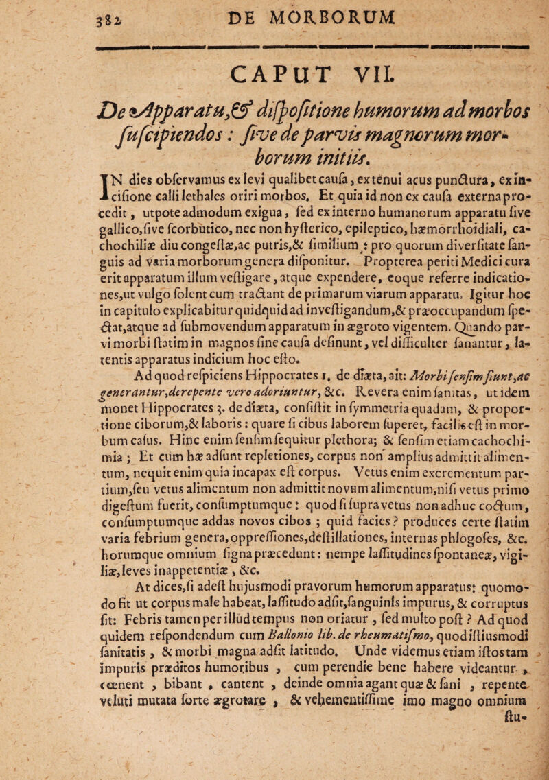 CAPUT VII. De ,ss4pparatu& difpofitione humorum ad morbos fufctPiendos: five de parvis magnorum mor¬ borum initiis. IN dies obfervamus ex levi qualibet caufa, ex tenui acus pun&ura, exin- cifione calli lethales oriri morbos* Et quia id non ex caufa externa pro¬ cedit , utpote admodum exigua, fed ex interno humanorum apparatu five gallico,five fcorbutico, nec nonhyflerico, epileptico, hsemorrhoidiali, ca- chochiliae diu congeffeac putris,& fimilium : pro quorum diverfitatefan- guis ad varia morborum genera difponitur. Propterea periti Medici cura erit apparatum illum vefligare, atque expendere, eoque referre indicatio» nes,ut vulgo folent cum tradant de primarum viarum apparatu. Igitur hoc in capitulo explicabitur quidquid ad invefligandum,& praeoccupandum fpe- $at,atque ad fubmovendum apparatum in aegroto vigentem. Quando par¬ vi morbi flatim in magnos fine caufa delinunt, vel difficulter fanantur, la- tentis apparatus indicium hoc eflo. Ad quod refpiciens Hippocrates i, de d&ta, ait: Morbi/enjtmfiunt}ae generantur,derepenee vero adoriuntur, &c. Revera enim fanstas, ut idem monet Hippocrates de dista, confiflit in fymmetria quadam, & propor¬ tione ciborum,& laboris: quare fi cibus laborem fuperet, facilsefl in mor¬ bum cafus. Hinc enimfenfimfequkur plethora; & fenfur) etiam cachochi- mia ; Et cum ha? adfunt repletiones, corpus non amplius admittit alimen¬ tum, nequit enim quia incapax efl corpus. Vetus enim excrementum par¬ tium,feu vetus alimentum non admittitnovumalimentum,nifi vetus primo digeftum fuerit, confumptumque: quod fi fupravetus non adhuc codum, confumptumque addas novos cibos ; quid facies? produces certe flatim varia febrium genera,opprefTiones,deflillationes, internas phlogofcs, &c. horumque omnium fignaprscedunt: nempelaflitudinesfpontanes, vigi¬ lia?, leves inappetentis, &c. At dices,fi adcfl hujusmodi pravorum humorum apparatus: quomo¬ do fit ut corpus male habeat, laffitudo adfit,fanguinls impurus, & corruptus fit: Febris tamen per illudtempus non oriatur , fed multo pofl ? Ad quod quidem refpondendum cum Ballonio lib.de quodifliusmodi fanitatis , & morbi magna adfit latitudo. Unde videmus etiam iflostam impuris praeditos humoribus , cum perendie bene habere videantur » ceenent , bibant , cantent , deinde omnia agant qu#& fani , repente velati mutata forte segrotare , & vehementiffime imo magno omnium flu-