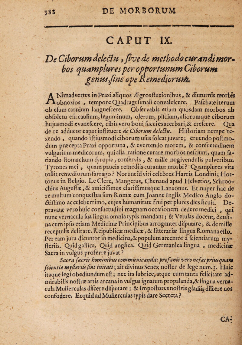 CAPUT IX. De Ciborum deletu, fivede methodo curandimor* bos quampluresper opportunum Ciborum genmjine ope R e me diorum. ANitnadvertes in Praxi aliquos ^Egrosfluxionibus, & diuturnis morbw obnoxios 9 tempore Quadragcfimaliconvalelcere. Pafchate iterum ob efum carnium languefcere. Obfervabis etiam quosdam morbos ab obfoleto efu caulium, leguminum, olerum, pifcium, aliorumque ciborum hujusmodi cvanefcere, cibis vero bonifucciexacerbari,& crefcere. Qua de re adducor caput inftituere de Ctborum delebit/. Hiftoriam nempe ‘te¬ xendo , quando iftiusmodiciborumufusfoleatjuvare; eruendo poflmo- dum prsecepta Praxi opportuna, & evertendo morem, & confuetudlnem vulgarium medicorum, qui alia ratione curare morbos nefciunt, quam fa¬ riando Aomachum fyrupis , confervis , & mille nugivendulis pulveribus, Tyronesmei, quam paucis remediis curantur morbi? Quamplures vita tollit remediorum farrago ? Norunt id viri celebres Harris Londini; Hot- tonus in Belgio. Le Clere, Mangetus, Chenaud apud Helvetios, Schroo- ehius Auguftse,& amiciflimus clariflimusque Lanxonus. Et nuper hac de re multum conqueftus fum Roms cum Joanne Inglis Medico Anglo do- dillimo ac celeberrimo, cujus humanitate frui per plures dies licuit. De¬ pravatas vero huic confuetudini magnam occalionem dedere medici , qui nunc vernacula fua lingua omnia typis mandant; & Vetulas docent, e culi¬ na cum ipfis etiam Medicinas Principibus arroganter difputare, & de mille receptuKs delirare. Keipublicx me di esc, & litteraria lingua Romana efto4 Per eam jura dicuntor in medicina,& populum arcentor a fcientiarum my- fteriis. Quid gallica. Quid anglica. Quid Germanica lingua , medicinae Sacra in vulgus proferre juvat ? Sacra facris hominibus communicanda: profanis vero nefas priusquam fcientia myfteriis ftnt initati; ait divinus Senex no fler de lege num. 3. Huic itaque legi obediundumefl; nec ita lubrice, atque cum tanta felicitate ad¬ mirabilis noflr# artis arcana in vulgus ignarum propalanda,& lingua verna¬ cula Mulierculas difeere difputare : & Impoflores noftris gladiis dffcere nos confodere. Ecquid ad Mulierculas typis dare Secreta?