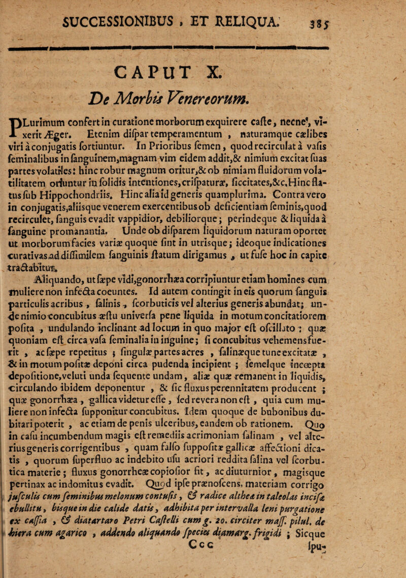 CAPUT X. v \ De Morbis Venereorum. PLurimum confert In curatione morborum exquirere cafte, necne*, vi¬ xerit JEgcw Etenim difpar temperamentum , naturamque ca?Iib.es viri a conjugatis fortiuntur. In Prioribus femen, quodrecirculat a vafis feminalibus infenguinem,magnam vim eidem addit,& nimium excitat fuas partes volatrles: hinc robur magnum oritur,&ob nimiam fluidorum vola- tilitatem oriuntur in folidis intentiones,crifpatura?, ificcitates,&cvHinc fla¬ tus fub Hippochondriis, Hinc alia id generis quamplurima. Contra vero in conjugatis.aliisque venerem exercentibusob deficientiam feminis,quod recirculet, fanguis evadit vappidior, debiliorque; perindeque & liquida a fanguine promanantia. Unde ob difparem liquidorum naturam oportet ut morborum facies varis quoque fint in utrisque; ideoque indicationes curativas^ddiflimilem fenguinis flatum dirigamus # utfufehocin capite tra&abltut* Aliquando, utfepe vldi,gonorrha?a corripiuntur etiambomlnes cum muliere non infeda coeuntes. Id autem contingit in eis quorum fanguis particulis acribus , falinis ^ fcorbuticis vel alterius generis abundat; un- 4e nimio concubitus seflu univerfa pene liquida in motum concitatiorem pofita , undulando inclinant ad locum in quo major efl; ofcifljto ; quas quoniam efl; circa vafa feminalia in iriguine; fi concubitus vehemensfue- rit , acfepe repetitus j fingute partes acres , falinsequetuneexcitata* , & in motum pofitse deponi circa pudenda incipient ; femeique incoepta clepofitione,veluti unda fequente undam, aliae qua* remanent in liquidis, circulando ibidem deponentur , & fic fluxus perennitatem producent ; qua* gonorrhaea , gallica videtur e fle, ied revera non efl , quia cum mu¬ liere non infeda fupponitur concubitus. Idem quoque de bubonibus du¬ bitari poterit , ac etiam de penis ulceribus, eandem ob rationem. Quo in cafu incumbendum magis efl remediis acrimoniam falinam , vel alte¬ rius generis corrigentibus , quam falfo fuppofitae gallicse affectioni dica¬ tis , quorum fuperfluo ac indebito ufu acriori reddita felina vel fcorbu- tica materie; fluxus gonorrhesecopiofior fit, ac diuturnior, magisque pertinax ac indomitus evadit. Quod ipfe pramofcens, materiam corrigo jufctslis cum feminibus melonum contups, & radice althedt in taleolas incifz ebullit u, bisque in die calide datis, adhibita fer intervalla leni purgatione ex caffla , & diat artaro Petri Caflelli cum g. 20. circiter majf pilul. de hiera cum agar ico , addendo aliquando fpecies diam arg. frigidi ; Sicque Ccc Ipu-