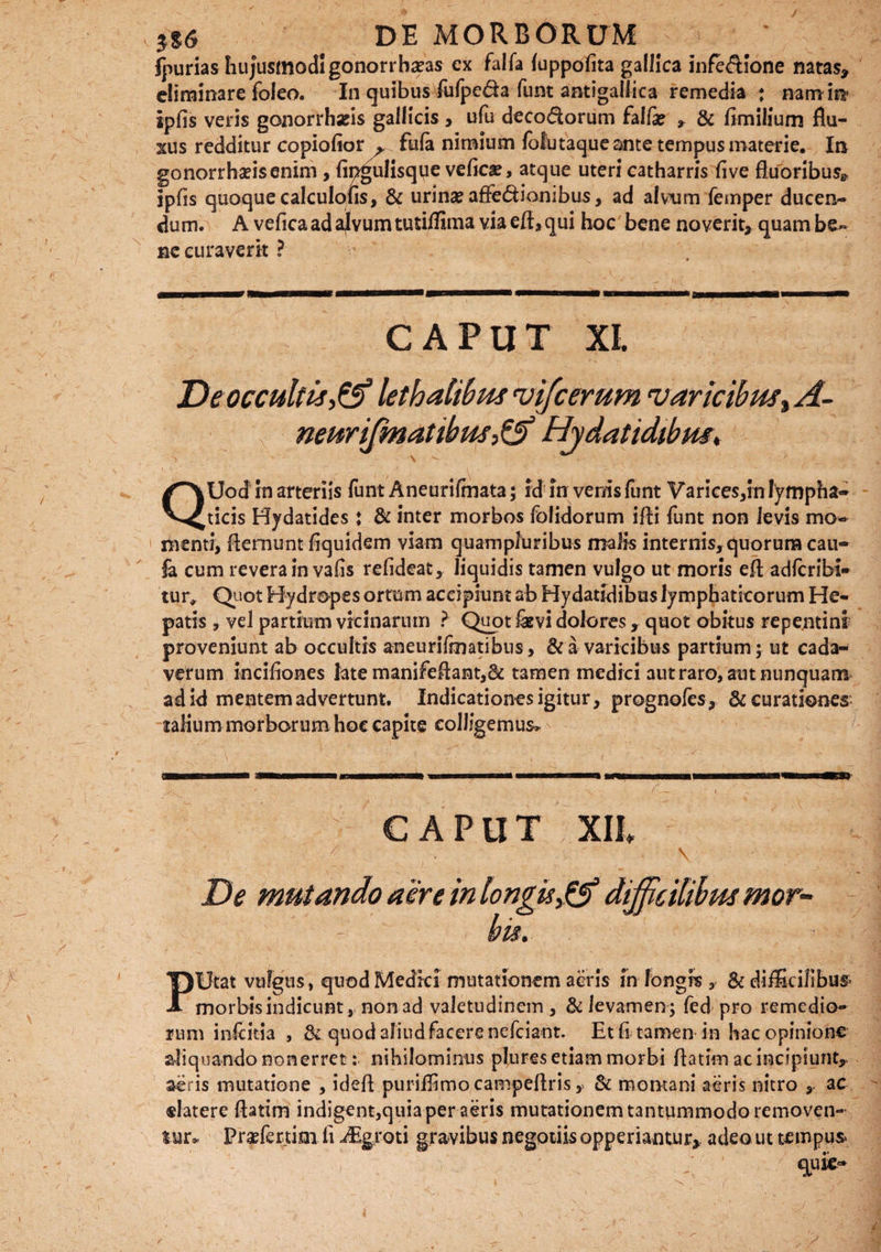 ipurias hujusmodi gonorrha?as cx falfa luppofita gallica infe&ione natas* eliminare foleo. In quibus fufpe&a funt antigaliica remedia ; nam ira ipfis veris gonorrharis gallicis , ufu deco&orum falli * & fimilium flu¬ xus redditur copiofior ^ fula nimium lofutaque ante tempus materie. Ira gonorrhafisenim , fipgulisque vefiese, atque uteri catharris five fluoribus* ipfis quoque calculofis, 3c urina? affe&ionibus, ad alvum femper ducen¬ dum. A vefica ad ajvum tuti/fima via efl, qui hoc bene no verit* quam be¬ ne curaverit ? CAPUT XI. De occultis lethalibus vifcerum var iribust A- neurifmatihus> & Hydatidibus, QUod in arteriis funt Aneurilmata; id in venis funt Varices,in lympha¬ ticis Hydatides: & inter morbos folidorum ifli funt non levis mo- 1 menti, fleraunt fiquidem viam quamplunbus malis internis, quorum cau- fa cum revera in vafis refideat, liquidis tamen vulgo ut moris efl adferibi- tur, Quot Hydropes ortum accipiunt ab Hydatidibus lymphaticorum He¬ patis , vel partium vicinarum ? Quot fevi dolores, quot obitus repentini? proveniunt ab occultis aneurilmatibus, & a varicibus partium; ut cada¬ verum incifiones late manifeAarat,& tamen medici aut raro, aut nunquam ad id mentem advertunt. Indicationes igitur, prognofes* & curationes talium morborum hoc capite colligemus. CAPUT ¥ De mutando aere in longis dijficilibus mor¬ bis. PUtat vulgus, quod Medici mutationem acris in longis, & difficilibus morbis indicunt, non ad valetudinem, & levamen; fed pro remedio¬ rum inicitia , & quod aliud facere nelciant. Etfi tamen in hac opinione aliquando non erret: nihilominus plures etiam morbi flatim ac incipiunt*, aeris mutatione , idefi puriffimocampeflris, & montani aeris nitro , ac «latere flatim indigent,quia per aeris mutationem tantummodo removen¬ tur. Prf fextim fi iEgroti gravibus negotiis opperiantur* adeo ut tempus quk-