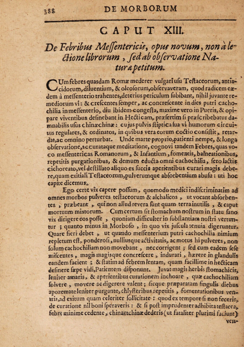 CAPUT XIIL De Febribus Mejfentericis, opus novum, nonale- ffione librorum , fedab obfervatione Na¬ turapetitum► CUm febres quasdam Roma? mederer vulgari ufu Teftaceorum,antik- eidorum, diluentium, & oleoforum,obfervaveram, quod radicem eae¬ dem a meflenterio trahente5,deterius periculum fubibant, nihil juvante re¬ mediorum vi i 8ccrefcentesfemper^ ac concrefcente in dies putri cacho- chilia in meflenterio* diu ibiden^congefla, maxime vera m Pueris, & opi¬ pare viventibus: delinebant in He&icam* prafertim fi pralcribebatur da¬ mnabilis ulus chinacbinae: cujus pulvis Aipticafua vi humorum circui¬ tus regulares, & ordinatos, in quibus vera eorum eo&iocomfifiit* retar¬ datae omnino perturbat Unde marte proprio^patienti nempe, & longa obfervatione,accurataque meditatione, cognovi tandem Febres,quas vo¬ co meffenterieas Romanorum* & Infantium,fomentis*bafneationibus^ repetitis purgationibus, & demum edudaomiii cachochilia, feroladis cichoreato,veldefliliato aliquo ex fuccis aperientibus curari magis debe- re,quam exitialLTeftaceorum,pulverumque abforbentium abufu: uti hoc capite dicemur* Ego certe vix capere poffum > quomodo mediciindilcrimihaum ad ©mnes morbos; pulveres teflaceorum & alchalicos , ut vocant ablorben- tes , praebeant ,. qui non aliud revera lunt quam terra inutilis , & caput mortuum mixtorum- Cumcertum fitfiomachumnofirumin flatu fano vix dirigere eos pofie quoniam difficulter in fubflantiara noftri vertun¬ tur ; quanto minus in Morbolb , in quo vix jufcula tenuia digeruntur- Quare fieri debet ut quando melfenterium putri cachocbilia nimium repletum e fi,, ponderofi, nulliusque a&ivitatis* ac motus hi pulveres, non fofum cachocbiliam non movebant , neccorrigent ; fed cum eadem fefe mifcentes r magismagisque concrefcere , indurari * haerere in glandulis eandem facient ; &flatim ad febrem lentam, quam facillirneinhe&icam delinere faepe vidi,Patientem difponunt- Juvat magis herbis flomachicis, lenber amaris, & aperiemibuscurationem Inchoare , quae cachochiliam folvere , movere ac digerere valent; ficque praeparatam lingulis diebus apozemateieniter purgante, chfyfierihus repetitis , fomentationibus ven- tris,ad exitum quam celeriter folJicitate t quod ex tempore fi non feceris» de curatione nil boni fperaveris: & fi poft imprudenter adhibita teflacea* febre minime cedente „ chinamchinsedederis ( ut fataliter plurimi faciunt);