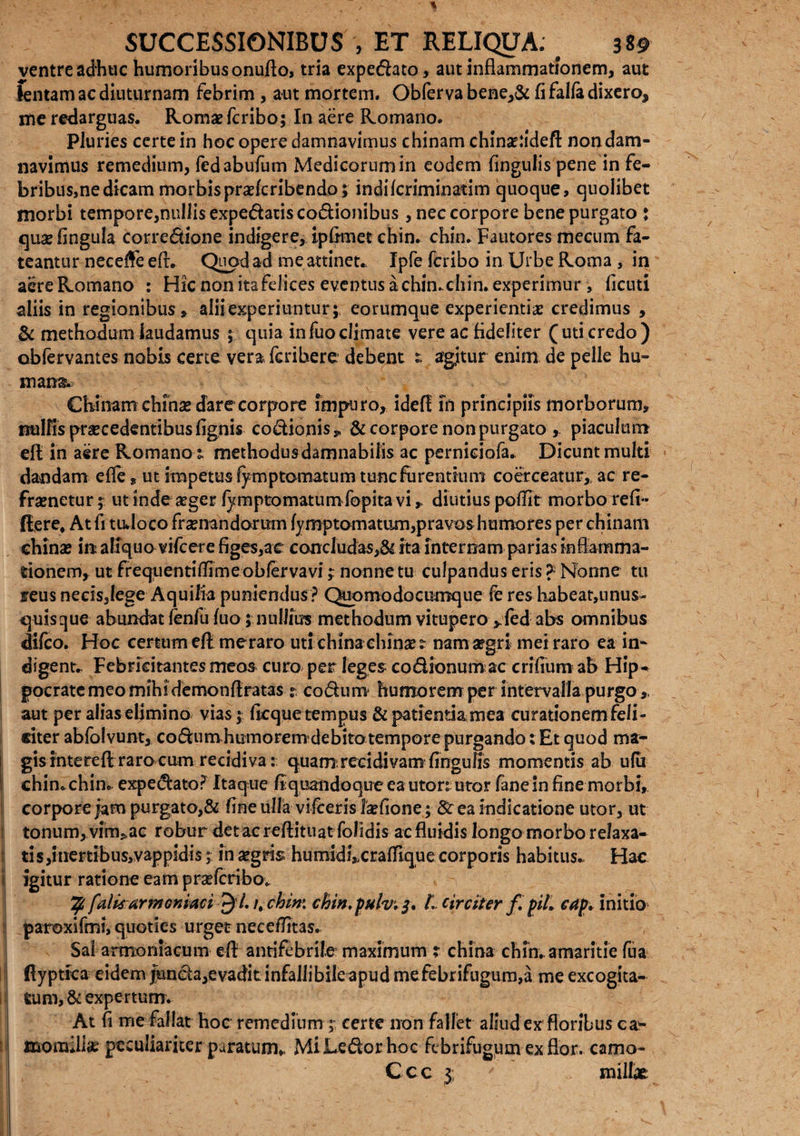 ventre adhuc humoribus onufto, tria expedato, aut inflammationem, aut lentam ac diuturnam febrim , aut mortem. Obferva bene,& fi fal(a dixero, me redarguas. Romae fcribo; In aere Romano. Pluries certe in hoc opere damnavimus chinam chinaddeft non dam¬ navimus remedium, fedabufum Medicorum in eodem fingulis pene in fe¬ bribus,ne dicam morbispra(cribendo; indilcriminatim quoque, quolibet morbi tempore,niillisexpedatiscodionibus, nec corpore bene purgato : quae fingula corredione indigere, ipfimet chin. chin. Fautores mecum fa¬ teantur necefle eflv Quod ad me attinet* Ipfe fcribo in Urbe Roma , in aereRomano : Hic non ita felices eventus achimchin. experimur , ficuti aliis in regionibus, alii experiuntur; eorumque experientis credimus , & methodum laudamus ; quia infuoclimate vere ac fideliter (uti credo) obfervantes nobis certe vera fcribere debent £ agitur enim de pelle hu¬ mana. Chinam chinaz dare corpore impuro, idef! 111 principiis morborum, nulfis procedentibus fignis co&ionis» & corpore non purgato y piaculum dt in aere Romano; methodus damnabilis ac perniciofa. Dicunt multi dandam efle, ut impetus fyrnptomatum tunc furentium coerceatur,, ac re- frametur; utindesger (ymptomatumfopitavi,. diutius poflit morbo refi- fllere, At fi tudoco frenandorum (ymptomatum,pravos humores per chinam chins iit aliquo vifcere figes,ac conclude,& ita internam parias inflamma¬ tionem, ut frequentiflime obfervavi; nonne tu culpandus eris ?■ Nonne tu reus necisjlege Aquilia puniendus ? Quomodocumque fe res habeat,nnus- quisque abundat (enfu (uo; nullius methodum vitupero>fed abs omnibus difco. Hoc certum efl meraro utichinaehinset nam aegri mei raro ea in¬ digent.. Febricitantes meos curo per leges codionum ac crifium ab Hip¬ pocrate meo mihidemonfiratas r codum humorem per intervalla purgo ,, aut per alias elimino vias; ficque tempus & patientia mea curationem feli¬ citer abfolvunt, codumhumorem debito tempore purgando: Et quod ma¬ gis intereft rarocum recidiva: quamrecidivamfingufis momentis ab u(u chin. chin* expedato? Itaque fi quan do q ue e a u to r: utor fanein fine morbi, corpore jam purgato,& fine ulla vi (ceris laefione; & ea indicatione utor, ut tonum,.vim^ac robur detacreftituat folidis ac fluidis longo morbo relaxa¬ ti s,inertibus,vappidis; in aegris humidi,xrafflque corporis habitus. Hac igitur ratione eam praefcribo. % falis armeniaci ^1. /, chin: chin.pulv. 3* t. circiter f. piL cap. initio paroxifmi, quoties urget neceffitas. Sai armoniacum efl antifebrile maximum ; china chin. amaritie fua (lyptica eidem funda,evadit infallibile apud mefebrifugura,a me excogita¬ tum, & expertum. At fi me fallat hoc remedium ;• certe non fallet aliud ex floribus ca* xmomillse peculiariter paratum» MiLedorhoc febrifugumexflor. camo- Ccc 3 miltr