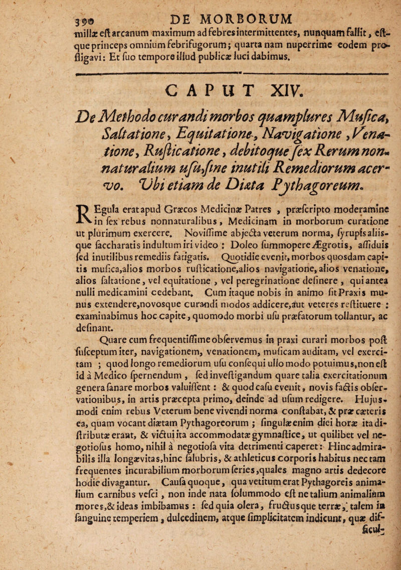 iniilaeeft arcanum maximum ad febres intermittentes, nunquam fallit ^li¬ que princeps omnium febrifugorum; quartanam nuperrime eodem pro*- fligavi: Et fuo tempore illud publica? lucidabimus. CAPUT XIV. De Methodo curandi morbos quamplures Mufica, Saltatione, Equitatione-, Navigatione, Eena- tione, Rufiicatione, debitoqueJex Rerum non• naturalium ufafine inutili Remediorum acer¬ vo. rUbi etiam de Duta Pythagoreum. TJ Egula erat apud Graecos Medicina: Patres , praefcripto moderamine •IN-in fex rebus nonnaturalibus , Medicinam in morborum curatione ut plurimum exercere. Novitfime abjeda veterum norma, fy rupis aliis¬ que laccharatis indultum iri video : Doleo lummopereiEgrotis, afliduis fed inutilibus remediis fatigatis. Quotidie evenit, morbos quosdam capi¬ tis mufca,alios morbos ruflicatione,alios navigatione, alios venatione, alios faltatione, vel equitatione , vel peregrinatione ddmere , qui antea nulli medicamini cedebant. Cum itaque nobis in animo (itPraxis mu¬ nus extendere,novosque curandi modos addicere,aut veteres reflituere ; examinabimus hoc capite, quomodo morbi ufu praefatorum tollantur, ac definant. Quare cum frequentiflimeobfervemus in praxi curari morbos poft fufceptum iter, navigationem, venationem, muficam auditam, vel exerci¬ tam ; quod longo remediorum ufu confequi ullo modo potuimus^noneft id a Medico fpernendum , fedinveftigandum quare talia exercitationum genera fanare morbos valuiflent: & quodcafu evenit, novis fadis obier- vationibus, in artis praecepta primo, deinde ad ufum redigere. Hujus¬ modi enim rebus Veterum bene vivendi norma conflabat, & prae ceteris ea, quam vocantdiaetam Pythagoreorum ; fingulaeenim diei horae itadi- ftributae erant, & vidui ita accommodatae gymnaftice, ut quilibet vel nc- gotiofus homo, nihila negotiofa vita detrimenti caperet: Hinc admira¬ bilis illa longaevitas,hinc falubris, & athleticus corporis habitus nectam frequentes incurabilium morborum feries,quales magno artis dedecore hodie divagantur. Caufa quoque, qua vetitum erat Pythagoreis anima¬ lium carnibus vefci, non inde nata folummodo eftnetalium animalium mores,& ideas imbibamus : fed quia olera, frudusque terrae,' talem ia fanguine temperiem, dulcedinem, atque fimplicitatcm indicunt, quae dif¬ ficti^ r