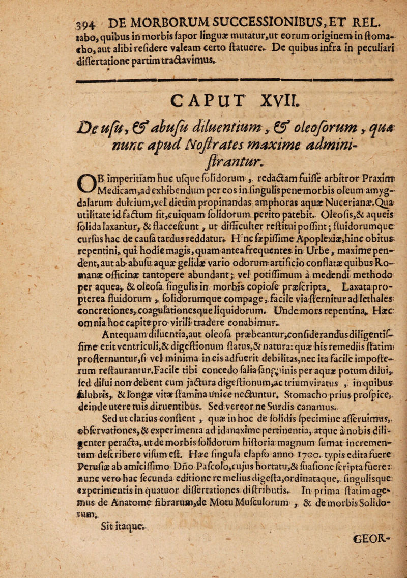 tabo, quibus in morbis fapor linguae mutatur,ut eorunrorigineminftoma- cho, aut alibi reddere valeam certa (latuere.* De quibus infra in peculiari diflertatione partim tra&avimus. caput xvir. De ufit, &abufu diluentium y & oleoforum r qua nunc apud ftojlrates maxime admini- ftrantun \ OB imperitiam Rue ufquc (olidorum redactamfuifle arbitror Praxirm Medicam,ad exhibendum per eos in lingulispenemorbis oleum amyg¬ dalarum dulcium,vet dietim propinandas amphoras aqua? Nuceriana?.Quas utilitate idfadum (it,cuiquam (olidorum perito patebit. Oleo(is,& aqueis folidalaxantur, & flaccefcunt, ut difficulter reflitui poffint; fluidorumque curfushac de caufi tardus reddatur*. H:ncfa?piffime ApopIexia?,hinc obitus; repentini, qui hodie magis, quam antea frequentes in Urbe, maxime pen-^ dent,autab abufu aquat gelidae vario odbrumartificio conflataequibus Ro¬ mana? officinas tantopere abundant; vel potiffimum a medendi methodo per aquea, & oleofa lingulis in morhis copiofe praslcripta* Laxata pro- pterea fluidorum * folidbrumque compage,,facile via flernitur ad lethales; concretionesjCoagulationesqueliquidorum. Undemors repentina,, Hacc omnia hoccapitepro virili tradere conabimur- Antequam diluentia,aut oleola prasbeanturyConfiderandbsdiHgentif- fime erit ventriculi,& digeftionum Aatus,& natura: qua? his remediis flatimi profternuntur,(i vel? minima in eis adfuerit debilitas,nec ita facile impofle- rum reflaurantur.Facilc tibi concedo falia (anginis per aquae potum dilui,, fed dilui non*debent cum ja&ura digeflionum,ac triumviratus , in quibus* Jhlubws,, & longa? vita? flamina unice nebuntur* Stomacho prius prolpice,. deinde utere tuis diruentibus. Sed vereor ne Surdis canamus- Sed ut clarius conflent, quae in hoc de (olidis (pecimineaiferuimus». ©bfervationes,& experimenta ad id maxime pertinentia, atque amobis dili¬ genter perara,.ut de morbis folldorum hifloria magpum fumat incremen- tum deferibere vifiun efl. Ha?e lingula elapfo anno 1700. typis edita fuere Perufia? ab amiciffimo Dno Pafcolb,cu;u$hortatuj& (liaflone (criptafuere: Bunc vero hac fecunda editione re melius digefla,ordinataque,, fmguHsque. «xperimentis in quatuor dilfertationes diflfibutis. In prima ftatimage* mus de Anatome febrarum,de Motu Mufculor um & dfc morbis Soli dor rusi;. Sic itaque;. GEOR-