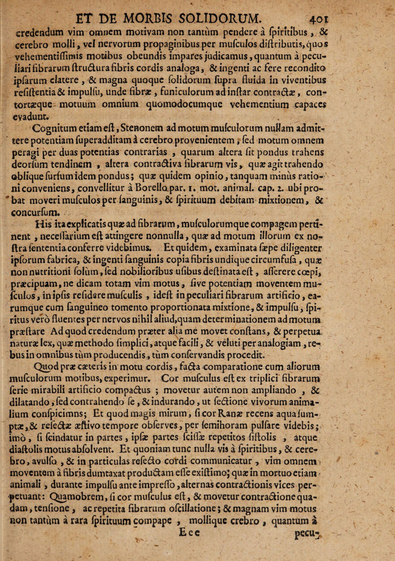 credendum vim omnem motivam non tantum pendere a fpirttibus,. & cerebro molli, vel nervorum propaginibus per mufculos diftributis,quos vehementiftimis motibus obeundis impares judicamus, quantum a pecu¬ liari fibrarum ftrudurafibris cordis analoga, & ingenti ac fere recondito ipfarum elatere , & magna quoque folidorum fupra fluida in viventibus refiftentia& irapulfu, unde fibras, funiculorum ad inftar contractae, con- tortaeque motuum omnium quomodocumque vehementium capaces evadunt* Cognitum etiam eft, Stenonem ad motum mufculorum nullam admit¬ tere potentiam fuperadditamd cerebro provenientem, fed motum omnem peragi per duas potentias contrarias , quarum altera fit pondus trahens deorfum tendinem , altera contradiva fibrarum vis, quae agit trahendo obliquefurfumidem pondus; quae quidem opinio, tanquam minus ratio¬ ni conveniens, convellitur aBorellopar» 1. mot. animal, cap. 2. ubipro- bat moveri mufculos per fanguinis, & fpirituum debitam mixtionem, & con curium. His ita explicatis quaead fibrarum, mufculorumque compagem perti¬ nent , necelTarium eft attingere nonnulla, qua? ad motum illorurn ex no- ftra lententia conferre videbimus. Et quidem, examinata fiepe diligenter ipforum fabrica, & ingenti fanguinis copia fibris undique circumfufa, qua: non nutritioni foliirn, fed nobilioribus ufibus deftinata eft, afterere coepi, praecipuam, ne dicam totam vim motus, five potentiam moventem mu- kulos, inipfis refidsre mufculis , ideft in peculiari fibrarum artificio, ea- rumquecum fanguineo tomento proportionata mixtione, & impulfu , fpi- ritus vero fluentes per nervos nihil aliud,quam determinationem admotum praeflare Ad quod credendum praeter alia me movet conflans, & perpetua naturae lex, quae methodo fimplici, atque facili, & veluti per analogiam, re¬ bus in omnibus tum producendis , tum confervandis procedit. Quod prae caeteris in motu cordis , fada comparatione cum aliorum mufculorum motibus, experimur. Cor mufculus eft ex triplici fibrarum fcrie mirabili artificio compadus ; movetur autem non ampliando , & dilatando, fed contrahendo fe, & indurando, ut fedione vivorum anima¬ lium confpicimns; Et quod magis mirum, fi cor Ranae recens aquafum- ptaer& refedse aeftivotempore obferves, per femihoram pullare videbis; imo , fi fcindatur in partes, ipfe partes fcifiae repetitos filiolis , atque diaftolis motus abfolvent. Et quoniam tunc nulla vis a fpiritibus, & cere¬ bro, avulfo , & in particulas refedo cordi communicatur , vim omnem moventem a fibris dumtaxat produdam efte exiftimo; qua: in mortuo etiam animali, durante impulfu ante imprefto,alternas contradionis vices per¬ petuant: Quamobrem, fi cor mufculus eft , & movetur contradione qua¬ dam , tenfione , ac repetita fibrarum ofcillatione; & magnam vim motus non tantum a rara fpirituum compape , mollique crebro , quantum i Eee pecu^