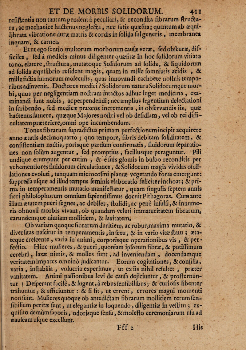 refilientla non tantum pendent a peculiari, & recondita fibrarum ftru&u- ra, ac mechanice ha&cnus negle&a, nec fatis quaefita; quantum ab aequi¬ librata vibratione durae matris & cordis in folida fui generis , membranea inquam, & carnea* ». Et ut ego fentio multorum morborum caufae verse, fecf obfcurae, dif¬ ficiles , fed a medicis minus diligenter quantae in hoc foiidorum vitiato tono,elatere,ftru&ura,mutatoque Solidorum ad folida, & liquidorum ad folida aequilibrio relident magis, quam in mille fomniatis acidis , 8c mille fidis humorum moleculis, quas innovandi cachoete nofiris tempo¬ ribus adinvenit. Dodores medici ? Solidorum natura Solidorumque mor¬ bi, quos per negligentiam noftram intados adhuc luget medicina , exa¬ minandi funt nobis, ac perpendendi; nec amplius legentium deledationi in fcribendo, fed medicae praxeos incrementis ,in obfervandis iis, quas hadenuslatuere, quasque Majores noftri vel ob defidiam, velob rei diffi¬ cultatem praeteriere,omni ope incumbendum. Tonus fibrarum fupradidus primam perfe&ionem incipit acquirere anno astatis decimoquarto ; quo tempore, fibris debitam folidicatem, & confiftentiam nadis,porisque partium confirmatis, fluidorum leparatio- nes non folum augentur , fed promptius, faciliusque peraguntur. Pili undique erumpunt percutim , & e fuis glomis in bulbo reconditis per vehementiores fluidorum circulationes, & Solidorum magis vividas ofcil- lationes evoluti, tanquammicrocofmi plantae vegetando foras emergunt: fuppreflaufque ad illudtempus feminis elaboratio feliciter inchoat 5 S^pri- ma in temperamentis mutatio manifeflatur , quam finguiis feptem annis fieri philofophorum omnium fapientiffimus docuit Pithagoras. Cura ante illamastatempueri fegnes,ac debiles, ftoiidi,ac pene infulfi,& innume¬ ris obnoxii morbis vivant,ob quandam veluti immaturitatem fibrarumf earundemque nimiam mollitiem, & laxitatem, Ob variam quoque fibrarum duritiem, ac robur,maxima mutatio, & diverfitas nafcitur in temperamentis, in fexu, in vario vitae flatu 5 aeta¬ teque crefcente , varia in animi, corporisque operationibus vis , & per- fedio. Hinc mulieres, & pueri, quoniam i piorum fibrae, & potiffimum cerebri, laxae nimis, & molles funt, ad inveniendam , docendamque veritatem impares omnino judicantur. Eorum cogitationes, &confilia, varia , inflabilia , volucria experimus, ut ex iis nihil refultet , praeter vanitatem. Animi pafiionibus levi de caufa dejiciuntur, & proflernun- tur ; Defperantfacile, & lugent,a rebus lenfibilibus; & curiofis libenter trahuntur, & afficiuntur : & fi fit, ut errent, errores magni momenti non funt. Mulieres quoque ob antedi&am fibrarum mollitiem rerum fen- fibilium peritae funt, ut elegantiae in loquendo, diligentiae in veftitu ; ex- quifito demum faporis, odorisque fenfu, &molefto ceremoniarum ufuad iiaufeam ufque excdlunt. Fff 2 His