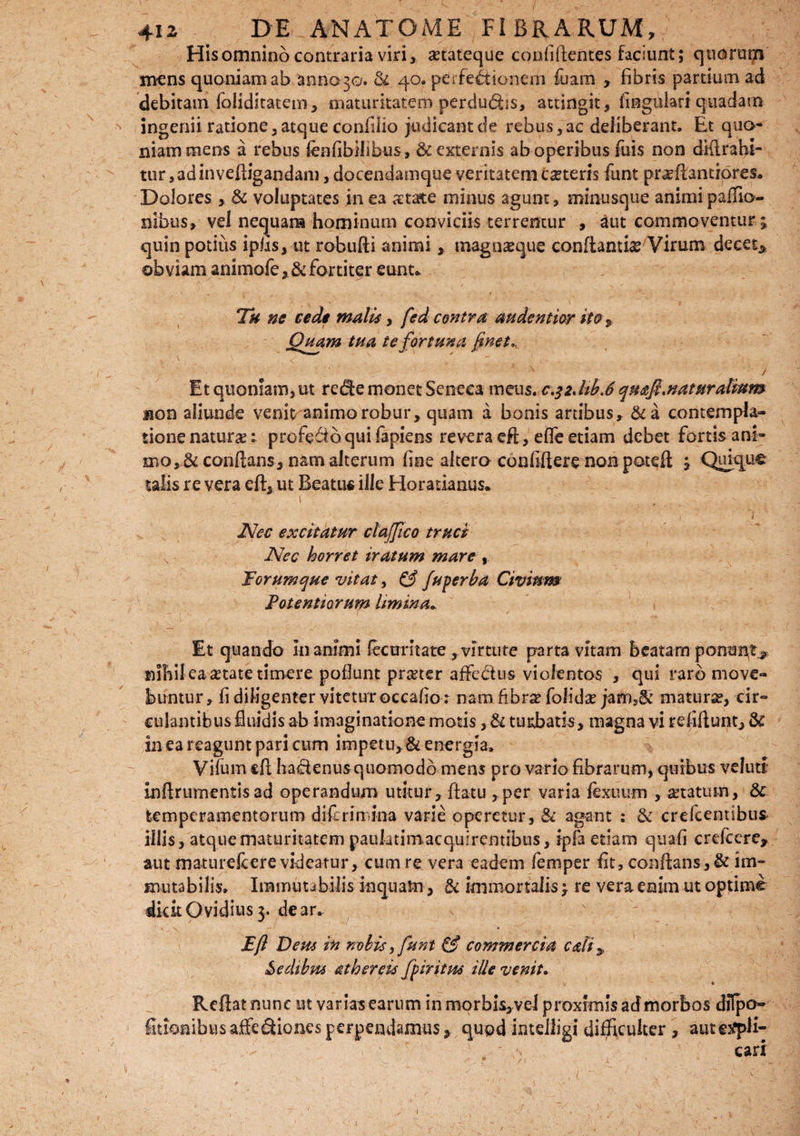 His omnino contraria viri, a?tateque conliflentes faciunt; quorum mens quoniam ab annono. & 40. perfectionem fuam , fibris partium ad debitam foliditatem, maturitatem perdudbs, attingit, fingulari quadam ingenii ratione,atque confiHo judicant de rebus, ac deliberant. Et quo¬ niam mens a rebus lenlibilibus, & externis ab operibus fuis non dKlrahi- tur ,adinveftigandam, docendamque veritatem ceteris funt pr^flantiores. Dolores , & voluptates in ea aetate minus agunt, minusque animi paflio- nibus, vel nequam hominum conviciis terremur , aut commoventur ; quin potius ipfis, ut robufti animi, magnseque conflanti#Virum decet* obviam animofe,& fortiter eunt* i. • • , i ''' Th ne cede malis, fed contra audentior ito* Quam tua te fortuna fnet,. / Et quoniam,ut rccfe monet Seneca meus. c.^JiLS qn&fl.naturalium non aliunde veni^animorobur, quam a bonis artibus, &a contempla¬ tione naturas: profero qui fapiens revera efl, eflfe etiam debet fortis ani¬ mo, & conflans, nam alterum line altero confifiere non poteft ; Quique talis re vera eft, ut Beatus ille Horatianus* Nec excitatur clafflco truci v Nec horret iratum mare , Forum que vitat, & fu per ha Civium Folentiarum limina.* Et quando Inanimi fectrritate ,virtute parta vitam beatam ponunt^ nihil ea ^tate timere poflunt prteter afFe&us violentos , qui raro move¬ buntur, fi diligenter vitetur occabo : nam 6br#foJida?jarn:)& matura?, cir¬ culantibus fluidis ab imaginatione motis, & tuitbatis, magna vi reliflunt, & in ea reagunt pari cum impetu, & energia. Vifumcfl hadenus quomodo mens pro vario fibrarum, quibus velutt inftrumcntis ad operandum utitur, flatu , per varia fexuum , a?tatum, & temperamentorum diferin ina varie operetur, & agant : &: crefcentibus illis, atque maturitatem paulatim,acquirentibus, ipfaetiam quali crefcere, aut matureicere videatur, cum re vera eadem femper fit, conflans, & im¬ mutabilis* Immutabilis inquam, & immortalis; re vera enim ut optime dicit Ovidius 3. dear. Efl Deus in nolis, funt & commercia edi* Sedibus ath er eis fpiritus ille venit. ♦ Reflat nunc ut varias earum in morbis, vel proximis ad morbos diTpo« fitionibusaffedfionesperpendamus, quod inteiligi difficulter , autcsfpH- - . < ' 'T „ ' > cari