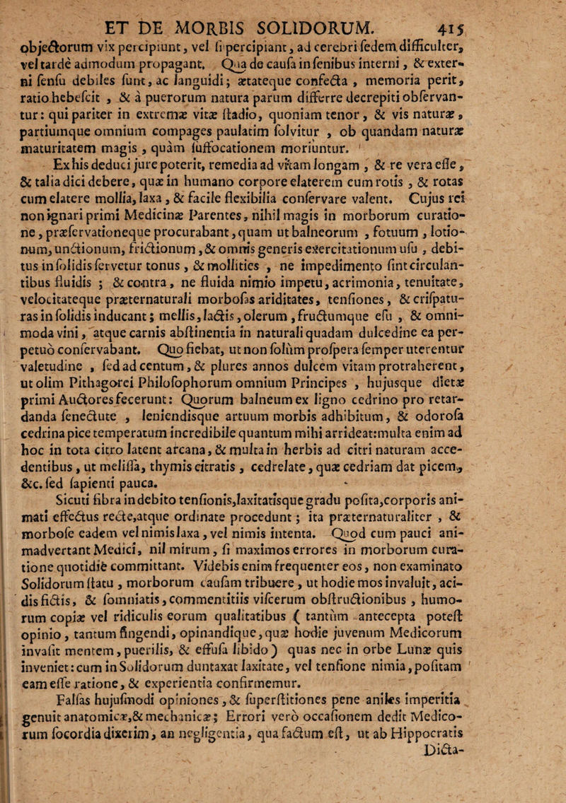 obje&orum vix percipiunt, vel fipercipiant, ad cerebri fedem, difficulter, vel tarde admodum propagant. Qua de caufa in fenibus interni, & exter¬ ni fenfu debiles funt, ac languidi; setateque confeda , memoria perit, ratio hebefcit , & a puerorum natura parum differre decrepiti obfervan- tur: qui pariter in extremx vitee fladio, quoniam tenor, & vis natura?, partiumque omnium compages paulatim folvitur , ob quandam natura? maturitatem magis , quam iuffocationem moriuntur. ' Ex his deduci jure poterit, remedia ad vftamlongam , & re veraefle, & talia dici debere, quas in humano corpore elaterem cum rotis, Si rotas cum elatere mollia, laxa, & facile flexibilia confervare valent. Cujus rei non ignari primi Medicina Parentes, nihil magis in morborum curatio¬ ne , praffervationeque procurabant, quam ut balneorum , fotuum , lotio¬ num, unctionum, fridionum ,&omrris generis exercitationum ufu , debi¬ tus in folidis fervetur tonus, Si mollities , ne impedimento fint circulan¬ tibus fluidis ; Si co*ntra, ne fluida nimio impetu, acrimonia, tenuitate, velocitateque pmernaturafi morbofasariditates, tenflones, &crifpatu- ras in folidis inducant; mellis, ladis, olerum, frudumque efu , & omni- ) moda vini, atque carnis abflinentia in naturali quadam dulcedine ea per¬ petuo coniervabant. Quo fiebat, ut non Ibliim pro/pera femper uteremur valetudine , fedad centum, Si plures annos dulcem vitam protraherent, ut oiim Pithagorci Philofophorum omnium Principes , hujusque dteta? primi Audoresfecerunt: Quorum balneum ex ligno cedrino pro retar¬ danda fenedute , leniendisque artuum morbis adhibitum, & odorola cedrina pice temperatum incredibile quantum mihi arrideatmiufta enim ad hoc in tota citro latent arcana. Si multa in herbis ad citri naturam acce¬ dentibus , ut melifla, thymis citratis , cedrdate, qua: cedriam dat picem* &c. fed lapienti pauca. Sicuti fibra indebito tenfionis,faxitatisque gradu polita,corporis ani¬ mati effedus rede,atque ordmate procedunt; ita praeternaturafiter , Si morbofe eadem velnimislaxa, vel nimis intenta. Quod cum pauci ani¬ madvertant Medici, nil mirum, fi maximos errores in morborum cura¬ tione quotidie committant. Videbis enim frequenter eos, non examinato Solidorum flatu , morborum caulam tribuere, ut hodie mos invaluit, aci¬ dis fidis, Si fomniatis,commentitiis vifcerum obflrudionibus , humo¬ rum copiae vel ridiculis eorum qualitatibus ( tantum -antecepta potefl: opinio, tantum fingendi, opinandique,qua? hodie juvenum Medicorum invafit mentem,puerilis. Si effufa libido) quas nec in orbe Luna? quis inveniet:cum inSolidorum d 11 ntaxat laxitate, vel tenfione nimia,pofitam ' I eameffe ratione. Si experientia confirmemur. Fallas hujulmodi opfniones,& fuperflitiones pene aniks imperitia ? ! genuit anatomic#,& mechanicae 5 Errori vero occafionem dedit Medico- II rum focordia dixerim, an «eglfgentla, qua fadum efl, ut ab Hippocratis |,| ' , -i ' • Dida- 'l •' • ^ *' • , , ^ ‘ \ • - ' , . \ 'r; *' . < - ' ; *