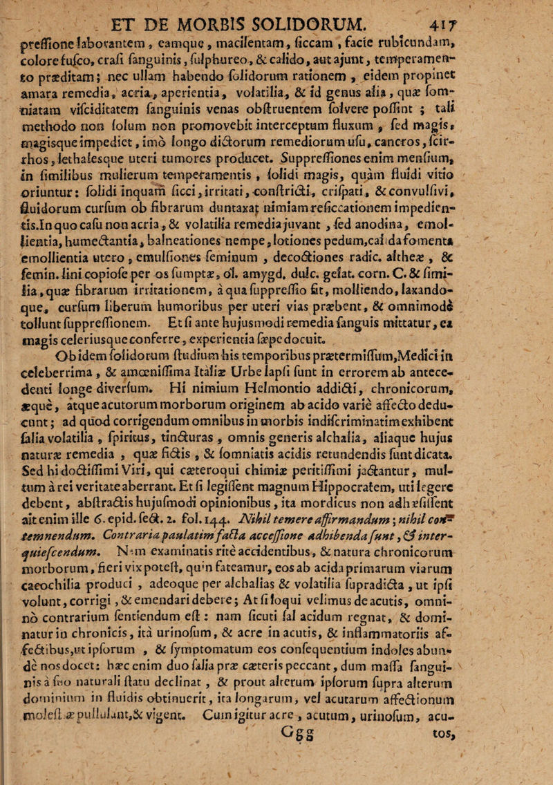 ptdTione laborantem , eamque, macilentam , ficcam , facie rubicundam, colore f uico, crafi fanguinis, fulphureo, & calido, aut ajunt, temperamen¬ to praeditam; nec ullam habendo folidorum rationem , eidem propinet amara remedia, acria, aperientia, volatilia, & id genus alia , quae fom~ tiiatam vifeiditatem fanguinis venas ob&ruentem foivere poffint ; tali methodo non lolum non promovebit interceptum fluxum , fed magis* magisque impediet, imb longo didorum remediorum ufu, cancros, Icir- rhos,iethalesque uteri tumores producet, Suppreifiones enim meafium, in flmifibus mulierum temperamentis , iolidi magis, quam fluidi vitio oriuntur: folidi inquam ficci,irritati, conAridi, criipati, &convulfivit fluidorum curfum ob fibrarum duntaxaj; nimiamreficcationemimpedien- tis.InquQcafu non acria, & volatilia remedia juvant, fed anodina, emol¬ lientia, humedantia, balneationes nempe, lotiones pedum,cai da fomenta emollientia utero , emulficmes feminum , decodiones radie, altheas, 8c ftmin.lini oopiofe per os fumptae, ol. amygd. dulc. gelat. corn.C.& fimi- Iia,quae fibrarum irritationem, aquafuppreflio fit, molliendo, laxando- que, curfum liberum humoribus per uteri vias praebent , & omnimodi tollunt fuppreflionem. Et fi ante hujusmodi remedia fanguis mittatur, ea magis celeriusqueconferre, experientia fiepe docuit, Ob idem folidorum ftudium his temporibus pmermiflbm,Medici in celeberrima, & amoenifllma Italia Urbelapfi funt in errorem ab antece* deuti longe diverfum. Hi nimium Helmontio addidi, chronicorum, «que, atque acutorum morborum originem ab acido varie affedo dedu¬ cunt ; ad quod corrigendum omnibus in morbis indificriminatim exhibent Cilia volatilia , fpiritus, tinduras , omnis generis alchalia, aliaque hujus naturae remedia , quae fidis , & fomnlatis acidis retundendis fluit dicata. Sed hidodiflimi Viri, qui caeteroqui chimiae perititfimi jadantur, mul¬ tum a rei veritate aberrant. Et fi legiflent magnum Hippocratem, uti legere debent, abftradis hujufmodi opinionibus, ita mordicus non adhaefilfent ait enim ille 6. epid. fed. 2. fol. 144. Nihil temere affirmandum; nihil coii* temnendum. Contraria paulatim fafta accejjione adhibenda funt, & inter- ejuiefcendum. ISbm examinatis rite accidentibus, & natura chronicorum morborum, fieri vixpotefl, qum fateamur, eos ab acida primarum viarum caeochilia produci , adeoque per alchalias & volatilia fupradida , ut ipfi volunt, corrigi, & emendari debere; At fi loqui velimus de acutis, omni¬ no contrarium fenticndum e A: nam ficuti fal acidum regnat, & domi¬ natur io chronicis, ita urinofum, & acre in acutis, & inflammatoriis af- fedibusjUtipforum , & lyniptomatum eos confequentium indoles abun¬ de nosdocet: haec enim duo faJia pne caeteris peccant, dum mafla fangui- nisa fwo naturali flatu declinat, & prout alterum iplorum fupra alterum dominium in fluidis obtinuerit, ira longarum, vel acutarum afFedionum «Boiefl.# pullulant,& vigent. Cum igitur acre , acutum, urinofum, acu- Ggg tos.