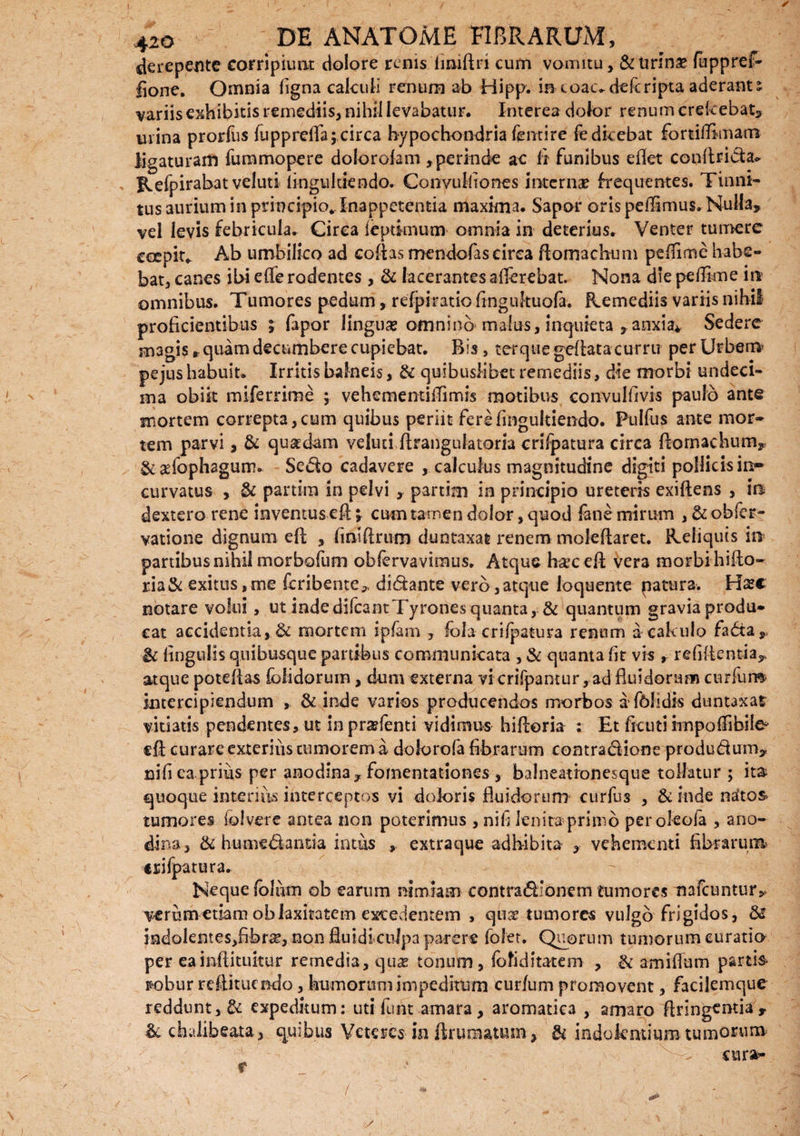 derepente corripiunt dolore renis liniftri cum vomitu, & Urinae fuppref- lione. Omnia ligna calculi renum ab Hipp. in e oac. dele ripta aderant % variis exhibitis remediis, nihil levabatur. Interea dolor renum crekebat, mina prorfus lupprelfa; circa hypochondria fentire fe dicebat fortifflmarra ligaturam fummopere dolorolam , perinde ac fi funibus eflet conllrida. Refpirabatveluti fingtiltiendo. Convulltones interna? frequentes. Tinni¬ tus 3urium in principio^Inappetentia maxima. Sapor oris pellimus. Nulla, vel levis febricula. Cirea feptimum omnia in deterius. Venter tumere eeepit. Ab umbilico ad cofias mendofas cirea flomachum pellime habe¬ bat, canes ibi efle rodentes , & lacerantes afferebat. Nona die peflkne in omnibus. Tumores pedum, refpiratio fingukuofa. Remediis variis nihil proficientibus ; fapor lingua? omnino malus, inquieta , anxia* Sedere magis * quam decumbere cupiebat. Bis, ter que geflata curru per Urbem' pejus habuit. Irritis balneis, & quibuslibet remediis, die morbi undeci¬ ma obik miferrime ; vehementiffimis motibus convulfivis paulo ante mortem correpta,cum quibus periit fere(ingultiendo. Pulfus ante mor¬ tem parvi, & quaedam veluui flrangulatom crifpatura circa flomachum, & adophagum. Sedo cadavere , calculus magnitudine digiti pollicis in¬ curvatus , & partim in pelvi , partim in principio ureteris exiftens , in dextero rene inventus eft; cum tamen dolor, quod fane mirum , & obser¬ vatione dignum eft , lintftrum duntaxat renem moleftaret. Reliquis in partibus nihil morbofum obfervavimus. Atque h^ceft vera morbi hifto- ria& exitus, me feribente* didante vero,atque loquente p a tura. Ha*c notare volui, ut indedifcantTyrones quanta, & quantum gravia produ¬ cat accidentia, & mortem ipfam , fola crifpatura renum a calculo fada, ic lingulis quibusque panibus communicata , & quanta lit vis , relidentia^ atque poteftas fblidorum , dum externa vi crifpantur, ad fluidorum curium intercipiendum , & inde varios producendas morbos a fblidk duntaxat vitiatis pendentes, ut in pra?fenti vidimus biftoria : Et ficuti rmpofiibile' eft curare exterius tumorem a dokmofa fibrarum contradione produdum, nili ea prius per anodina, fomentationes , balneationesque tollatur ; ita quoque interius interceptos vi doloris fluidorum curfus , & inde natos tumores folvere antea non poterimus , nifi lenita primo peroleola , ano- dina, & humedanda intus , extraque adhibita , vehementi fibrarum crifpatura. Neque folutn ob earum nimiam contradionem tumores nafcuntur^ verum etiam ob laxitatem excedentem , qux tumores vulgo frigidos, & indolentes,fibne, non fluidtcnJpa parere fofet. Quorum tumorum curatio per ea inftituitur remedia, qii5e tonum, lo fi d itate in , & amiflum partis fcobur reftituendo, humorum impeditum cur/um promovent, facilemque reddunt, & expeditum: uti furit amara, aromatica , amaro ftringentia, & chiilibeata, quibus Veteres in Ikuraatum, & indokntium tumorum - cura- y