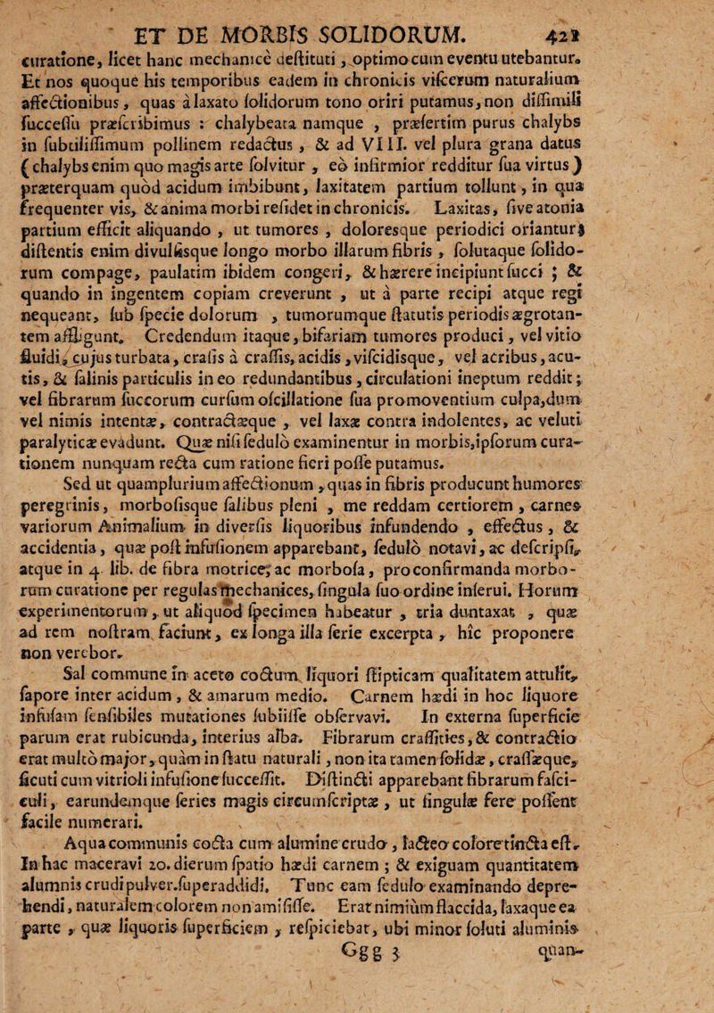 curatione, licet hanc mechanice deflituti ,qoptimo cum eventu utebantur* Et nos quoque his temporibus eadem in chronicis vdcemm naturalium affectionibus, quas a laxato folidorum tono oriri putamus, non diffimjB fuccefiu prcciciibimus : chalybeata namque , pradertim purus chalybs in fubdlifTimum pollinem redactus , & ad VIII. vel plura grana datus (chalybsenim quo magis arte folvitur , eb infirmior redditur fua virtus ) pmerquam quod acidum imbibunt, laxitatem partium tollunt, in qua frequenter vis, & anima morbi reddet in chronicis. Laxitas , fiveatonia partium efficit aliquando , ut tumores , doloresque periodici oriantur! didentis enim divulfisque longo morbo illarum fibris , folutaque folido¬ rum compage, paulatim ibidem congeri,. &hsrereincipiuntfucci ; & quando in ingentem copiam creverunt , ut a parte recipi atque regi nequeant, fub fpecie dolorum , tumorumque datutis periodis aegrotan¬ tem affligunt. Credendum itaque, bifariam tumores produci, vel vitio fluidi^cujus turbata, crafis a craffis, acidis ,vifcidisque, vel acribus, acu¬ tis, & falinisparticulis ineo redundantibus,circulationi ineptum reddit; vel fibrarum fuceorum curfom oicillatione fua promoventium culpa,dum vel nimis intenta, contrada^que , vel laxae contra indolentes» ac veluti paralyticae evadunt. Qiue nifi fedulb examinentur in morbis,ipfbrum cura¬ tionem nunquam reda cum ratione fieri poffe putamus. Sed ut quampluriumaffedionum , quas in fibris producunt humores peregrinis , morbofisque falibus pleni , me reddam certiorem , carnes variorum Animalium in divetfls liquoribus infundendo , effedus, 5c accidentia, quse podinfu donem apparebant, fedulb notavi, ac deferipd^ atque in q. lib. de fibra motrice^ac morbofa, pro confirmanda morbo¬ rum curatione per regulasmechanices, dngula fuo ordine inferui. Horum experimentorum ,. ut aliquod ipecimen habeatur , tria duntaxat 7 qux ad rem nodram facium, ex longa illa ferie excerpta, hic proponere non verebor- Sal commune in aceto codum liquori dipticam qualitatem attulit* fapore inter acidum , & amarum medio. Carnem h&di in hoc liquore infidam fendbiies mutationes fubiiffe obfervavi. In externa fuperficie parum erat rubicunda, interius alba» Fibrarum craffitks,& contradic* erat multomajor, quam in datu naturali, non ita tamen folida?, cradseque, ficuti cum vitrioli infudone fucceffit. Dldindi apparebant fibrarum fafei- culi, earundemque feries magis circuinfcnptse, ut lingulae fere polfentr facile numerari. Aqua communis coda cum alumine crudo-, ladeo colore tindaedr In hac maceravi 20. dierum fpatio haedi carnem ; & exiguam quantitatem alumnis crudipulver.fuperaddidi. Tunc eam fedufo examinando depre¬ hendi, naturalem colorem non amififle. Erat nimium flaccida, laxaquee* parte r fida? liquoris fuperfkiem , refpiciebar, ubi minor foluti aluminb Gg g ^ qiianw