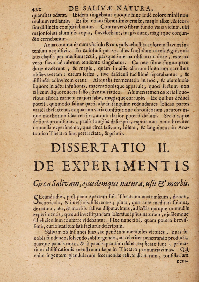 quantitas ad&rat. Ibidem tingebatur quoque hinc inde colore minii non multum rutilantis. Et ibi etiam fibras nimis eradi, magis albas, & feor* fim diftin&a? confpiciebantur. Contra vero fibra? fundo vafis vicina, ubi major foluti aluminis copia, flavefeebant, magis dura?, magisque conjun¬ gas cernebantur* Aqua communis cum vitriolo Roravpulv. «bullita colorem flavum In- tenfum acquifivit. In ea infudi per 20. dies fruftulum carnis Agni» qui¬ bus elapfis per medium fecui, parsque interna obfcuro colore , externa vero flavo ad rubrum tendente tingebatur. Carneae fibrse fummopere dura? evaferunt , & magis , quam in aliis aliorum liquorum carnibus obfervaveram : earum feries , five fafciculi facillime feparabantur , Sc diftin&i adinvicem erant. Aiiqualis fermentatio in hoc , & alumiriofo liquore in aclu infufionis, macerationisque apparuit, quod fa&um non eft cum liquore aceti falfo, five muriatico. Alumen tamen ca?teris liquo¬ ribus affecit carnem majori labe, magisque corrupit* Ex quibus deduci potefl:, quomodo falina? particula? in fanguine redundantes folidas partes varie labefa&ent, ex quarum varia conftitutione chronicorum , acutorum¬ que morborum idea certior, atque clarior poterit defami. Sed his» quas de fibra promifimus , paulo longius deferiptis, exponamus nunc breviter nonnulla experimenta, qua? circa falivam, bilem , & fanguinem in Ana¬ tomico Theatro funtpertra&ata, & primo. DISSERTATIO II. DE EXPERIMENTIS. Circa Salivam 3ejmdemquc natura, ufu & morbis. SEcundadie , poflquam apertam fuit Theatrum anatomicum , de ore , ventriculo, &inteflinisdifferentes; plura, qua? ante meditati fuimus, de natura , ufu,& morbis faliva? difputavimus,adjedis quoque nonnullis experimentis, quae adinveftfgandam folertius ipfiusnaturam , ejufdemque fal eliciendum conferre videbantur. Ha?c nunc tibi , quam potero brevif- fune, curiofitati tuae fatisfaclurus deferibam. Salivam ob infignes fuas ,ac pene innumerabiles virtutes , quas in nobis fundendo. Ibi vendo ,abflergendo, ac celeriter penetrando producit, quaeque paucis notae, & a paucis quantum debet explicata? funt , prima- rium chilificationis menftruum fa?pe in Theatro pronunciavimus. Qui enim ingentem glandularum fecernenda? faliva? dicatarum , tonfillarium ' ' nem-