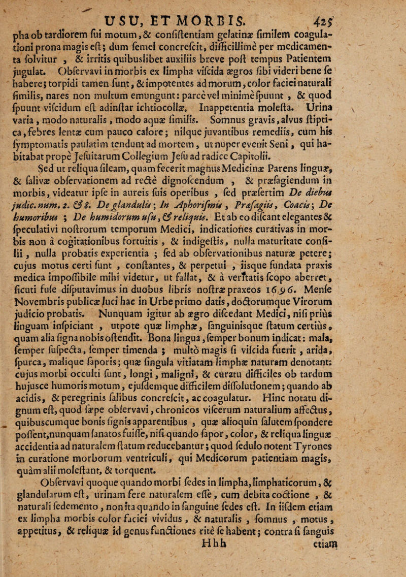 pliaobtardiorem fui motum,& confidentiam gelatinae fimilem coagula¬ tioni prona magis ed; dum femei concrefcit, difficillime per medicamen¬ ta folvitur , & irritis quibuslibet auxiliis breve pod tempus Patientem jugulat. Obfervavi in morbis ex limpha vifcida asgros libi videri bene fe habere; torpidi tamen funt, & impotentes ad morum, color facieinaturali fimilis, nares non multum emungunt: parce ve! minime fpuunt , & quod fpuunt vifcidum ed adindar ichtiocollas. Xnappetentia moleda. Urina varia, modo naturalis , modo aquas fimilis. Somnus gravis, alvus dipti- ca,febres lentas cum pauco calore; nilque juvantibus remediis, cum his fyfnpromatis pauhtim tendunt ad mortem, ut nuper evenit Seni, qui ha¬ bitabat prope Jeluitarum Collegium Jelu ad radice Capitolii. Sed ut reliqua dleam, quam fecerit magnus Medicinas Parens linguas, 8c falivas obfervationem ad rede dignolcendum , & prasfagiendum in morbis, videatur ipfe in aureis fuis operibus , fed prsefertim De diebus judic. num. 2. & 8. De glandulis \ In Aphorifmis , Prafagiis, Coa cis; De humoribus ; De humidorum ufu, & reliquis. Et ab eo didant elegantes Sc fpeculativi nodrorum temporum Medici, indicationes curativas in mor¬ bis non a cogitationibus fortuitis , & indigedis, nulla maturitate confi- iii, nulla probatis experientia ; fed ab obfervationibus naturae petere; cujus motus certi funt , condantes, & perpetui , jisque fundata praxis medica impoffibile mihi videtur, ut fallat, & a verftatis fcopo aberret, deuti fufe dilputavimus in duobus libris nodras praxeos i6y6. Menfe Novembris publicas luci hac in Urbe primo datis, dodorumque Virorum judicio probatis. Nunquam igitur ab asgro difcedant Medici, nili prius linguam infpiciant , utpote quse limphas, fanguinisque datum certius , quam alia fignanobisodendit. Bona lingua,femper bonum indicat: mala, femper fufpeda, femper timenda ; multo magis fi vilcida fuerit , arida, fpurca, malique faporis; quse lingula vitiatam limphas naturam denotant; cujus morbi occulti funt, longi, maligni, & curatu difficiles ob tardum hujusce humoris motum, ejufdemque difficilem didolutionem; quando ab acidis, & peregrinis falibus concrefcit, ac coagulatur. Hinc notatu di¬ gnum ed,quod fepe obfervavi,chronicos vifeerum naturalium affedus, quibuscumque bonis lignis apparentibus , quas alioquin falutem fpondere pod'ent,nunquam fanatos fuide, nifi quando fapor, color, & reliqua linguae ; accidentia ad naturalem datum reducebantur; quod fedulo notent Tyrones in curatione morborum ventriculi , qui Medicorum patientiam magis, quam alii moledant, & torquent. J Obfervavi quoque quando morbi fedes in limpha, limphaticorum, 8c glandularum ed, urinam fere naturalem ede, cum debita coctione , & naturali fedemento, non ita quando in (anguine fedes eft. In iifdem etiam ex limpha morbis color faciei vividus , & naturalis , fomnus , motus , appetitus, & reliqua? id genusfua&ioftcs rite fe habent 5 contra fi fanguis H h h etiam