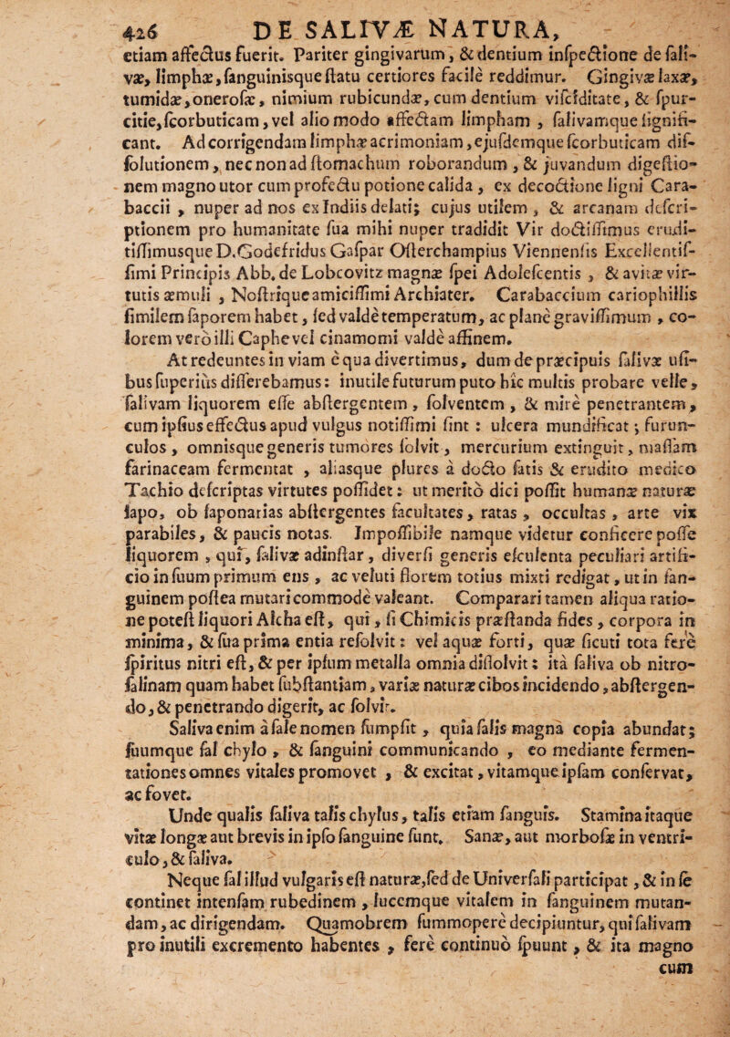 etiam affectus fuerit. Pariter gingivarum , & dentium infpedione de fati* va?, limpha?, fanguinisque flatu certiores facile reddimur. Gingiva laxa?, tumida?, onerofx, nimium rubicunda?, cum dentium vifcfditate, & fpur- citie,fcorbuticam, vel alio modo iffe&am limpham , falivamque fignifi- eant. Ad corrigendam limpha? acrimoniam, ejufdemque fcorbuticam dif- lolutionem, necnonadftomachum roborandum , & juvandum digeftio- nem magno utor cum profe&u potione calida , ex decoctione ligni Cara- baccii , nuper ad nos ex Indiis delati; cujus utilem , & arcanam deferi- ptionem pro humanitate fua mihi nuper tradidit Vir dodiiTtmus erudi- tifhmusqueD.Godefridus Gafpar Oflerchampius Viennenfts Excellentif- fimi Principis Abb. de Lobcovitz magme fpei Adolefcentis , & avita? vir¬ tutis a?muli , Noftriqueamiciffirni Archiater. Carabaccium cariophillis fimilemfaporemhabet, fed valde temperatum, ac plane graviffimum , co¬ lorem vero illi Caphevei cinamomi valde affinem. At redeuntes in viam equa divertimus, dum de praecipuis faliva? ufl- busfuperius differebamus: inutile futurum puto hic multis probare velle, falivam liquorem effe abftergentem , folventem , & mire penetrantem, cum ipfiuseffedus apud vulgus notiffimi fint : ulcera mundificat *, furun¬ culos , omnisque generis tumores folvit, mercurium extinguit, nsaflam farinaceam fermentat , aiiasque plures a do&o fatis & erudito medico Taehio deferiptas virtutes poffidet: ut merito dici poffit humana natura lapo, ob laponarias abflcrgentes facultates, ratas , occultas , arte vix parabiles, & paucis notas. Jmpoflibife namque videtur conficerepoffe liquorem , qui, faliva? adinftar, diverfi generis ekulenta peculiari artifi¬ cio in fuum primum ens , ac veluti florem totius mixti redigat, ut in fan- guinem poftea mutari commode valeant. Comparari tamen aliqua ratio¬ ne poteft liquori Aichaeft, qui, fi Chimkis proflanda fides , corpora in minima, & fua prima entia refoivit t vel aqu& forti, quse ficuti tota fere Ipiritus nitri eft, & per ipfum metalla omnia diflolvit; ita faliva ob nitro- falinam quam habet fubftantiam, varia? natura? cibos incidendo ,abftergen- <do,& penetrando digerit, ac folvir. Saliva enim afalenomen fumpfit , quia falis magna copia abundat; fuumque fal chylo , & fanguini communicando , eo mediante fermen- tationesomnes vitales promovet , & excitat, vitamqueipfam confervat, ac fovet. Unde qualis faliva talis chylus, talis etiam fangufs. Stamfnaitaque vitae longa? aut brevis in ipfo fanguine funt. Sana?, aut morbofie in ventri- culo, & faliva. Neque fal illud vulgaris eft natura?,fed de Univerfali participat, & in fe continet intenfam rubedinem , luccmque vitalem in fanguinem mutan¬ dam , ac dirigendam. Quamobrem fummopere decipiuntur, qui falivam pro inutili excremento habentes , fere continuo fpuunt, & ita magno cum