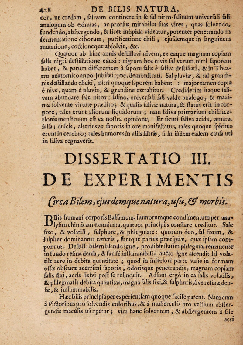 42$ , DE BILIS NATURA, cor, ut credam , falivam continere in Te faf nitro-felinum univerfali feli analogum ob eximias, acprorfus mirabiles fuas vires, quas folvendo, fundendo, abflergendo, & licet infiptda videatur, potenter penetrando ira fermentatione ciborum, purificatione chili, ejufdemque in fanguinerra mutatione, co&ioneque abfolvit, &c. Quatuor ab hinc annis deftillavr nivem,ex eaque magnam copiam falis nigri deftillatione eduxi; nigrum bocnivis fal verum nitri faporem habet, & parum differentem a fapore falis e faliva deflillati, & in Thea¬ tro anatomicoanno Jubiki^oo.demonflrati. Sai pluviae, & fal grandi* nis defiillando eliciti, nitri quoque faporem habent : major tamen copia e nive,quam e pluvia, & grandine extrahitur* Crediderim itaque fali¬ vam abundare fale nitro : falino, univerfali iali valde analogo, & maxi¬ ma fol vente virtute prodito; & qualis falivse natura,& flatus erit iracor- pore, tales erunt aliorum liquidorum ; nam faliva primarium chififica- donis menffruum efl ex noffra opinione. Et ficuti faliva acida, amara, falfa; dulcis, alteriusve faporis in ore manifeftatur, tales quoque fpiritus eruntin cerebro; tales humores in aliis filtrk, fi in iifdem eadem caufauti in faliva regnaverit. DISSERTATIO III. DE EXPERIMENTIS Qirca Bilem, ejmdemque natura, ufu, & morbis* / * • - \ . ; Bilis humani corporis Balfemum, humorumque condimentum per ana- lyfim chimicam examinata, quatuor principiis conflare creditur. Sale fixo, & volatili, fulphurc, & phlegmate: quorum duo, fal fixum , & fulphur dominantur ceteris , flintque partes prsecipua?, qu# ipfam com¬ ponunt. Deflilla bilem blando igne , prodibit flatim phlegma, remanente in fundo refina denfa, & facile inflammibili: aucflo igne afeendit fal vola¬ tile acre in debita quantitate ; quod in inferiori parte vafis in formam offae obfcurae acerrimi faporis , odorisque penetrandis, magnam copiam felis fixi,acris lixivi pofl fe relinquit. Adfunt ergo in ea falis volatilis,, & phlegmatis debita quantitas, magna falis fixi,& fulphuris,five refinae den- inflammabiliSr Haec bilis principia per experientiam quoque facile patent. Nam cum iPidoribusprofolvendis coloribus,& a mulierculis pro veffium abfler- gendis maculis ufurpetur; vim hanc Calventem, & abflergentem a fale ^ acri