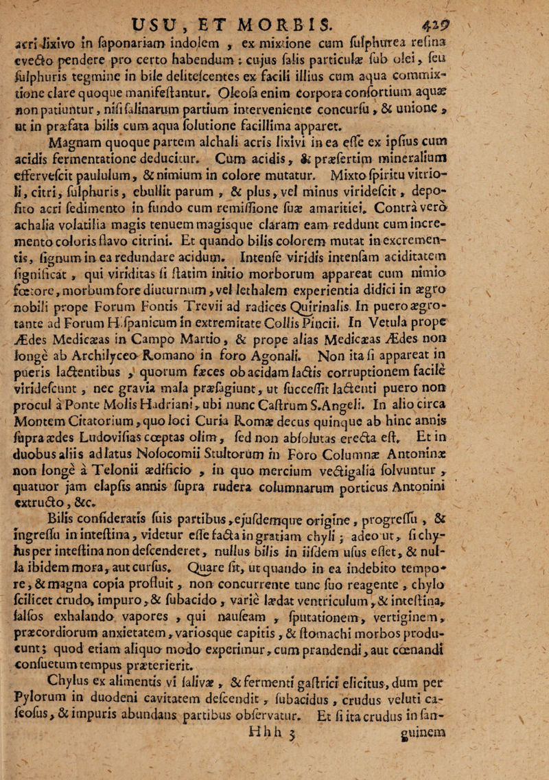 acri lixivo in fa ponar km indolem , ex mixtione cum fufphutea re fi na evedo pendere pro certo habendum ; cujus falis particuhe fub oleifeu fulphuris tegmine in bile delitdceraes ex facili illius cum aqua commix¬ tione clare quoque manifeAantur» Okolaenim Corpora confortium aquaer non patiuntur, nififalinamm partium interveniente concuriu > & unione > at in praefata bilis cum aqua folutione facillima apparet» Magnam quoque partem alchali acris lixivi in ea effe ex ipfius cum acidis fermentatione deducitur» Cum acidis, & praefertim mineralium effervelcit paululum, 8c nimium in colore mutatur» Mixto fpiritu vitrio- Ii, citri, fulphuris, ebullit parum , & plus, vel minus viridefcit, depo¬ lito acri fedimento in fundo cum remifilone Cux amaritiei* Contra vero achalia volatilia magis tenuem m3gisque claram eam reddunt cum incre¬ mento coloris flavo citrini. Et quando bilis colorem mutat in excremen¬ tis, flgnum in ea redundare acidum* Intenfe viridis intenfam ariditatem fignificat , qui viriditas fl flacim initio morborum appareat cum nimio fetore, morbumfore diuturnum,vel lethalem experientia didici in asgtro nobili prope Forum Fontis Trevii ad radices Quirinalis In puero aegro¬ tante ad Forum Hfpanieum in extremitate Collis Pincii. fn Vetula prope ^€des Medieasas in Campo Martio, & prope alias MedieaEas »Edes non longe ab Archiljceo Romano in foro Agonali. Non itafi appareat in pueris latentibus , quorum feces ob acidam latis corruptionem facile viridefeunt, nec gravia mala pnefagiunt» ut fucceflit latenti puero non procul a Ponte Molis Hadriani * ubi nunc Caftrum S.Angeli. In alio circa Montem Citatorium, quo loci Curia Rom$ decus quinque ab hinc annis fopra xdes Ludovifias coeptas olim , fednon abfoiutas ereta efl» Et in duobus aliis adlatus Nofocomii Stultorum rn Foro Columnse Antoninx non longe a Telonii aedificio > in quo mercium vetigalia folvuntur , quatuor jam elapfls annis fupra rudera columnarum porticus Antonini extruto, Bilis confideratis luis partibus »ejufdemque origine, progrefTu , & ingreflu ininteflina, videtur efle fata in gratiam chyli j adeo ut,, fichy- fus per intefiina non defeenderet r nullus bilis in iifdem ufus eflet, & nul¬ la ibidem mora, aut curfus» Quare fit, ut quando in ea indebito tempo* re, & magna copia profluit, non concurrente tunc fuo reagente , chylo fcilicet crudo, impuro, & fubacido, varie lardat ventriculum ,& inteflina* falfos exhalando vapores , qui naufeam , fputationem, vertiginem» praecordiorum anxietatem, variosque capitis, & ftomachi morbos produ¬ cunt; quod etiam aliquo modo experimur» cum prandendi, aut caenandi confuetumtempus praeterierit. Chylus ex alimentis vi laliva? » & fermenti gaflrici elicitus, dum per Pylorum in duodeni cavitatem defeendit, fubacidus , crudus veluti ca.- feofus, & impuris abundans partibus obiervatur. Et fi ita crudus in fan-