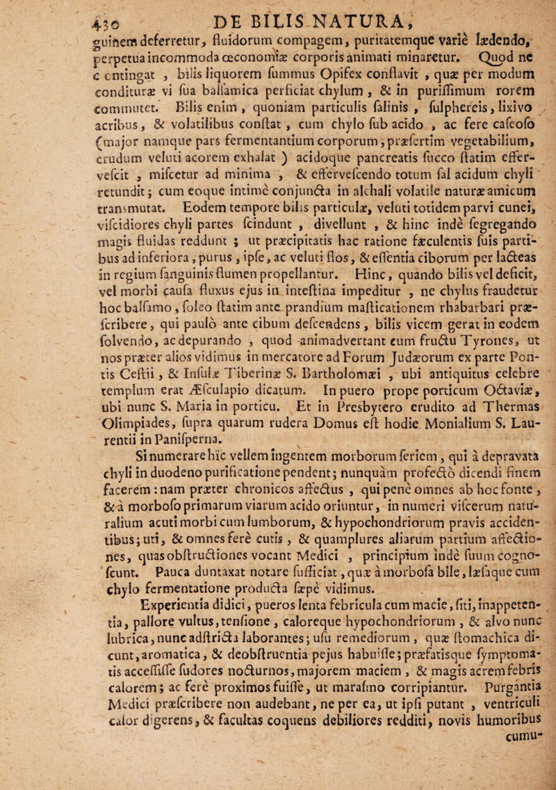 guihemdeferretur, fluidorum compagem, puritatemque varie laedendo, perpetua incommoda oeconomiae corporis animati minaretur. Quod ne c entingat , bilis liquorem fummus Opifex conflavit , quas per modum conditurae vi fua baifamica perficiat chylum , & in puritfimum rorem commutet. Bilis enim , quoniam particulis falinis , fulphereis, lixivo acribus, & volatilibus conflat , cum chylo fub acido , ac fere cafeofo (major namque pars fermentantium corporum ,pr*fertim vegetabilium, crudum veluti acorem exhalat ) acidoque pancreatis fucco flatim effer- vefeit , mifcetur ad minima , & effervefeendo totum fal acidum chyli retundit; cum eoque intime conjunda in alchali volatile natura amicum transmutat. Eodem tempore bilis particulae, veluti totidem parvi cunei, vifeidiores chyli partes fcindunt , divellunt , & hinc inde fegregando magis fluidas reddunt ; ut praecipitatis hac ratione faeculentis fuis parti¬ bus ad inferiora,purus, ipfe, ac veluti flos, &effentia ciborum per ladeas in regium Enguinis flumen propellantur. Hinc, quando bilis vel deficit, vel morbi caufa fluxus ejus in inteflina impeditur , ne chylus fraudetur hoc balfamo, foleo flatim ante prandium maflicationem rhabarbari prae- feribere, qui paulo ante cibum defeendens, bilis vicem gerat in eodem folvendo, ac depurando , quod animadvertant cum frudu Tyrones, ut nos praeter alios vidimus in mercatore ad Forum Jud^orum exparte Pon¬ tis Ceflii, & Infulae Tiberinae S. Bartholomari , ubi antiquitus celebre templum erat iEfculapio dicatum. In puero prope porticum Odavi#, ubi nunc S. Maria in porticu. Et in Presbytero erudito ad Thermas Olimpiades, fupra quarum rudera Domus efl hodie Monialium S. Lau¬ rentii in Panifperna, Si numerare hic vellem ingentem morborum feriem, qui a depravata chyli in duodeno purificatione pendent; nunquam profedb dicendi finem facerem: nam preeter chronicos afledus , qui pene omnes ab hoc fonte, &a morbofo primarum viarum acido oriuntur, innumeri vifcerum natu¬ ralium acuti morbi cum lumborum, & hypochondriorum pravis acciden¬ tibus; uti, & omnes fere cutis , & quamplures aliarum partium affedio- nes, quasobflrudiones vocant Medici , principium inde fuuni cogno- feunt. Pauca duntaxat notare fufficiat, quae a morbola bile, IsTaque cum chylo fermentatione produda fgcpe vidimus. Experientia didici, pueros lenta febricula cum macie, fiti,inappetcn- tia, pallore vultus,tenfione , caloreque hypochondriorum , & alvo nunc lubrica,nuncadflrida laborantes; ufu remediorum , quae flomachica di¬ cunt,aromatica, & deobflruentia pejus habuifle;prafatisque fymptoma- tis acceffiife fudores nodurnos, majorem maciem , & magis acrem febris calorem; ac fere proximosfuifle, ut marafmo corripiantur. Purgantia Medici praeferibere non audebant, ne per ea, ut ipfi putant , ventriculi caior digerens, & facultas coquens debiliores redditi, novis humoribus cum.u-