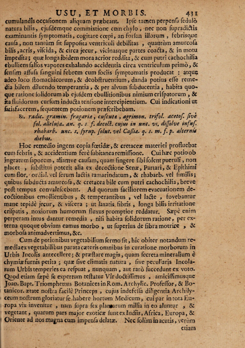 cumulandis occafionem aliquam prsebeant. Ipfe tamen perpcnfa fedulo natura bilis , ejufdemque commixtione cum chylo , nec non iupradi&is examinantis fymptomatis, cogitare coepi, an for (an illorym , febrisque caufa, non tantum (it fuppofita ventriculi debilitas , quahtum amurcola bilis, acris, vifeida, & circa jecur r vicinas que partes coa&a, & in motu impedita; qua? longa ibidem mora acrior reddita,& eum putri cachocbilia ebulliensfalfos vapores exhalando accidentia circa ventriculum primo, & fenfim affufa fanguini febrem cum Iodis fymptomatis producat ♦ atqus adeo loco flomachicorum, & deobftruentium, danda potius effe reme¬ dia bilem diluendo temperantia, & per alvum fubducentla, habita quo¬ que ratione lolidorum ab ejufctem ebullitionibus nimium crifpatorum , & ita fluidorum curfum induda tenfione intercipientium. Cui indicationi ut fetisfacerem,fcquentem potionem prasferibebarn. radie, gramin. fragar id, cufcutt, agrimon. trifol. acetof. five fol. alleluja. an. q. s, f. decoci. cujus in une. vu diffolve infttf rbabarb. une. s, fyrup. [olut. vel Cafiia. q. s. m. /. p. alternis diebus. Hoc remedio ingens copia foetida?, & cretaceae materiei profluebat cum febris , & accidentium fere fubitanea remiflione. Cuihsec potioob ingratumfaporem, aiiamve caufam, quam fingere fibi fofent pueruli, non placet , fubftitui potent alia ex decodione Sense, Partari,& Epithimi cum flor*' ordia!, vel ferum heth ramarindatum, & rbabarb. vel fimilis; quibus fubducta amurcofe>& cretacea bile cum putri cachocbilia, breve pofl: tempus convafcfcebanr. Ad quorum faciliorem evacuationem de¬ coctionibus emollientibus, & temperantibus , vel la&e , fovebantur mane tepide jecur, & vifcera ; ut laxatis fibris , longa bilis irritatione crifpatis , noxiorum humorum fluxus promptior reddatur Saepe enim perperam intus dantur remedia , nili habita (olidorum ratione, per ex¬ terna quoque obviam eamus morbo , ut fuperius de fibra motrice , & morbofa animadvertimus, &c. Cum de potionibus vegetabilium lermo fit, bre obiter notandum re¬ media ex vegetabilibus parata eseteris omnibus in curatione morborum in Urbis Incolis antecellere; & proflare magis, quam fecreta mineralium e chymix furnis petita ; quae five climatis natura , five peculiaris Incola¬ rum Urbis temperies ea rcfpuat , nunquam , aut raro fucceduntex voto. Quod etiam fiepe fe expertum teflatur Virdo&ifiimus * amicifftmusque Joan.Bapt.Triomphettus BotanicesinRom. Archylic. Pro fe flor, & Bo¬ tanico r. setate noffia facile Princeps , cujus indefefla diligentia Archify- ceum nofirum gloriatur fe habere hortum Medicum* cui par in tota Eu¬ ropa vix invenitur , nam fupra fex plangarum millia in eo aluntur , 3z vegetant, quarum pars major exotiese (untexlndiis, Africa, Europa, & Oriente ad nos magna cum impenfa delata?. Nec loliim in acutis, verum etiam