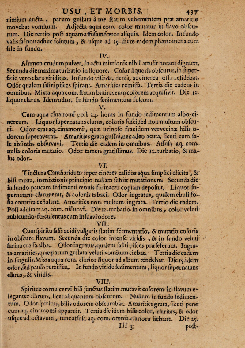 - ■ USU , ET MORBIS. 4it nimium au&a , parum guftata a me ftatim vehementem praj amaritie movebat vomitum. Adje&a aquaeorn. color mutatur in flavo obfcu- rum. Die tertio pofl aquamafFufamfoetor aliquis. Idem color. Infundo vafisfalnonadhuc folutum, & ufque ad 15. diem eadem phaenomena cum fale in fundo.- IV. # | Alumen crudum pulver Jn adu mixtionis nihil attulit notatu dignum* Secunda die maxima turbatio iniiquore. Color liquoris obfcurussin iii per¬ fide vero clara viriditas. Infundo vifeida, denla, ac cinerea offa relidebat. Odor qualem faliri pifces fpirant. Amarities remiffa. Tertia die eadem in omnibus. Mixta aqua com. {fatim butiraceum colorem acquifivit. Die 12. liquor clarus. Idem odor,. Infundo fedimentum fufeum. V. Cum aqua cinanomi po{$ 24. horas in fundo fedimentum albo ci- uereum.. Liquor fupernatans clarus, coloris fufei/ed non multum obfcu- ri; Odor erataq.cinamomiqua* urinofo fracidum vervecina bilis o- dorem fuperaverat. Amarities grata guflui,nec adeo acuta, ficuti cum fa- fe abfinth; oblervavi; Tertia die eadem in omnibus. Affufa aq, com. nulla coloris mutatio.. Odor tamem gratiffimus. Die nv turbatio». & ma¬ lus odor.. vr. Tlndura Cantharidum fuper cineres calidos aqua fimplies elicita , Sc bili mixta, in mixtionis principio nullam fubiit mutationem* Secundadie in fundo paucam fedimenti tenuis farinacei copiam depoluit., Liquor fu¬ pernatans- claruserat, & coloris tabaci. Odor ingratus,, qualem ebuli fo¬ lia contrita exhalant. Amarities non multum ingrata. Tertio die eadem. Foftadditamaq.com. nii’no vi;. Die 12.turbatio in omnibus,» color velutii uubicundoToeculentuscum infuavi odore;. VII.. Cum fpirftu falfs acidfvulgaris fiatim fermentatioy & mutatio coloris; ihobfcure flavum; Secunda die color intenfe viridis , & in fundo veluti farina crafta alba.. Odonngratus,quaIem faliti pifces praefeferunt. Ingra¬ ta amarities,qux parum guftata veluti vomitum ciebat. Tertia die eadem ih fingulis.Mixtaaqua com. clarior liquor ad album tendebat. Die^.idem odor,fed paulo remiffus*. In fundo viridefedimentum, liquor fupernatans. clarus,, & viridis.. VIIL Spirituscornu cervi bili jundhis flatim mutavit colorem in flavum e- leganter dirum, licet aliquantum obfcurum. Nullum in fundo fedimen¬ tum; Odor (piritus, bilis odorem obfcu rabar. Amarities grata, ficuti pene cum aq.-cinamomi apparuit. Tertia die idem bilis color, claritas, & odor ufque ad udavum ,, tunc affufa aq.. com. omnia clariora fiebant. Die 25..