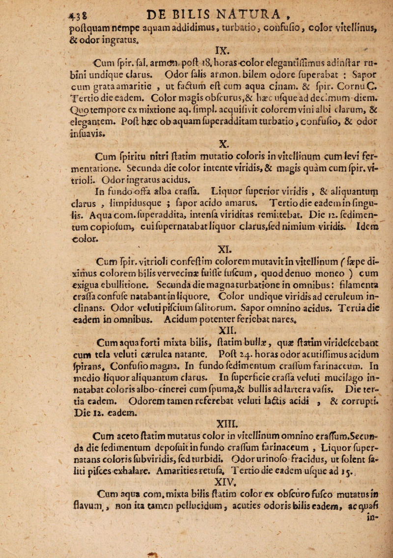 poftquam nempe aquam addidimus, turbatio> confufio, color viteliinus, de odor ingratus* IX. Cum fpir.fal arme^L poft 18. horas color elegantlftlmus adinRar r ti¬ bini undique clarus. Odor falis armon. bilem odore fuperabat : Sapor cum grata amaritie , ut fa&um efl; cum aqua cjnam. & fpn*. Cornu C. Tertio die eadem. Color magis obfcurus,& lia?e ufque ad decimum diem. Quo tempore ex mixtione aq. (irnpl. acquifivit colorem vini albi clarum, Sc elegantem. Poft haec ob aquam fuperadditam turbatio} confufio, & odor infuavis. X. Cum fpirltu nitri ftatim mutatio coloris in vitellinum cum levi fer- mentatione. Secunda die color intente viridis, & magis quam cum Ipir. vi- trioli. Odor ingratus acidus. In Fundo offa alba crafia. Liquor fuperior viridis , & aliquantum clarus , limpidusque ; fapor acido amarus. Tertio die eadem in lingu¬ lis. Aqua com.fuperaddita, intenfa viriditas remittebat. Die n. fedimen- tumcopioium, cuifupernatabatliquor clarus,fed nimium viridis. Idem color. XI. Cum fpir. vitrioli confeftim colorem mutavit in vitellinum ( faepe di¬ ximus colorem bilis vervecinae fuifle Iuleum, quoddenuo moneo ) cum exigua ebullitione. Secunda die magna turbatione in omnibus: filamenta crafia confufe natabant fn liquore. Color undique viridis ad ceruleum in¬ clinans. Odor veluti pifciumfalitorum. Sapor omnino acidus. Tertia die eadem in omnibus. Acidum potenter Feriebat nares* XII. Cum aqua forti mixta bilis, ftatim bullae, quas flarim viridescebant cum tela veluti caerulea natante. Poft 24. horas odor acutifilmus acidum fpirans* Confufio magna. In fundo fedimentum crafium farinaceum. In medio liquor aliquantum clarus. In Fuperficie crafia vduti mucilago in- natabat coloris albo-cinerei cum fpuma,& bullis ad lartera vafis. Die ter¬ tia eadem. Odorem tamen referebat veluti la&is acidi , & corrupti. Die 12. eadem. XIII. Cum aceto ftatim mutatus color in vitellinum omnino cralfum.Seeim- da die fedimentum depoFuit in fundo crafifum farinaceum , Liquor fuper- natans coloris fubviridis, Fed turbidi. Odor urinofo fracidus, ut lolent fa« liti piftes exhalare. Amarities retufa, Tertio die eadem ufque ad 15., XIV* Cum aqua com* mixta bilis ftatim color ex obfcurofufco mutatus m flavum, non ita tamen pellucidum, acuties ©doris bilis eadem, acquafi ' S  in-