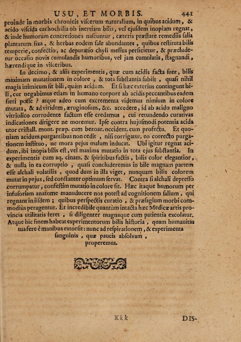 USU , ET MORBIS. ^ # 44£ proinde in morbis chronicis vifcerum naturalium, in quibus acidum, & aeido-vifcida caehocbilia ob inertiam bilis, vel ejufdem inopiam regnat* & inde humorum concretiones nafctintur , caeteris praftare remediis Talia plantarum fixa , & herbas eodem fale abundantes , quibus reftituta bilis temperie, confe&io, ac depuratio chyli melius perficietur, & praelude¬ tur occabo novis cumulandis humoribus, vel Jam cumulatis, ftagnandt * haerendique in vifceribus. in decimo, & aliis experimentis,quae cum acidis fa&a funt, bilis maximam mutationem in colore , & tota fabfiantia fubiit » quafi nihil magis inimicum iit bili, quam acidum. Et fi hxc exterius contingunt bi¬ li, cur negabimus etiam in humano corpore ab acidispeccantibuseadem fieri poffe ? atque adeo cum excrementa videmus nimium in colore mutata, & ad viridem, aeruginofum., &c. accedere, id ab acido maligno vitriolico corrodente fa&um effe credamus , cui retundendo curativas indicationes dirigere ne moremur. Iple contra hujufmodi potentia acida utor criftall. mont. prap. cum bezoar. occident, cum profedu, Et quo¬ niam acidum purgantibus non cedit , nifi corrigatur, eo corre&o purga¬ tionem inftituo, ne mora pejus malum inducat. Ubi igitur regnat aci¬ dum, ibi inopia bilis efl,vel maxima mutatio in tota ejus fubfUntia. In experimentis cum aq. cinam. & fpiritibus fadis , bilis color elegantior, & nulla in ea corruptio , quafi concluderemus in bile magnam partem effe alchali volatilis , quod dum in illa viget, nunquam bilis colorem mutat in pejus, fed conftanter optimum fervat. Contra li alchali depreffo corrumpatur, confeftim mutatio in colore fit. Hxc itaque humorum per infufbriam anatome manuducere nos poteftad cognitionem (alium , qui regnant in iifdem 5 quibus perfpe&is curatio , &prafagium morbi com¬ modius peragentur. Et incredibile quantum inta&a hxc Medicae artis pro¬ vincia utilitatis feret , fi diligenter magnaque cum patientia excolatur. Atque hic finem habeat experimentorum bilis hifloria , quam humanitas tua fere e manibus extorfit: nunc ad refpirationem, & experimenta fanguinis , quae paucis abfolvam , properemus. DIS-