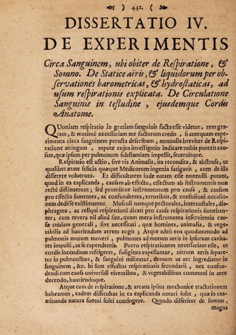 «©£ ) 442* ( ^ DISSERTATIO IV. DE EXPERIMENTIS Circa Sanguinem > ubi obiter de Refyiratione, £5* Somno. De St at ice aeris 3 & liquidorum per ob- fervationes barometrieas, bydroftaticas> ad ufum refpirationis explicata. De Circulatione Sanguinis in tejludine , ejusdemque Cordis aAnatome. QUoniam refpiratio In gratiam (anguinis fa&aefTe videtur» remgra* tam > & maxime necefiariam me fa&urum credo , fi antequam expe¬ rimenta circa fanguinem perara defcribam , nonnullabreviter deRefpi- ratione attingam , utpote cujus inveffigatio indicare nobis poterit cau- fam,quaeipfum per pulmonum fubftantiam impellit, fecernitque. Refpiratio eft a&io, five vis Animalis,ita recondita, & abflrufa,’ut qualibet aetate felicia quaeque Medicorum ingenia fatigavit , cum de illa diflerere voluerunt. Et difficultatem inde natam e ile nonnulli putant, quod in ea explicanda , eaufam ab effe&u , effedum ab inffiumentis noa rede diffinxerunt; fed promilcue inftrumentum pro caufa , & caufam proeffedu fumentes, ac eonfundentes,erroribus,& confufioni occafio- nem dedilfe exiffimantur. Mufculi namque pedorales^inrercofiales, dia¬ phragma , ac reliqui refpirationi dicati pro caufa refpirationis fumeban- tur$ cum revera nil aliud fint,quam mera inftrumenta in fervi enti a cau¬ fa? cuidam generali, five neceffitati, quae homines, animalia, & vege¬ tabilia ad hauriendum aerem cogit ; Atque adeo eos quodammodo ad pulmonis motum moveri , pulmones admotum aeris in ipforum cavita¬ tes impulfi, acfe expendentis. Porro refpirationem necefiariam efle, ut cordisincendiumrefngeret, fuliginesexpellantur, nitrum aeris fepare- tur in pulmonibus, & fanguini mifceatur, demum ut aer ingrediatur in fanguinem , &c» hi funt effedus refpirationis fecuodarii , nec confun- dendicumcaufa univerfali viventibus, & vegetabilibus communi in aere ducendo, hauriendoque. Atque cum de re/piratione,& arcana ipfius mechanice tra&ationem habeamus, eadem difficultas in ea explicanda notari /olet , quae in exa¬ minanda natura fbmni folei contingere. Quando difiericur de fomno , magna /