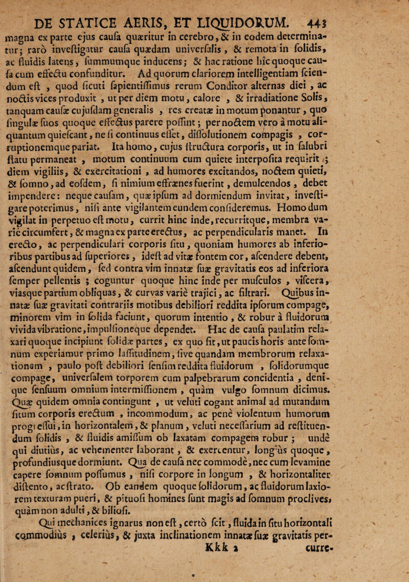 magna exparte ejus caufa queritur in cerebro,& in eodem determina¬ tur; raro inveftigatur caufa quaedam univerfalis, & remota in folidis, ac fluidis latens, fummumque inducens; & hac ratione hic quoque cau¬ fa cum effe&u confunditur. Ad quorum clariorem intelligentiam fcien- dum eft , quod ficuti fapientifTimus rerum Conditor alternas diei , ac nodis vices produxit , ut per diem motu, calore , & irradiatione Solis, tanquam caufas cujufdam generalis , res creata in motum ponantur, quo fingulas fuos quoque effedus parere poflint; per nodem v^ro a motu ali¬ quantum quiefeant, ne fi continuus effet, difTolutionem coinpagis , cor- roptionemquepariat. Ita homo, cujus Itrudura corporis, ut in falubri flatu permaneat , motum continuum cum quiete interpofita requirit ; diem vigiliis, & exercitationi , ad humores excitandos, nodem quieti, &fomno,ad eofdem, fi nimiumeffrasnesfuerint, demulcendos , debet impendere: nequecaufam, quaeipfum addormiendum invitat, invefti- gare poterimus, nih ante vigilantem eundem confideremus. Homo dum vigilat in perpetuo eft motu, currit hinc inde,recurritque, membra va¬ rie circumfert, & magna ex parte eredus, ac perpendicularis manet. In eredo, ac perpendiculari corporis fitu, quoniam humores ab inferio¬ ribus partibus ad fuperiores, ideft ad vitae fontem cor, afeendere debent, afeendunt quidem, fed contra vim innatas fuse gravitatis eos ad inferiora femper pellentis 5 coguntur quoque hinc inde per mufculos , vifcera, viasque partium obliquas, & curvas varie trajici, ac filtrari. Quibus in¬ nata: fuse gravitati contrariis motibus debiliori reddita ipforum compage, minorem vim in folida faciunt, quorum intentio , & robur a fluidorum vivida vibratione, impulfioneque dependet. Hac de caufa paulatim rela¬ xari quoque incipiunt folida: partes, ex quo fit, ut paucis horis ante Tam¬ num experiamur primo lafiitudinem, five quandam membrorum relaxa¬ tionem , paulo poft debiliori fenfim reddita fluidorum , folidorumque compage, univerfalem torporem cum palpebrarum concidentia , deni¬ que fenfuum omnium intermiftionem , quam vulgo fomnum dicimus. Quas quidem omnia contingunt , ut veluti cogant animal ad mutandum fuum corporis eredum , incommodum, ac pene violentum humorum progiefluijin horizontalem,& planum, veluti neceffarium ad reftituen- dum folidis , & fluidis amiffum ob laxatam compagem robur ; unde qui diutius, ac vehementer laborant, & exercentur, longuis quoque, profundiusquedormiunt. Qua de caufa nec commode,nec cum levamine capere fomnum poffumus , nifi corpore in longum , & horizontaliter diftento, acflrato. Ob eandem quoque folidorum, ac fluidorum laxio¬ rem texturam pueri, & pituofi homines funt magis ad fomnum proclives* quam non adulti, & biliofi. Qui mechanices ignarus non eft, certo fcit, fluida in fitu horizontali commodius » celerius , & juxta inclinationem innatae fuse gravitatis per¬ it kk 2 curre-