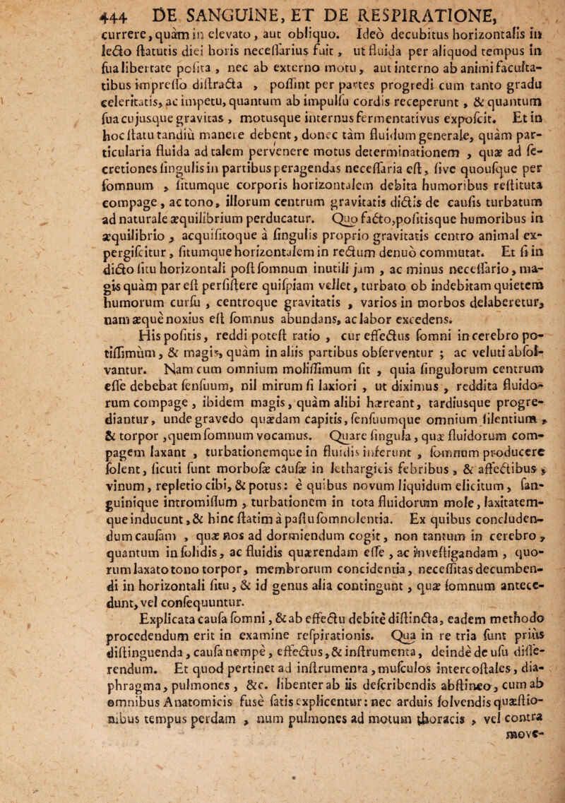 currere, quam in elevato, aut obliquo. Ideo decubitus horizontalis iu ledo ftatutis diei horis neceflarius fuit, ut fluida per aliquod tempus in fua libertate pcAta , nec ab externo motu, aut interno ab animi faculta¬ tibus imprelfo diflrada , poffint per partes progredi cum tanto gradu celeritatis, ac impetu, quantum abimpullu cordis receperunt , & quantum fua cujusque gravitas , motusque internus fermentativus expofeit* Et in hoc flatu tandiu maneie debent, donec tam fluidum generale, quam par¬ ticularia fluida ad talem pervenere motus determinationem , quae ad fe- cretiones lingulis in partibus peragendas ncceflaria efl, live quoufque per fomnum , litumque corporis horizontalem debita humoribus reflituta compage, ac tono, illorum centrum gravitatis didis de caulis turbatum ad naturale aequilibrium perducatur. Quo fado,politisque humoribus in aequilibrio , acquilitoque a lingulis proprio gravitatis centro animal ex- pergifeitur> litumque horizontalem in redum denub commutat. Et ii in dido litu horizontali poli fomnum inutili jam , ac minus necelfario > ma¬ gis quam par efl perfiflere quifpiam vellet, turbato ob indebitamquietena humorum curfu , centroque gravitatis , varios in morbos delaberetur3 nam seque noxius efl Ibmnus abundans, ac labor excedens. His politis, reddi poteft ratio , cureffedus fomni in cerebro po- tiflimum, & magb, quam in aliis partibus obferventur ; ac velutiablbl- vantur. Nam cum omnium molifltmum fit , quia Angulorum centrum efle debebat fenfuum, nil mirum !i laxiori , ut diximus , reddita fluido¬ rum compage, ibidem magis, quam alibi harreant, tardiusque progre¬ diantur, unde gravedo quaedam capitis, fenfuumque omnium Alentium * & torpor,quem fomnum vocamus. Quare Angitia, quae fluidorum com¬ pagem laxant , turbationemque in fluidis inferunt , fomrram producere folent, Acuti funt morbola? caufa? in lethargicis febribus, & afFedibus* vinum, repletio cibi, & potus: e quibus novum liquidum elicitum, fan- guinique intromiflum , turbationem in tota fluidorum mole, laxitatem¬ que inducunt ,& hinc flarim a paflulbmnolentia. Ex quibus concluden¬ dum caufim > qiixnos ad dormiendum cogit, non tantum in cerebro, quantum infolidis, ac fluidis querendam elfe , ac inveftigandam , quo- rum laxato tono torpor, membrorum concidentia, necelfitasdecumben- di in horizontali Atu, & id genus alia contingunt, qua? lomnum antece¬ dunt, vel confequuntur. Explicata Caufa fomni, & ab efledu debite diflinda, eadem methodo procedendum erit in examine refpirationis. Qua in re tria funt prius diflinguenda, caufa nempe, efledus ,& inflrumema, deinde de ufu diffe¬ rendum. Et quod pertinet ad inflrumema ,muiCulos intereoflales, dia¬ phragma, pulmones , &c. libenter ab iis delcribcndis abftineo, cum ab ©mnibus Anatomicis fuse fatis explicentur: nec arduis lolvendisqu&Aio- aibus tempus perdam , num pulmones ad motum Coracis , vel contra ’ '' move-