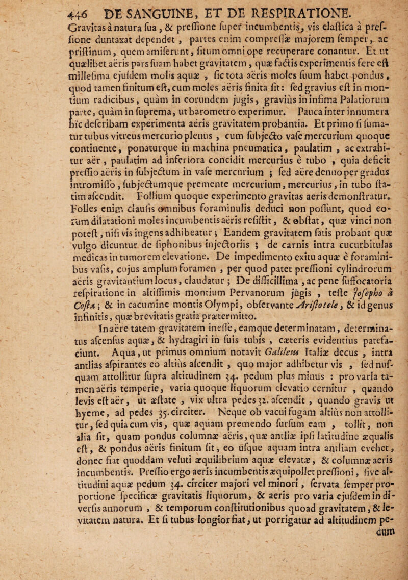 Gravitas a natura fua, & preffione fuper incumbentis, vis elafiita a pref- fionc duntaxat dependet , partes enim comprefla? majorem femper, ac priftinum, quem amiferunt, fitum omni ope recuperare conantur. Et ut quaelibet aeris parsfuam habet gravitatem, qu# fa&is experimentis fere efi millefima ejufdem mofis aquae , fictota aeris moles fuum habet pondus * quod tamen finitum eft, cum moles aeris finita fit: fed gravius eft in mon¬ tium radicibus, quam in eorundem jugis, gravius in infima Palatiorum parte, quam in fuprema, ut barometro experimur. Pauca inter innumera hic deferibam experimenta aeris gravitatem probantia. Et primo fi fuma¬ tur tubus vitreus mercurio plenus , cum fubjedo vafe mercurium quoque continente, ponatutque in machina pneumatica , pauiatim , aeextrahi- tur aer, pauiatim ad inferiora concidit mercurius e tubo , quia deficit prefiio aeris in fubjedtum in vafe mercurium ; fed aere denuo per gradus intromiflo, fubjedumque premente mercurium, mercurius,in tubo fta- tim afeendit. Follium quoque experimento gravitas aeris demonftrauir. Folles enim daufis omnibus foraminulis deduci non pofiTunt, quod eo¬ rum dilatationi moles incumbentis aeris refiftit, &obftat, quae vinci non poteft, nifi vis ingens adhibeatur j Eandem gravitatem fatis probant quae vulgo dicuntur de fiphonibus injedoriis ; de carnis intra cucurbitulas medicas in tumorem elevatione. De impedimento exitu aquse e foramini¬ bus vafis, cujus amplum foramen , per quod patet preffioni cylindrorum aeris gravitantium locus, claudatur; De difficillima , ac pene fuffocatoria refpiratione in altiffimis montium Pervanorum jugis , tefte ‘jcfepho & Cofia; & in cacumine montis Olympi, obfervante-^r^^, & id genus infinitis, quae brevitatis gratia praetermitto. Inaeretatem gravitatem ineffe,eamquedeterminatam, determina¬ tus afcenfas aqua?,& hydragiri in fuis tubis , caeteris evidentius patefa¬ ciunt. Aqua,ut primus omnium notavit Galtleia Italise decus , intra antlias afpirantes eo altius afeendit , quo major adhibetur vis , fed nuf* quam attollitur fupra altitudinem 34. pedum plus minus : pro varia ta¬ men aeris temperie, varia quoque liquorum elevatio cernitur , quando levis eft aer, ut asftate , vix ultra pedes 32. afeendit , quando gravis ut hyeme, ad pedes 35.circiter. Neque ob vacui fugam altius non attolli¬ tur , fed quia cum vis, quas aquam premendo furfum eam , tollit, non alia fit, quam pondus columna? aeris, qua? antlias ipfi latitudine aequalis eft, & pondus aeris finitum fit, eo ufque aquam intra antliam evehet, donec fiat quoddam veluti a?quilibrium aquas elevata?, & columna?aeris incumbentis. Preffio ergo aeris incumbentis a?quipolletpreffioni, five al¬ titudini aqua? pedum 34. circiter majori vel minori, fervata femper pro¬ portione fpecifica? gravitatis liquorum, & aeris pro varia ejufdem indi- verfis annorum , & temporum conftitutionibus quoad gravitatem, & le¬ vitatem natura. Et fi tubus longior fiat, ut porrigatur ad altitudinem pe-