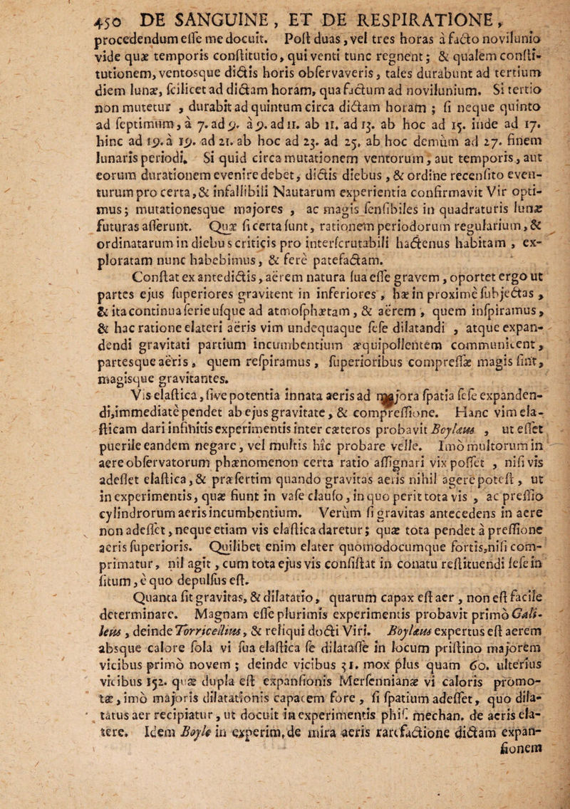 procedendum elfe me docuit. Pod duas, vel tres horas a facto novilunio vicje qux temporis conditutio, qui venti tunc regnent; & qualem confli* tutionem> ventosque didis horis obfervaveris, tales durabunt ad tertium diem Iunx, fcilicet ad didam horam, qua fjdum ad novilunium. Si tertio non mutetur , durabit ad quintum circa didam horam ; fi neque quinto ad feptimiim, a 7.ad> ap.adii, ab 11. adi$. ab hoc ad 15. inde ad 17. hinc ad s^.a 1 <j, ad 21. ab hoc ad 23. ad 25. ab hoc demum ad 27. finem lunaris periodi. Si quid circa mutationem ventorum, aut temporis, aut eorum ducationem evenire debet, didis diebus ,& ordine recenfito even¬ turum pro certa,& infallibili Nautarum experientia confirmavit Vir opti¬ mus; mutationesque majores , ac magis fenfibifes in quadraturis Iunx futuras afferunt. Qux fi certa funt, rationem periodorum regularium >$t ordinatarum in diebus criticis pro interferutabili hadenus habitam, ex¬ ploratam nunc habebimus, & fere patefadam. Conflat ex antedidis, aerem natura fua ede gravem, oportet ergo ut partes ejus fuperiores gravitent in inferiores, ha? in proxime fubjedas , & ita continua ferieufque ad atmofphxtam, & aerem , quem infpiramus, & hac ratione elateri aeris vim undequaque fefe dilatandi , atque expan¬ dendi gravitati partium incumbentium arquipoJfentem comrmument, partesque aeris, quem refpiramus, fuperioribus compreffas magis fint, magisque gravitantes. Vis eladica, five potentia innata aeris ad njgjora fpatia fde expanden- di,immediate pendet ab ejus gravitate , & compredione. Hanc vimeia- fticam dari infinitis experimentis inter exteros probavit BcjUm , ut edet puerile eandem negare, vel multis hic probare velle. Imo multorum in aereobfervatorum phxnomenon certa ratio affignari vix podet , nifivis adedet eladica, & praefertim quando gravitas aeris nihil agere potefl, ut in experimentis, quae fiunt in vafe daufo, in quo perit tota vis , ac predlo cylindrorum aerisincumbentium. Verum fi gravitas antecedens in aere non adedet, neque etiam vis eladica daretur; quas tota pendet a predione aeris fuperioris. Quilibet enim elater quomodocumque fortls3nifi com¬ primatur , nil agit, cum tota ejus vis confidat in conatu redituendi fefe in fitum, e quo depulfus efh Quanta fit gravitas, & dilatatio, quarum capax ed aer , non efi facile determinare. Magnam ede plurimis experimentis probavit primo Gdli- letis, deinde Torricellms, & reliqui do di Viri. BoyUus expertus ed aerem absque calore fola vi fua eladica fe dilatade in locum pridino majorem vicibus primo novem ; deinde vicibus 31. mox plus quam 60. ulterius vicibus 152. qv se dupla ed expanfionis Merfennianx vi caloris pro mo¬ tae, imo majoris dilatationis capacem fore , fi fpatium adedet, quo dila¬ tatus aer recipiatur, ut docuit in experimentis phiC mechan. de acris ela- tere. Idem Boyk in ceperim, de mira aeris rartfadione didam expan- ' fiunem