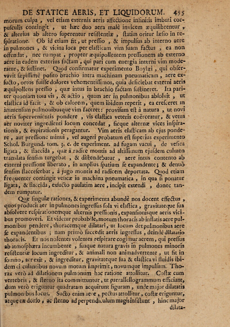 morum culpa , vei etiam excernis aeris affectione infinitis imbuti cor* pufculis contingit , ut ha?c duo aera male invicem aequilibrentur * & alterius ab altero fuperentur rcliffentiae , Aatim oritur la?fio in re- fpiratione. Ob id etiam fit, ut prcfiio , & impulfus ab interno aere in pulmones , & vicina loca per elafticam vim fuam fadus , ea non offendat, nec rumpat , propter a?quipollentem prefllonem ab externo aere in eadem exterius fadam , qui pari cum energia interni vim mode¬ ratur-, & fu fi i net. Quod confirmatur experimento Boylafi , qui obfer- vavit fkpiffime pofito brachio intra machinam pneumaticam , aere ex- fudo, ortos fuiffe dolores vehementiffimos, quia deficiebat externi aeris xquipoNens preffio , qua? intus in brachio fadam fufiineret. Ita pari¬ ter quoniam tota vis, & adio , quam aer in pulmonibus abfolvit , ut dafiica id facit , & ob calorem, quem ibidem reperit, ea erefceret in immenfurn pulmonibusque vim faceret: provifum efi a natura , ut novi aeris fupervenientis pondere , vis dafiica veteris coerceatur, & vetus aer noviter ingredienti locum concedat , ficque aherng vices infpira» tionis, & expirationis peragantur. Vim aeris elafiicam ab ejus ponde^ re , aut preflione minui , vel augeri probatum efi fuperius experimento Schol. Burgund. tom. 3. c. de experiment. ad fugam vacui , de vefica ligata , & flaccida , qua? a .radice montis ad altiffimum ejufdem culmen translata fenfim turgebat , & diftendebatur , aere intus contento ab externi prefiione liberato , in amplius fpatium fe expandente; & dentio fenfim flaccefcebat, a jugo montis ad radicem deportata. Quod etiam frequenter contingit vefica? in machina pneumatica , in qua fi ponatur ligata, & flaccida, exludo paulatim aere , incipit extendi , donec tan¬ dem rumpatur. Qua? fingula? rationes, & experimenta abunde nos docent effedus , quos producit aer in pulmones ingreflus Cola vi elafiica , gravitateque fua abfolvere refpirationcmque alternis prefiionis,expanfionisque aeris vici¬ bus promoveri. Et videtur probabile, motum thoracis ab inflatis aere pul¬ monibus pendere, thoracemque dilatari, ut locum det pulmonibus aere fe expandentibus ; nam primo fuccedit aeris hgreffus , deinde dilatatio thoracis. Et nos nolentes volentes refpirare cogimur aerem, qui preffus ab atmofpha?ra incumbente , fuaque natura gravis in pulmones minoris refifientia? locum ingreditur, & animali non animadvertente , ut fit in fomno, aer exit, & ingreditur, gravitateque fua & efafiica vi fluidis ibi¬ dem ci. culantibus novum motum imprimit, novumque impulfum. Tho¬ rax vero ad dilationem pulmonum hac ratione attollitur. Codae cum vertebris, dc Aerno ita committuntur, ut parrallellogrammum efficiant, dum vero eriguntur quadratam acquirunt figuram , unde major dilatatis pulmonibus locus. Sudo enim aere * pedus attollitur, cofla? eriguntur, atque cx dorfo » ac fterno ad perpendiculum magisinfiftunt , hinc major s dilata-