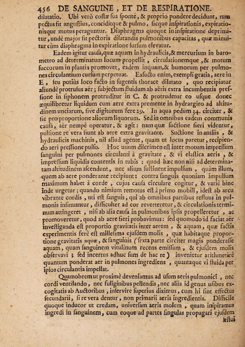 dilatatio. Ubi vero coftx fua fponte, & proprio pondere decidunt, tum pe&usfit anguflius, conciditque & pulmo, ficque infpirationis, expiratio- nisque motus peraguntur. Diaphragma quoque ininfpiratione deprimi¬ tur, unde major fit pedoris dilatandis pulmonibus capacitas , quse minui¬ tur cum diaphragma inexpiratione furfum elevatur. Eadem igitur caufa,quas aquam in hydraulicis,& mercurium in baro- metro ad determinatum locum propellit, circulationemque ,& motum fuccorum in plantis promovet, eadem inquam,& humorum per pulmo¬ nes circulantium curtum perpetuat. Exfudo enim, exempli gratia, aere in E , feu potius loco fado in fugentis thorace dilatato , quo recipiatur aliunde protrufus aer; fuhjedum fluidum ab adris extra incumbentis pref- fione in fiphonem protruditur in C. & protrudetur eo ufque donec sequilibretur liquidum cum aere extra premente in hydrargiro ad altitu¬ dinem unciarum, five digitorum fere2> In aqua pedum 34. circiter , & fie pro proportione aliorum liquorum. Sed in omnibus eadem communis caufa, aer nempe operatur, & agit: namquse fu&ione fieri videntur, pultione re vera fiunt ab aere extra gravitante. Sudione in antliis , & hydraulicis machinis, nil aliud agente, quam ut locus paretur, recipien¬ do aeri preflione pulfo. Hoc unum dilcrimen efl; inter motum impreflum fanguini per pulmones circulanti a gravitate , & vi elaflica aeris , & impreflum liquidis contentis in tubis : quod haec non nili ad determina¬ tam altitudinem afeendunt, nec alium fufHnent impulfum , quam illum, quem ab aere ponderante recipiunt: contra fanguis quoniam impulfum maximum habet a corde , cujus caufa circulare cogitur, & varie hinc inde urgetur;quando nimium remotus efl; a primo mobili, ideft ab arcu vibrante cordis , uti efl fanguis, qui ab omnibus partibus refluus in pul¬ monis infinuantur, difficulter ad cor reverteretur, & circulationis termi¬ num attingeret , nifi ab alia caufa in pulmonibus ipfis propelleretur , ac promoveretur, quod ab aere fieri probavimus: fed quomodo id faciat aer inveftiganda efl proportio gravitatis inter aerem , & aquam, qua? fadis experimentis fere efl: miliefima ejufdem molis , quse habitaque propor¬ tione gravitatis aqua?, &fanguinis ffextaparte circiter magis ponderafle aquam, quam fanguinem vitulinum recens emiffum , & ejufdem molis obfervavi ; fed incertus adhuc fum de hac re ) invenietur arithmetice quantum ponderat aer in pulmones ingrediens , quantaque vi fluida per ipfos circulantia impellat. Quamobrem ut proxime deveniamus ad ufum aeris pulmonici , nec cordi ventilando, nec fuliginibus pellendis, nec aliis id genus ufibus ex¬ cogitatis ab Au&oribus , infervire fuperius diximus, cum hi fint effe&us fecundarii, fi revera dentur, non primarii aeris ingredientis. Difficile quoque inducor ut credam, univerfam aeris molem , quam infpiramus ingredi in fanguinem, cum eoque ad partes fingulas propagari ejufdem