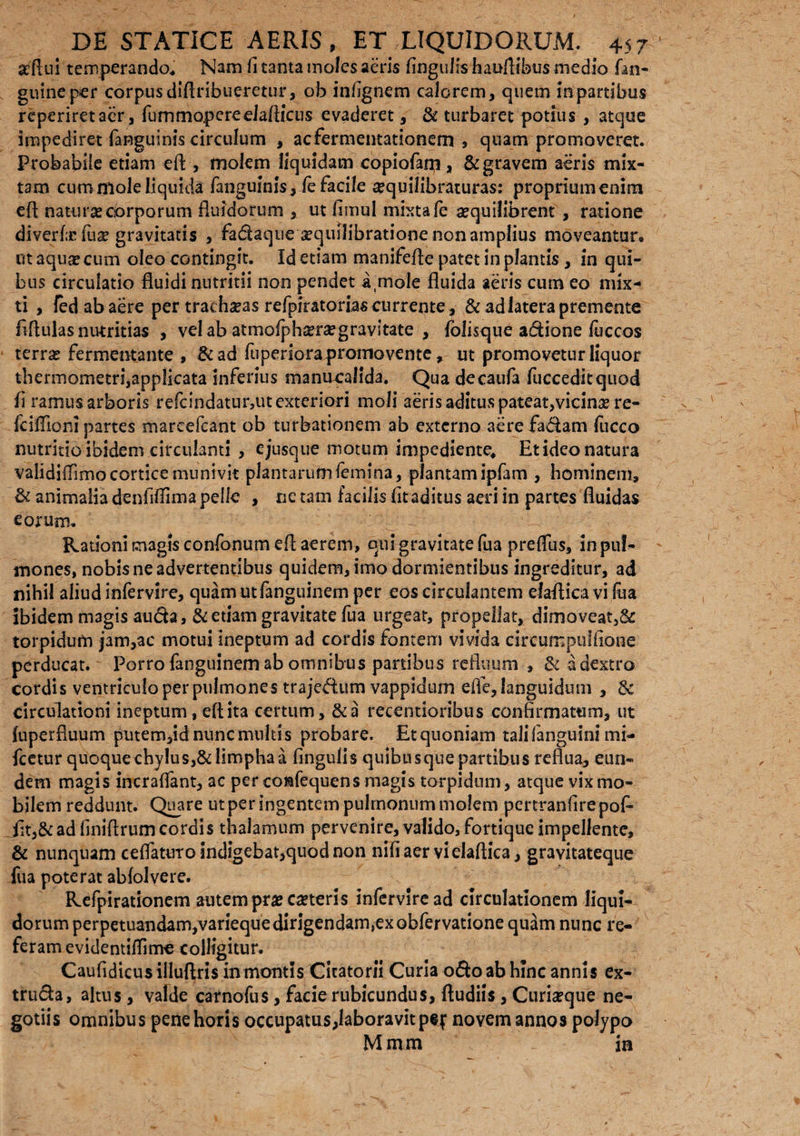 affini temperando,» Nam fi tanta moles aeris fingulis haufiibus medio fan- guineper corpus diftribueretur, ob infignem calorem, quem in partibus reperiretaer, fummopereelafiicus evaderet, & turbaret potius , atque impediret fanguinis circulum , acfermentationem , quam promoveret. Probabile etiam efi , molem liquidam copiofam, & gravem aeris mix¬ tam cum mole liquidi fanguinis, fe facile sequilibraturas: propriumenim efi natura corporum fluidorum , ut fimul mixta fe aequilibrem , ratione di ver f:c fux gravitatis , fadaque aequilibratione non amplius moveantur* ut aquae cum oleo contingit. Id etiam manifefle patet in plantis, in qui¬ bus circulatio fluidi nutritii non pendet a,mole fluida aeris cum eo mix¬ ti , ledabaere per trachaeas refpiratorias currente, & ad latera premente fiftulas nutritias , vel ab atmofph^rsegravitate , fblisque adione luccos terras fermentante , &ad fuperiora promovente, ut promovetur liquor thermometri,applicata inferius manucalida. Qua decaufa fucceditquod fi ramus arboris refcindatur,ut exteriori moli aeris aditus pateat,vicinae re- fciflioni partes mareefcant ob turbationem ab externo acrefadam fucco nutritio ibidem circulanti , e jusque motum impediente* Et ideo natura validifiimo cortice munivit plantarumfemina, plantam ipfam , hominem, & animalia denfiflima pelle , ne tam facilis fit aditus aeri in partes fluidas eorum. Rationi magis confonum efi aerem, qui gravitate fua preffus, in pul¬ mones, nobis ne advertentibus quidem, imo dormientibus ingreditur, ad nihil aliud infervire, quamutfanguinem per eos circulantem elafticavi fua ibidem magis auda, & etiam gravitate fua urgeat, propellat, dimoveat,& torpidum jam,ac motui ineptum ad cordis fontem vivida circumpuffiorae perducat. Porro fanguinem ab omnibus partibus refluum , & a dextro cordis ventriculo per pulmones trajedum vappidum efie, languidum , 3c circulationi ineptum, efi ita certum, &a recentioribus confirmatum, ut fuperfluum putem,id nunc multis probare. Et quoniam talifanguini mi- fcetur quoque chylus,& limpha a fingulis quibusque partibus reflua, eun« dem magis incraffant, ac per co&fequens magis torpidum, atque vix mo¬ bilem reddunt. Quare ut per ingentem pulmonum molem pertranfire pof- iit,& ad fini Arum cordis thalamum pervenire, valido, fortique impellente, & nunquam ceflattiTo indigebat,quod non nifiaervielaftica, gravitateque fua poterat abfolvere. Refpirationem autem praecaeteris infervlread circulationem liqui¬ dorum perpetuandamjVanequedirigendamjexGbfervatione quam nunc re¬ feram evidentiflime colligitur. Caufidicusillufiris in montis Citatorii Curia odo ab hinc annis ex- truda, altus, valde carnofus, facie rubicundus, ftudiis, Curiaeque ne¬ gotiis omnibus pene horis occupatus,labora vitpej: novem annos polypo M m m in