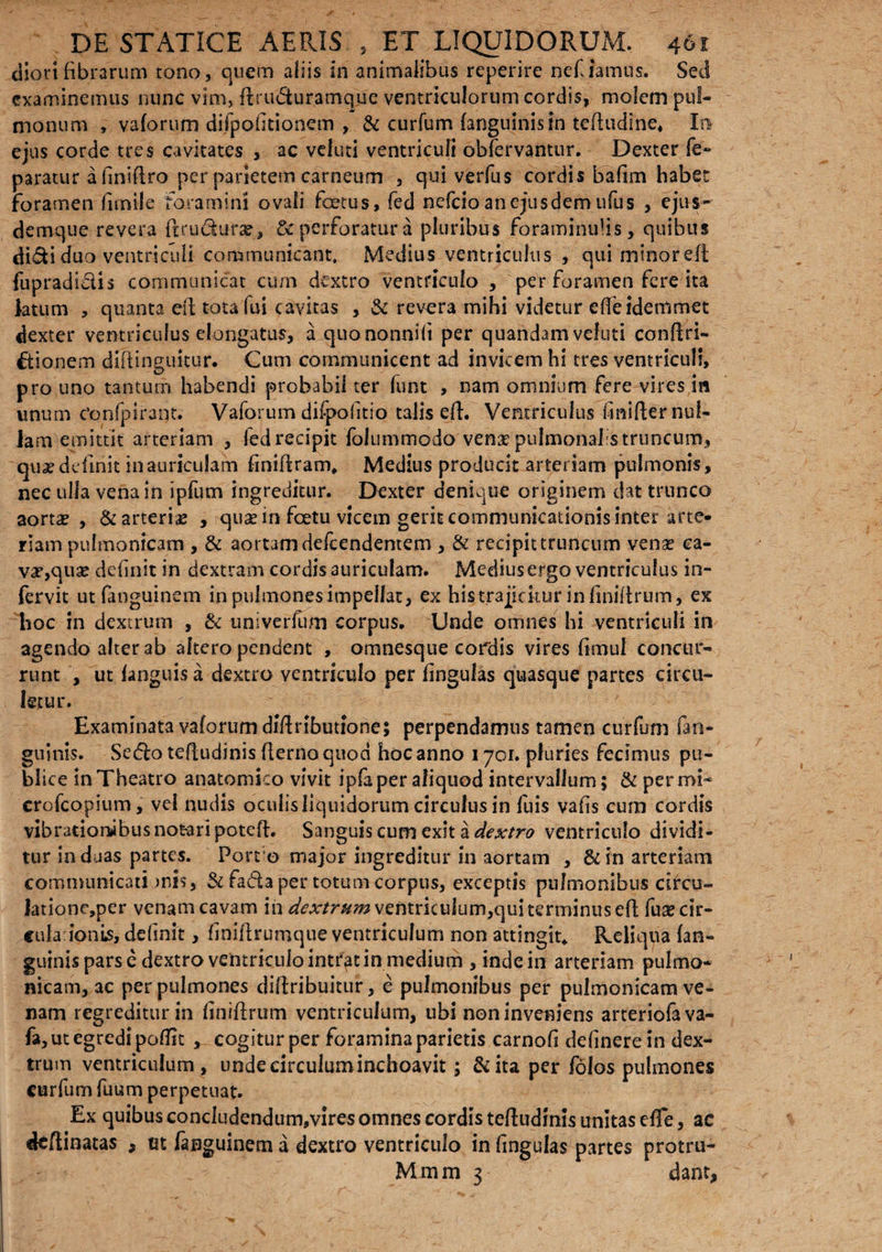 diorifibrarum cono, quem aliis in animalibus reperire nefiamus. Sed examinemus nunc vim, ftrudturamque ventriculorum cordis, molem pul¬ monum , vaforum difpofitionem , & curfum (anguinis in tcfhidlne, In ejus corde tres cavitates , ac veluti ventriculi obfervantur. Dexter fe- paratur a finifiro per parietem carneum , qui verfus cordis bafim habet foramen funile foramini ovali fcetus, fed nefeio an ejusdem ufus , ejus- demque revera ftrudura?, & perforatur a pluribus foraminufis, quibus didi duo ventriculi communicant. Medius ventriculus , qui minorell fupradidis communicat cum dextro ventriculo , per foramen fere ita latum , quanta eft tota fui cavitas , & revera mihi videtur e fle ide tumet dexter ventriculus elongatus, a quononnifi per quandamveluti conftri- ftionem diftinguicur. Cum communicent ad invicem hi tres ventriculi, pro uno tantum habendi probabii ter funt , nam omnium fere vires in unum Confpiraqt. Vaforum difpofitio talis eft. Ventriculus finifier nul¬ lam emittit arteriam , fed recipit folummodo'venae pulmonalis truncum, quae definit in auriculam finiftram. Medius producit arteriam pulmonis, nec ulla vena in ipfum ingreditur. Dexter denique originem dat trunco aortse , & arteriae , quae in foetu vicem gerit communicationis inter arte¬ riam pulmonicam , & aortam defeendentem , & recipit truncum vense ca¬ va?, quae definit in dextram cordis auriculam. Medius ergo ventriculus in- fervit ut fimguinem in pulmones impeifat, ex his trajicitur in finiilrum, ex hoc in dextrum , & univerfum corpus. Unde omnes hi ventriculi in agendo alter ab altero pendent , omnesque cordis vires fimul concur¬ runt , ut fimguisa dextro ventriculo per lingulas quasque partes circu¬ letur. Examinata vaforum diftributione; perpendamus tamen curfum fan- guinis. Sedfo teftudinis fterno quod hoc anno 1701. pluries fecimus pu¬ blice in Theatro anatomico vivit ipfaper aliquod intervallum; & per mi- crofcopium, vel nudis oculis liquidorum circulus in fuis vafis cum cordis vibratiombus notari poteft. Sanguis cum exit a dextro ventriculo dividi¬ tur induas partes. Port o major ingreditur in aortam , & in arteriam communicati unis, & fada per totum corpus, exceptis pulmonibus circu» Jatione,per venam cavam in dextrum ventriculum,qui terminus eft fuascir- cularionis, definit, finifirumque ventriculum non attingit. Reliqua (an¬ guinis pars c dextro ventriculo intrat in medium , inde in arteriam pulmo- nicam, ac per pulmones diftribuitur, e pulmonibus per pulmonicam ve¬ nam regreditur in finiilrum ventriculum, ubi non inveniens arteriofava- fa, ut egredi poflit , cogitur per foramina parietis carnofi delinere in dex¬ trum ventriculum, unde circulum inchoavit; &ita per folos pulmones curfum fuum perpetuat. Ex quibus concludendum,vires omnes cordis teftudinis unitas efle, ac deftinatas , ut fanguinem a dextro ventriculo in fingulas partes protru- M m m 3 dant,