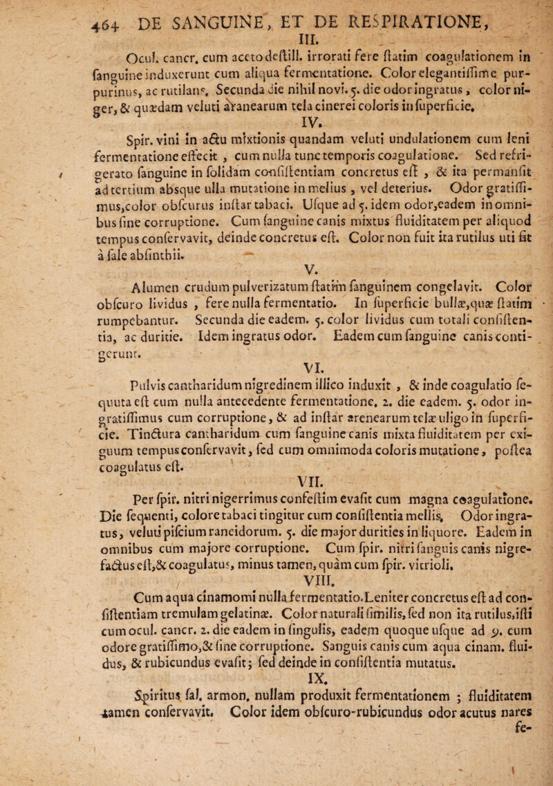 III. ' _ . . Qcuf. cancr. cum acetodedill. irrorati fere flarim coagulationem in fanguine induxerunt cum aliqua fermentatione. Color elegantiflime pur- purinus, ac rutilari?. Secunda die nihil novi* 5. die odor ingratus , color ni¬ ger, & quadam veluti lanearum tela cinerei coloris infuperfide. IV. Spir. vini in a&u mixtionis quandam veluti undulationem cum leni fermentatione effecit , cum nulla tunc temporis coagulatione. Sed refri¬ gerato fanguine in folidam confidentiam concretus ed , & ita permanik ad tertium absque ulla mutatione in melius, vel deterius. Odor gratifii- mus,eoior obfcurus indar tabaci. Ufque ad 5. idem odor,eadem in omni¬ bus fine corruptione. Cum fanguine canis mixtus fluiditatem per aliquod tempus confervavit, deinde concretus ed. Color non fuit ita rutilus uti fit a falesbfinthii. V. Alumen crudum pulverizatum fiatHu fanguinem congelavit. Color obfcuro lividus , fere nulla fermentatio. In luperncie bulla?,quae flatim rumpebantur. Secunda die eadem. 5. color lividus cum totali confiden¬ tia, ac duritie. Idem ingratus odor. Eadem cum fanguine canis conti¬ gerunt. VI. Pulvis cantharidum nigredinem illico induxit , & inde coagulatio fe- quutaed cum nulla antecedente fermentatione. 2. die eadem. 5. odor in- gratidimus cum corruptione, & ad indar arenearumtcla? uligo in fuperfi- cie. Tin&ura cantharidum cum fanguine canis mixta fluiditatem per exi¬ guum tempus confervavit, fed cum omnimoda coloris mutatione, poflea c coagulatus ed. VII. Per fpir. nitri nigerrimus confedim evafit cum magna coagulatione. Die fequenti, colore tabaci tingitur cum confidentia mellis. Odor ingra¬ tus, veluti pifcium rancidorum. 5. die major durities in liquore. Eadem in omnibus cum majore corruptione. Cum fpir. nitri fanguis canis nigre- fadus ed,& coagulatu?, minus tamen, quam cum fpir. vitrioli. / q VIII. Cum aqua dnamomi nulla fermentatio.Leniter concretus ed ad con¬ fidentiam tremulam gelatinse. Colof naturali fimilis, fed non ita rutilus,idi cumocul. cancr. 2. die eadem in lingulis, eadem quoque ufque ad cum odore gratilfimo,& fime corruptione. Sanguis canis cum aqua cinam. flui¬ dus, & rubicundus evafit; fed deinde in confidentia mutatus. IX. Spiritus fal. armon. nullam produxit fermentationem ; fluiditatem stamen confervavit. Color idem oblcuro-rubicundus odor acutus nares fe- 1