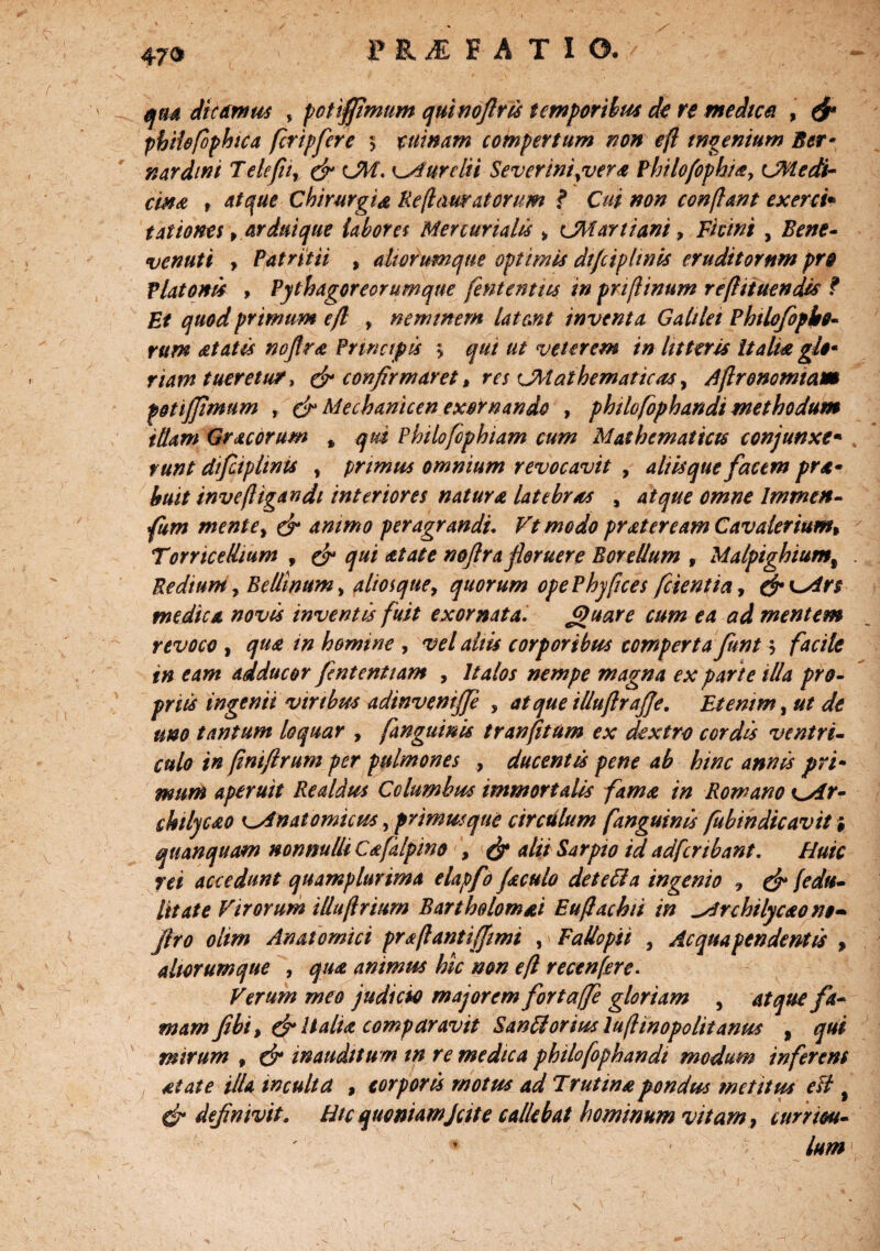 HIFATIO. *?**- qua dicdnms y potiffimum quinoftfis temporibus do re medica , & phiiefophica fcripfere $ tui nam compertum non efl ingenium Ber* nardini T defit, & CM. Aurelii Severinigver* Philofophi*, CM e di¬ em* f atque Chirurgia Re(lauratorum ? Cui non confiant exerci* taliones, ardui que labores Mercurialis * lM artiam > Fiunt , Bene- venuti , Patritii , diorumque optimis di/ciphnis eruditorum pro Platonis > Pythagoreorumque fententus in pnflinum reflituendis f Et quod primum efl y neminem lateant inventa Galilei Phtlofopbo- rum *tatts noflr* Principis ? qui ut veterem in litteris Itali* gl$• riam tueretur, & confirmaret, res ^Mathematicas y Aftronomtam potiffimum , & Mecharitcen exornando , philofophandi methodum illam Gracorum * qui Philofophiam cum Mathematicis conjunxe• runt difciplinis y primus omnium revocavit , aliisque facem pra- huit inve(ligandi interiores natur* latebras y atque omne Immen- fum mentey & animo peragrandi. Vtmodo pr*teream Cavalerium% TorriceUium , ^ *tate noftra floruere Borellum , Malpighiumt Reditmy Bellinumy aliosquey quorum ope Phy fice s fetent ia, &K~Ar$ medica novis inventis fuit exornata. Jguare cum ea ad mentem revoco , qu* in homine , vel altis corporibus comperta funtfacile in eam adducor fententiam , Italos nempe magna ex parte illa pro¬ priis ingenii viribus adinvenijje , atque illuflrafje. Etenim, ut de uno tantum loquar , [anguinis tranfitum ex dextro cordis ventri¬ culo in finiftrum per pulmones , ducentis pene ab hinc annis pri¬ mum aperuit Realdus Columbus immortalis fam* in Romano Cat- Myc*o ^Anatomicus, primusqne circulum fanguinis fubindicavit i qu an quam nonnulli C*falpino \ & alii far pio id ad fer ibant. Huic rei accedunt quamplurima elapfo Jaculo detecla ingenio * & [edu¬ lii at e Virorum illuftrium Bartbolom&i Eufachti in Archilycaono- jiro olim Anatomici prsftantiffmi , FaUopii , Ac qua pendent is , aliorum que , qu* animus hic non eft recenfre. Verum meo judicio majorem fortaffe gloriam , atque fa¬ mam fibi> & Itali* comparavit Sanilorius lufinopolitanus , qui mirum 9 dr inauditum in re medica philofophandi modum inferens alate illa inculta , corporis motus ad Trutin*pondus metttus efl f & definivit. Htc quoniamJcit e callebat hominum vitam, currim- ' ’ v lum \ 1