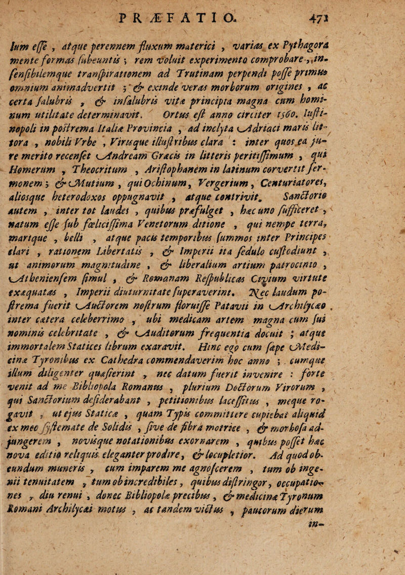 lum e(Je , atque perennem fluxum materiei y varias ex Pythagora mente formas (abeuntis *, rem voluit experimento comprobare ,$in» fenfibilemque tranjfirationem ad Trutinam perpendi poflfe primus omnium animadvertit 5' & exinde veras morborum origines , ac certa falubris 9 & mCalabris vita principia magna cum homi¬ num utilitate determinavit, Ortm efl anno circiter 1560. lufii- nopoh in potirem a Italia Provincia , ad inclyta K^idriaci maris Iti¬ tor a , nobili Vrbe , Viru que tlhiflnbm clara : inter quos ea /u~ re merito recenfet ^Andream Gracis in litteris peritijjimum , qui Homerum r Theocritum , Arifophanem in laUnum corvemt fer- monem y fr CMutmm , qui Ochinum, Ver genum, Centuriatoret, alios que heterodoxos oppugnavit , atque contrivit* Sanci orto autem , inter tot laudes 3 quibus prafulget , ##0 fuffleeret f natum ejje fub fceliciffima Venetorum ditione , qui nempe terra9 martque , belli , /w# temporibus (ummos mter Principes elari f rationem Ubertatis , & Imperii ita fedulo cuflcdiunt * ut animorum magnitudine , liberalium artium patrocinio , \_yltbenien(em fimul t & Romanam Re/pubhcas Cipoium virtute fxaquatas , Imperii diuturnitate fuperaverint. T^ec laudum po- flrema fuerit i^Auciorcm nofirum foruiffe Patavii in ^Archtlycao . inter catera celeberrimo , ubi medicam artem magna cum fui nominis celebritate , & ^Auditorum frequentia docuit ; atque immortalem St at ices librum exaravit. Hinc eoo cum [ape CMedi- eina Tyrombus ex Cathedra commendaverim hoc anno ;. cumque Hium diligenter quafierint r nec datum fuerit invenire .* forte venit ad me Bibliopola Romanus 5 plurium Doti orum Virorum f qui Sanci ortum defiderahant , petitionibus laceffitus , meque ro¬ gavit 9 ut ejm Statica , quam Typis committere cupiebat aliquid ex meo fyftemate de Solidis , fve de fibra motrke 5 f? morbofa ad- fungerem , novisqne notationibus exornarem , quibus poflfet hac nova editio reliquis eleganter prodire t & locupletior. Ad quod ob¬ eundum muneris r cum imparem me agnofcerem , tum oh inge¬ nii tenuitatem 9 tum ob incredibiles, quibus diffingor, occupatio nes r diu renui , donec Bibliopola precibus, & medicma Tyronum Romani Auhilyc&i motus 7 ac tandem vieiw , paucorum dierum