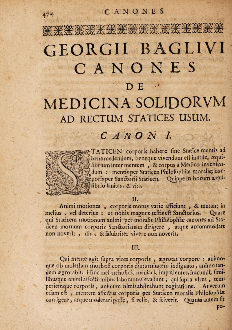 GEORGII BAGLIV1 CANONES DE -• MEDICINA SOLIDORVM AD RECTUM STATICES USUM. C A NO N 1. (fM^TATICEN corporis habere fine Statice mentis ad fcokvV bcnemedendum, beneque vivendum efl inutile, a?qui- hbrium inter mentem , & corpus a Medico invenien¬ dum : mentis per Staticen Philofophlae poris per San£torii Staticen. Quippe librio fanitas , & vita. Animi motiones , corporis motus varie afficiunt , & mutant in melius , vel deterius : ut nobis magnus teftis efl: San&orius. Quare qui Staticem motionum animi per moralis Philofophiae canones ad Sta¬ ticen moruum corporis Sandorianam dirigere , atque accommodare non noverit , diu, &falubriter vivere non noverit. nr. Qui mente agit fnpra vires corporis , aegrotat corpore : animo¬ que ob moleftam morboO corporis diuturnitatem indignato, animo tan¬ dem aegrotabit: Hinc melancholici, maniaci, impatientes, iracundi, fimi- libusque animi affectionibus laborantes evadunt, quifupra vires , tem¬ periemque corporis , animum nimisabftrahunt cogitatione. Atverum etiam efi , mentem affe&us corporis per Staticen moralis Philofophias corrigere, atque moderari poffe, fi velit, & feiverit. Quanta autem fit po-