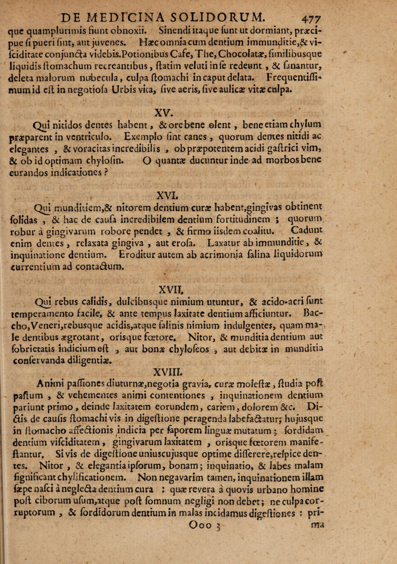 que quamplurimis fiunt obnoxii. Sinendi itaque funt ut dormiant, praeci¬ pue fi pueri fint, aut juvenes. Haec omnia cum dentium immunditie,& vi- fciditate conjuncta videbis.Potionibus Cafe, The, Chocolatae, fimilibusque liquidis ftomachum recreantibus, ftatim veluti inle redeunt , & fanantur, deleta malorum nubecula, culpa ftomachi in caput delata. Frequentiifi** mumid eftin negatiofa Urbis vita, five aeris, five aulicae vitaeculpa. XV. ‘ Qui nitidos dentes habent, &orebene ©Ient, bene etiam chylum praeparent in ventriculo. Exemplo fint canes , quorum dentes nitidi ac elegantes , & voracitas incredibilis , ob praepotentem acidi gaftrici vim, & ob id optimam chylofin. O quantae ducuntur inde ad morbos bene curandos indicationes ? XVI. Qui munditiem,& nitorem dentium curte habent,gingivas obtinent fofidas , & hac de caufa incredibilem dentium fortitudinem % quorum robur a gingivarum robore pendet , & firmo iisdem coalitu. Cadunt enim dentes , relaxata gingiva , aut erofa. Laxatur ab immunditie, & inquinatione dentium. Eroditur autem ab acrimonia falina liquidorum currentium ad contadum. XVII. Qui rebus calidis, dulcibusque nimium utuntur, & acldo-acri funt temperamento facile, & ante tempus laxitate dentium afficiuntur. Bac¬ cho,Veneri,rebusque acidis,atque falinis nimium indulgentes, quamma-. le dentibus aegrotant, orisque foetore. Nitor, & munditia dentium aut fobrietatis indicium-eft , aut bonae chylofeos 3 aut debitae in munditia confervanda diligentiae* ' XVIIL Animi paffiones diuturnse,negotia gravia, curx mofefe, ftudia poft paflum , & vehementes animi contentiones , inquinationem dentium pariunt primo, deinde laxitatem eorundem, cariem, dolorem 6cc. Di¬ dis de caufis ftomachivis in digefiione peragenda labefadatur; hujusque in liomacho affedionis indicia per faporem lingua? mutatum ^ fcrdidam dentium vifciditatern , gingivarum laxitatem , orisque foetorem manife- ftantur. Si vis de digeftione uniuscujusque optime diflerere,re/pice den¬ tes. Nitor , & elegantiaipforum, bonam; inquinatio, & labes malam fignificant chyllficationem. Non negavarim tamen, inquinationem illam fsepenafci a negleda dentium cura : qtwe revera a quovis urbano homine pofl ciborum ufum,atque pofi: fomnum negligi non debet; neculpacor- ruptorum , & fordidorum dentium in malas incidamus digeftiones : pri- , Ooo 5- ^ ' ma